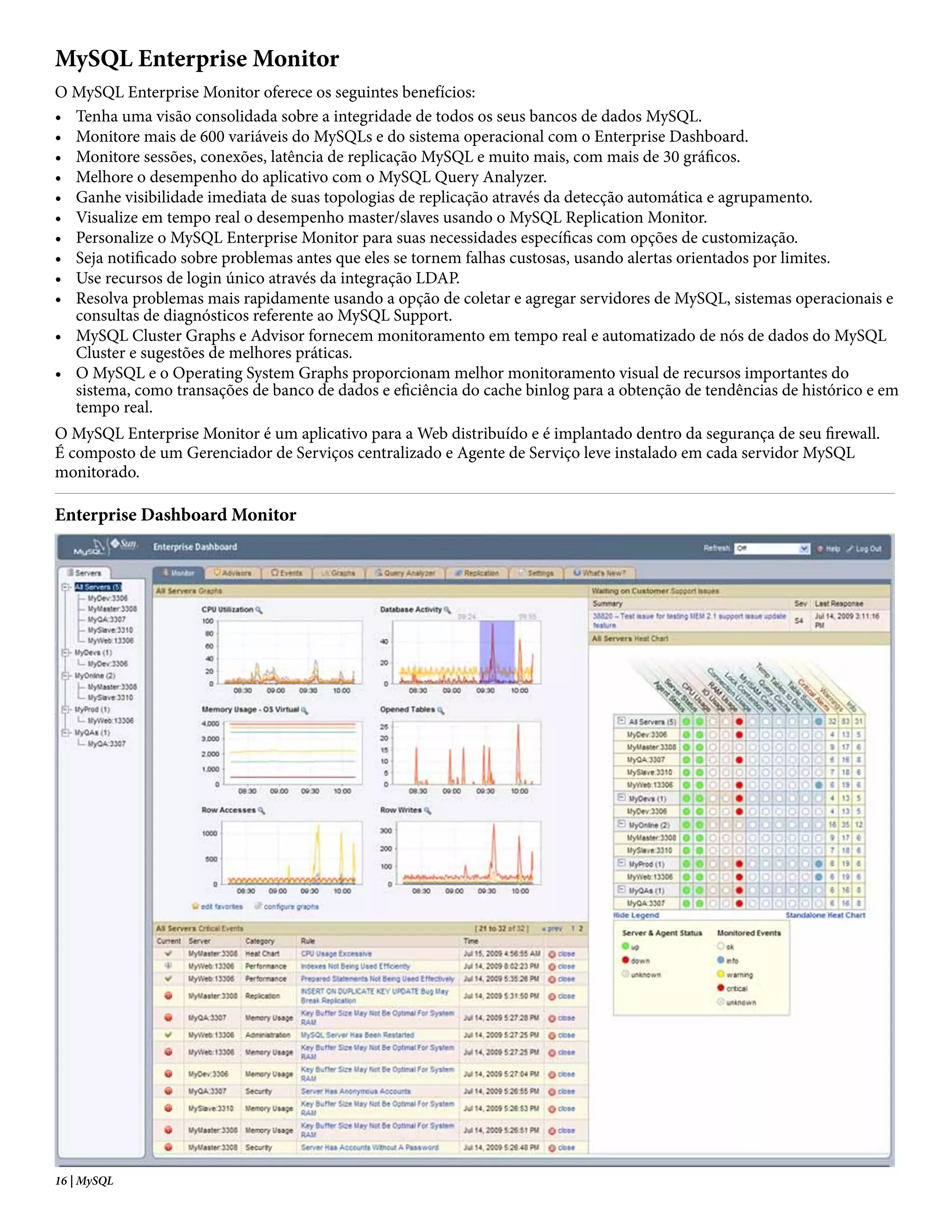 MySQL Enterprise Monitor
O MySQL Enterprise Monitor oferece os seguintes benefícios:
• Tenha uma visão consolidada sobre a integridade de todos os seus bancos de dados MySQL.
• Monitore mais de 600 variáveis do MySQLs e do sistema operacional com o Enterprise Dashboard.
• Monitore sessões, conexões, latência de replicação MySQL e muito mais, com mais de 30 gráficos.
• Melhore o desempenho do aplicativo com o MySQL Query Analyzer.
• Ganhe visibilidade imediata de suas topologias de replicação através da detecção automática e agrupamento.
• Visualize em tempo real o desempenho master/slaves usando o MySQL Replication Monitor.
• Personalize o MySQL Enterprise Monitor para suas necessidades específicas com opções de customização.
• Seja notificado sobre problemas antes que eles se tornem falhas custosas, usando alertas orientados por limites.
• Use recursos de login único através da integração LDAP.
• Resolva problemas mais rapidamente usando a opção de coletar e agregar servidores de MySQL, sistemas operacionais e
  consultas de diagnósticos referente ao MySQL Support.
• MySQL Cluster Graphs e Advisor fornecem monitoramento em tempo real e automatizado de nós de dados do MySQL
  Cluster e sugestões de melhores práticas.
• O MySQL e o Operating System Graphs proporcionam melhor monitoramento visual de recursos importantes do
  sistema, como transações de banco de dados e eficiência do cache binlog para a obtenção de tendências de histórico e em
  tempo real.
O MySQL Enterprise Monitor é um aplicativo para a Web distribuído e é implantado dentro da segurança de seu firewall.
É composto de um Gerenciador de Serviços centralizado e Agente de Serviço leve instalado em cada servidor MySQL
monitorado.

Enterprise Dashboard Monitor




16 | MySQL
 
