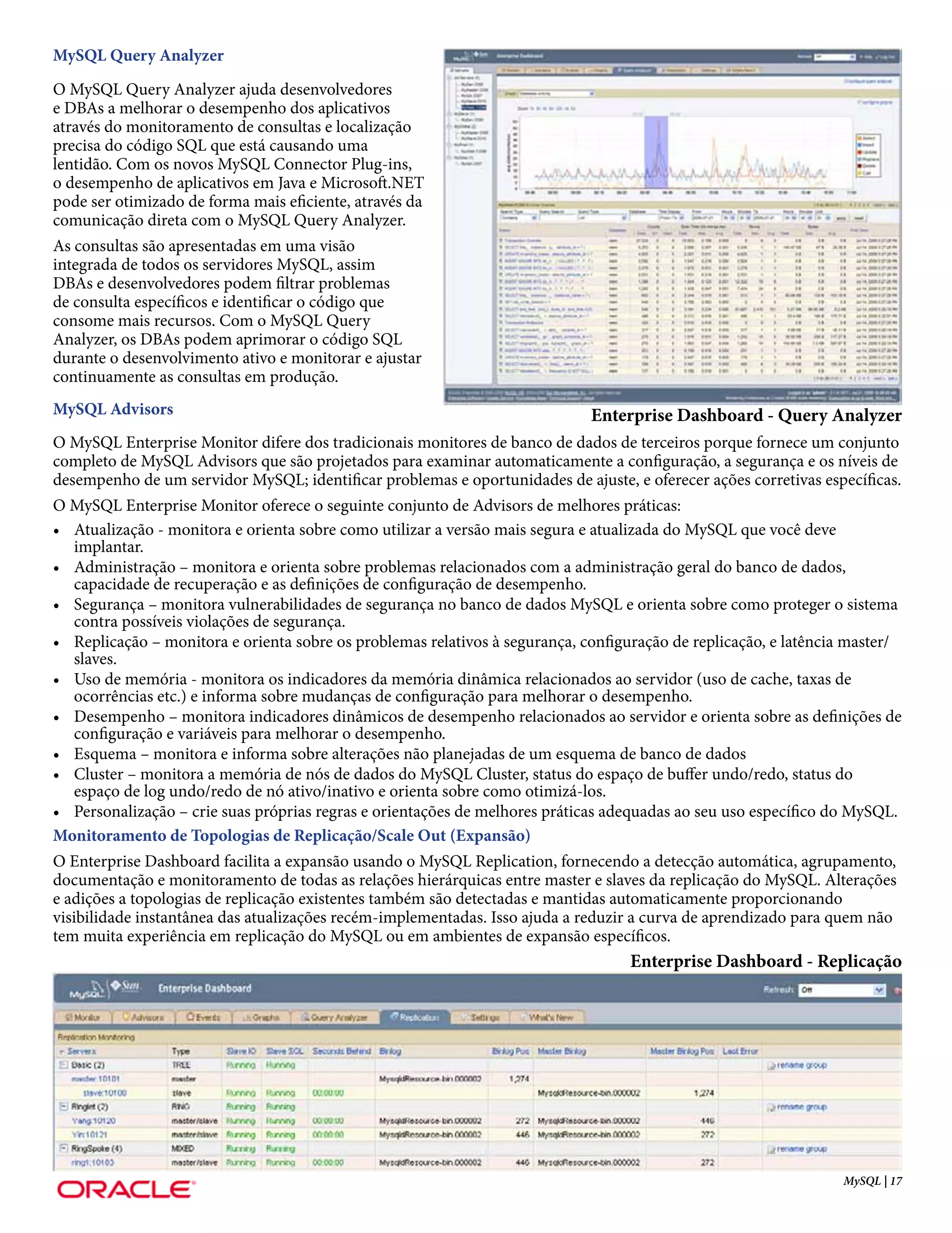 MySQL Query Analyzer
O MySQL Query Analyzer ajuda desenvolvedores
e DBAs a melhorar o desempenho dos aplicativos
através do monitoramento de consultas e localização
precisa do código SQL que está causando uma
lentidão. Com os novos MySQL Connector Plug-ins,
o desempenho de aplicativos em Java e Microsoft.NET
pode ser otimizado de forma mais eficiente, através da
comunicação direta com o MySQL Query Analyzer.
As consultas são apresentadas em uma visão
integrada de todos os servidores MySQL, assim
DBAs e desenvolvedores podem filtrar problemas
de consulta específicos e identificar o código que
consome mais recursos. Com o MySQL Query
Analyzer, os DBAs podem aprimorar o código SQL
durante o desenvolvimento ativo e monitorar e ajustar
continuamente as consultas em produção.
MySQL Advisors                                                               Enterprise Dashboard - Query Analyzer
O MySQL Enterprise Monitor difere dos tradicionais monitores de banco de dados de terceiros porque fornece um conjunto
completo de MySQL Advisors que são projetados para examinar automaticamente a configuração, a segurança e os níveis de
desempenho de um servidor MySQL; identificar problemas e oportunidades de ajuste, e oferecer ações corretivas específicas.
O MySQL Enterprise Monitor oferece o seguinte conjunto de Advisors de melhores práticas:
• Atualização - monitora e orienta sobre como utilizar a versão mais segura e atualizada do MySQL que você deve
   implantar.
• Administração – monitora e orienta sobre problemas relacionados com a administração geral do banco de dados,
   capacidade de recuperação e as definições de configuração de desempenho.
• Segurança – monitora vulnerabilidades de segurança no banco de dados MySQL e orienta sobre como proteger o sistema
   contra possíveis violações de segurança.
• Replicação – monitora e orienta sobre os problemas relativos à segurança, configuração de replicação, e latência master/
   slaves.
• Uso de memória - monitora os indicadores da memória dinâmica relacionados ao servidor (uso de cache, taxas de
   ocorrências etc.) e informa sobre mudanças de configuração para melhorar o desempenho.
• Desempenho – monitora indicadores dinâmicos de desempenho relacionados ao servidor e orienta sobre as definições de
   configuração e variáveis para melhorar o desempenho.
• Esquema – monitora e informa sobre alterações não planejadas de um esquema de banco de dados
• Cluster – monitora a memória de nós de dados do MySQL Cluster, status do espaço de buffer undo/redo, status do
   espaço de log undo/redo de nó ativo/inativo e orienta sobre como otimizá-los.
• Personalização – crie suas próprias regras e orientações de melhores práticas adequadas ao seu uso específico do MySQL.
Monitoramento de Topologias de Replicação/Scale Out (Expansão)
O Enterprise Dashboard facilita a expansão usando o MySQL Replication, fornecendo a detecção automática, agrupamento,
documentação e monitoramento de todas as relações hierárquicas entre master e slaves da replicação do MySQL. Alterações
e adições a topologias de replicação existentes também são detectadas e mantidas automaticamente proporcionando
visibilidade instantânea das atualizações recém-implementadas. Isso ajuda a reduzir a curva de aprendizado para quem não
tem muita experiência em replicação do MySQL ou em ambientes de expansão específicos.
                                                                                  Enterprise Dashboard - Replicação




                                                                                                                 MySQL | 17
 