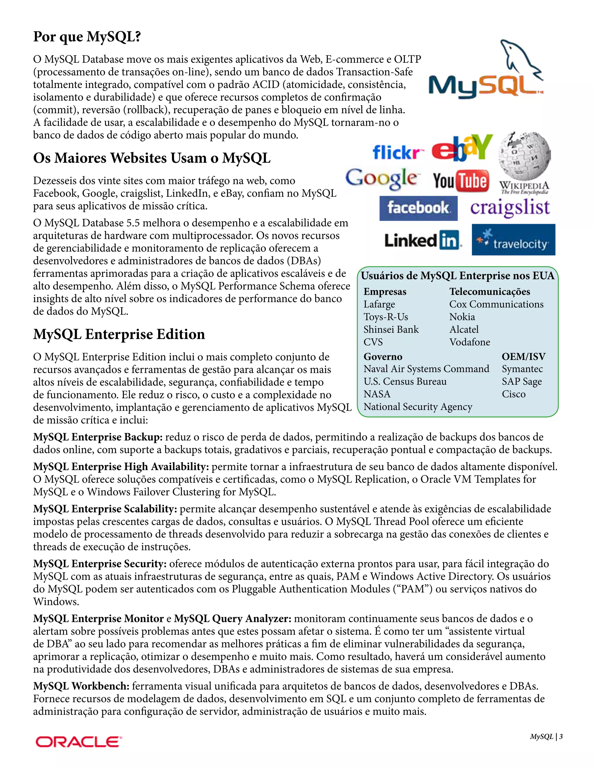 Por que MySQL?
O MySQL Database move os mais exigentes aplicativos da Web, E-commerce e OLTP
(processamento de transações on-line), sendo um banco de dados Transaction-Safe
totalmente integrado, compatível com o padrão ACID (atomicidade, consistência,
isolamento e durabilidade) e que oferece recursos completos de confirmação
(commit), reversão (rollback), recuperação de panes e bloqueio em nível de linha.
A facilidade de usar, a escalabilidade e o desempenho do MySQL tornaram-no o
banco de dados de código aberto mais popular do mundo.

Os Maiores Websites Usam o MySQL
Dezesseis dos vinte sites com maior tráfego na web, como
Facebook, Google, craigslist, LinkedIn, e eBay, confiam no MySQL
para seus aplicativos de missão crítica.
O MySQL Database 5.5 melhora o desempenho e a escalabilidade em
arquiteturas de hardware com multiprocessador. Os novos recursos
de gerenciabilidade e monitoramento de replicação oferecem a
desenvolvedores e administradores de bancos de dados (DBAs)
ferramentas aprimoradas para a criação de aplicativos escaláveis e de Usuários de MySQL Enterprise nos EUA
alto desempenho. Além disso, o MySQL Performance Schema oferece Empresas              Telecomunicações
insights de alto nível sobre os indicadores de performance do banco   Lafarge         Cox Communications
de dados do MySQL.                                                    Toys-R-Us       Nokia
                                                                      Shinsei Bank       Alcatel
MySQL Enterprise Edition                                              CVS                Vodafone
O MySQL Enterprise Edition inclui o mais completo conjunto de         Governo                          OEM/ISV
recursos avançados e ferramentas de gestão para alcançar os mais      Naval Air Systems Command        Symantec
altos níveis de escalabilidade, segurança, confiabilidade e tempo     U.S. Census Bureau               SAP Sage
de funcionamento. Ele reduz o risco, o custo e a complexidade no      NASA                             Cisco
desenvolvimento, implantação e gerenciamento de aplicativos MySQL     National Security Agency
de missão crítica e inclui:
MySQL Enterprise Backup: reduz o risco de perda de dados, permitindo a realização de backups dos bancos de
dados online, com suporte a backups totais, gradativos e parciais, recuperação pontual e compactação de backups.
MySQL Enterprise High Availability: permite tornar a infraestrutura de seu banco de dados altamente disponível.
O MySQL oferece soluções compatíveis e certificadas, como o MySQL Replication, o Oracle VM Templates for
MySQL e o Windows Failover Clustering for MySQL.
MySQL Enterprise Scalability: permite alcançar desempenho sustentável e atende às exigências de escalabilidade
impostas pelas crescentes cargas de dados, consultas e usuários. O MySQL Thread Pool oferece um eficiente
modelo de processamento de threads desenvolvido para reduzir a sobrecarga na gestão das conexões de clientes e
threads de execução de instruções.
MySQL Enterprise Security: oferece módulos de autenticação externa prontos para usar, para fácil integração do
MySQL com as atuais infraestruturas de segurança, entre as quais, PAM e Windows Active Directory. Os usuários
do MySQL podem ser autenticados com os Pluggable Authentication Modules (“PAM”) ou serviços nativos do
Windows.
MySQL Enterprise Monitor e MySQL Query Analyzer: monitoram continuamente seus bancos de dados e o
alertam sobre possíveis problemas antes que estes possam afetar o sistema. É como ter um “assistente virtual
de DBA” ao seu lado para recomendar as melhores práticas a fim de eliminar vulnerabilidades da segurança,
aprimorar a replicação, otimizar o desempenho e muito mais. Como resultado, haverá um considerável aumento
na produtividade dos desenvolvedores, DBAs e administradores de sistemas de sua empresa.
MySQL Workbench: ferramenta visual unificada para arquitetos de bancos de dados, desenvolvedores e DBAs.
Fornece recursos de modelagem de dados, desenvolvimento em SQL e um conjunto completo de ferramentas de
administração para configuração de servidor, administração de usuários e muito mais.

                                                                                                          MySQL | 3
 