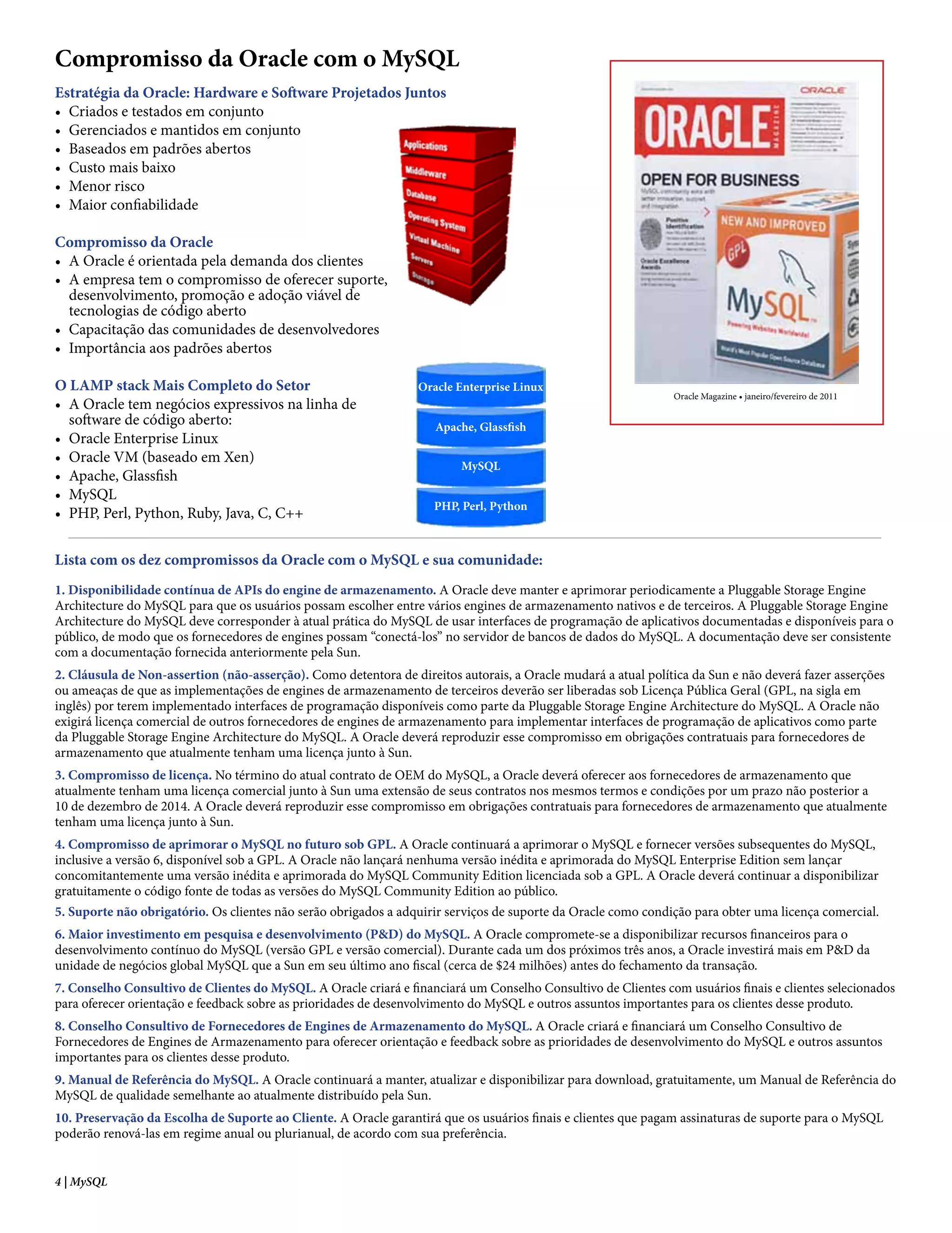 Compromisso da Oracle com o MySQL
Estratégia da Oracle: Hardware e Software Projetados Juntos
• Criados e testados em conjunto
• Gerenciados e mantidos em conjunto
• Baseados em padrões abertos
• Custo mais baixo
• Menor risco
• Maior confiabilidade

Compromisso da Oracle
• A Oracle é orientada pela demanda dos clientes
• A empresa tem o compromisso de oferecer suporte,
  desenvolvimento, promoção e adoção viável de
  tecnologias de código aberto
• Capacitação das comunidades de desenvolvedores
• Importância aos padrões abertos

O LAMP stack Mais Completo do Setor                              Oracle Enterprise Linux
                                                                                                               Oracle Magazine • janeiro/fevereiro de 2011
• A Oracle tem negócios expressivos na linha de
  software de código aberto:                                        Apache, Glassfish
• Oracle Enterprise Linux
• Oracle VM (baseado em Xen)
                                                                         MySQL
• Apache, Glassfish
• MySQL
                                                                    PHP, Perl, Python
• PHP, Perl, Python, Ruby, Java, C, C++


Lista com os dez compromissos da Oracle com o MySQL e sua comunidade:
1. Disponibilidade contínua de APIs do engine de armazenamento. A Oracle deve manter e aprimorar periodicamente a Pluggable Storage Engine
Architecture do MySQL para que os usuários possam escolher entre vários engines de armazenamento nativos e de terceiros. A Pluggable Storage Engine
Architecture do MySQL deve corresponder à atual prática do MySQL de usar interfaces de programação de aplicativos documentadas e disponíveis para o
público, de modo que os fornecedores de engines possam “conectá-los” no servidor de bancos de dados do MySQL. A documentação deve ser consistente
com a documentação fornecida anteriormente pela Sun.
2. Cláusula de Non-assertion (não-asserção). Como detentora de direitos autorais, a Oracle mudará a atual política da Sun e não deverá fazer asserções
ou ameaças de que as implementações de engines de armazenamento de terceiros deverão ser liberadas sob Licença Pública Geral (GPL, na sigla em
inglês) por terem implementado interfaces de programação disponíveis como parte da Pluggable Storage Engine Architecture do MySQL. A Oracle não
exigirá licença comercial de outros fornecedores de engines de armazenamento para implementar interfaces de programação de aplicativos como parte
da Pluggable Storage Engine Architecture do MySQL. A Oracle deverá reproduzir esse compromisso em obrigações contratuais para fornecedores de
armazenamento que atualmente tenham uma licença junto à Sun.
3. Compromisso de licença. No término do atual contrato de OEM do MySQL, a Oracle deverá oferecer aos fornecedores de armazenamento que
atualmente tenham uma licença comercial junto à Sun uma extensão de seus contratos nos mesmos termos e condições por um prazo não posterior a
10 de dezembro de 2014. A Oracle deverá reproduzir esse compromisso em obrigações contratuais para fornecedores de armazenamento que atualmente
tenham uma licença junto à Sun.
4. Compromisso de aprimorar o MySQL no futuro sob GPL. A Oracle continuará a aprimorar o MySQL e fornecer versões subsequentes do MySQL,
inclusive a versão 6, disponível sob a GPL. A Oracle não lançará nenhuma versão inédita e aprimorada do MySQL Enterprise Edition sem lançar
concomitantemente uma versão inédita e aprimorada do MySQL Community Edition licenciada sob a GPL. A Oracle deverá continuar a disponibilizar
gratuitamente o código fonte de todas as versões do MySQL Community Edition ao público.
5. Suporte não obrigatório. Os clientes não serão obrigados a adquirir serviços de suporte da Oracle como condição para obter uma licença comercial.
6. Maior investimento em pesquisa e desenvolvimento (P&D) do MySQL. A Oracle compromete-se a disponibilizar recursos financeiros para o
desenvolvimento contínuo do MySQL (versão GPL e versão comercial). Durante cada um dos próximos três anos, a Oracle investirá mais em P&D da
unidade de negócios global MySQL que a Sun em seu último ano fiscal (cerca de $24 milhões) antes do fechamento da transação.
7. Conselho Consultivo de Clientes do MySQL. A Oracle criará e financiará um Conselho Consultivo de Clientes com usuários finais e clientes selecionados
para oferecer orientação e feedback sobre as prioridades de desenvolvimento do MySQL e outros assuntos importantes para os clientes desse produto.
8. Conselho Consultivo de Fornecedores de Engines de Armazenamento do MySQL. A Oracle criará e financiará um Conselho Consultivo de
Fornecedores de Engines de Armazenamento para oferecer orientação e feedback sobre as prioridades de desenvolvimento do MySQL e outros assuntos
importantes para os clientes desse produto.
9. Manual de Referência do MySQL. A Oracle continuará a manter, atualizar e disponibilizar para download, gratuitamente, um Manual de Referência do
MySQL de qualidade semelhante ao atualmente distribuído pela Sun.
10. Preservação da Escolha de Suporte ao Cliente. A Oracle garantirá que os usuários finais e clientes que pagam assinaturas de suporte para o MySQL
poderão renová-las em regime anual ou plurianual, de acordo com sua preferência.


4 | MySQL
 