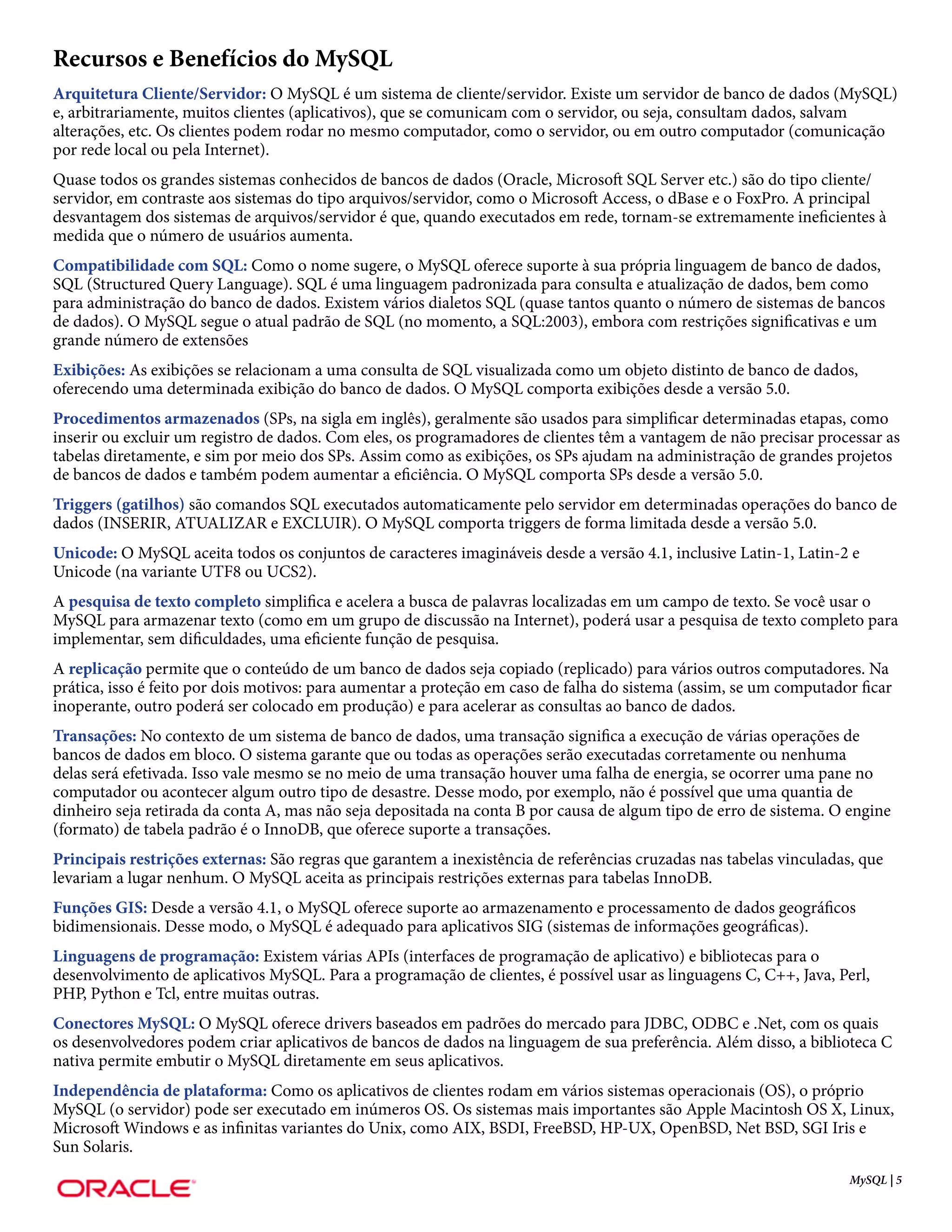 Recursos e Benefícios do MySQL
Arquitetura Cliente/Servidor: O MySQL é um sistema de cliente/servidor. Existe um servidor de banco de dados (MySQL)
e, arbitrariamente, muitos clientes (aplicativos), que se comunicam com o servidor, ou seja, consultam dados, salvam
alterações, etc. Os clientes podem rodar no mesmo computador, como o servidor, ou em outro computador (comunicação
por rede local ou pela Internet).
Quase todos os grandes sistemas conhecidos de bancos de dados (Oracle, Microsoft SQL Server etc.) são do tipo cliente/
servidor, em contraste aos sistemas do tipo arquivos/servidor, como o Microsoft Access, o dBase e o FoxPro. A principal
desvantagem dos sistemas de arquivos/servidor é que, quando executados em rede, tornam-se extremamente ineficientes à
medida que o número de usuários aumenta.
Compatibilidade com SQL: Como o nome sugere, o MySQL oferece suporte à sua própria linguagem de banco de dados,
SQL (Structured Query Language). SQL é uma linguagem padronizada para consulta e atualização de dados, bem como
para administração do banco de dados. Existem vários dialetos SQL (quase tantos quanto o número de sistemas de bancos
de dados). O MySQL segue o atual padrão de SQL (no momento, a SQL:2003), embora com restrições significativas e um
grande número de extensões
Exibições: As exibições se relacionam a uma consulta de SQL visualizada como um objeto distinto de banco de dados,
oferecendo uma determinada exibição do banco de dados. O MySQL comporta exibições desde a versão 5.0.
Procedimentos armazenados (SPs, na sigla em inglês), geralmente são usados para simplificar determinadas etapas, como
inserir ou excluir um registro de dados. Com eles, os programadores de clientes têm a vantagem de não precisar processar as
tabelas diretamente, e sim por meio dos SPs. Assim como as exibições, os SPs ajudam na administração de grandes projetos
de bancos de dados e também podem aumentar a eficiência. O MySQL comporta SPs desde a versão 5.0.
Triggers (gatilhos) são comandos SQL executados automaticamente pelo servidor em determinadas operações do banco de
dados (INSERIR, ATUALIZAR e EXCLUIR). O MySQL comporta triggers de forma limitada desde a versão 5.0.
Unicode: O MySQL aceita todos os conjuntos de caracteres imagináveis desde a versão 4.1, inclusive Latin-1, Latin-2 e
Unicode (na variante UTF8 ou UCS2).
A pesquisa de texto completo simplifica e acelera a busca de palavras localizadas em um campo de texto. Se você usar o
MySQL para armazenar texto (como em um grupo de discussão na Internet), poderá usar a pesquisa de texto completo para
implementar, sem dificuldades, uma eficiente função de pesquisa.
A replicação permite que o conteúdo de um banco de dados seja copiado (replicado) para vários outros computadores. Na
prática, isso é feito por dois motivos: para aumentar a proteção em caso de falha do sistema (assim, se um computador ficar
inoperante, outro poderá ser colocado em produção) e para acelerar as consultas ao banco de dados.
Transações: No contexto de um sistema de banco de dados, uma transação significa a execução de várias operações de
bancos de dados em bloco. O sistema garante que ou todas as operações serão executadas corretamente ou nenhuma
delas será efetivada. Isso vale mesmo se no meio de uma transação houver uma falha de energia, se ocorrer uma pane no
computador ou acontecer algum outro tipo de desastre. Desse modo, por exemplo, não é possível que uma quantia de
dinheiro seja retirada da conta A, mas não seja depositada na conta B por causa de algum tipo de erro de sistema. O engine
(formato) de tabela padrão é o InnoDB, que oferece suporte a transações.
Principais restrições externas: São regras que garantem a inexistência de referências cruzadas nas tabelas vinculadas, que
levariam a lugar nenhum. O MySQL aceita as principais restrições externas para tabelas InnoDB.
Funções GIS: Desde a versão 4.1, o MySQL oferece suporte ao armazenamento e processamento de dados geográficos
bidimensionais. Desse modo, o MySQL é adequado para aplicativos SIG (sistemas de informações geográficas).
Linguagens de programação: Existem várias APIs (interfaces de programação de aplicativo) e bibliotecas para o
desenvolvimento de aplicativos MySQL. Para a programação de clientes, é possível usar as linguagens C, C++, Java, Perl,
PHP, Python e Tcl, entre muitas outras.
Conectores MySQL: O MySQL oferece drivers baseados em padrões do mercado para JDBC, ODBC e .Net, com os quais
os desenvolvedores podem criar aplicativos de bancos de dados na linguagem de sua preferência. Além disso, a biblioteca C
nativa permite embutir o MySQL diretamente em seus aplicativos.
Independência de plataforma: Como os aplicativos de clientes rodam em vários sistemas operacionais (OS), o próprio
MySQL (o servidor) pode ser executado em inúmeros OS. Os sistemas mais importantes são Apple Macintosh OS X, Linux,
Microsoft Windows e as infinitas variantes do Unix, como AIX, BSDI, FreeBSD, HP-UX, OpenBSD, Net BSD, SGI Iris e
Sun Solaris.
                                                                                                                     MySQL | 5
 