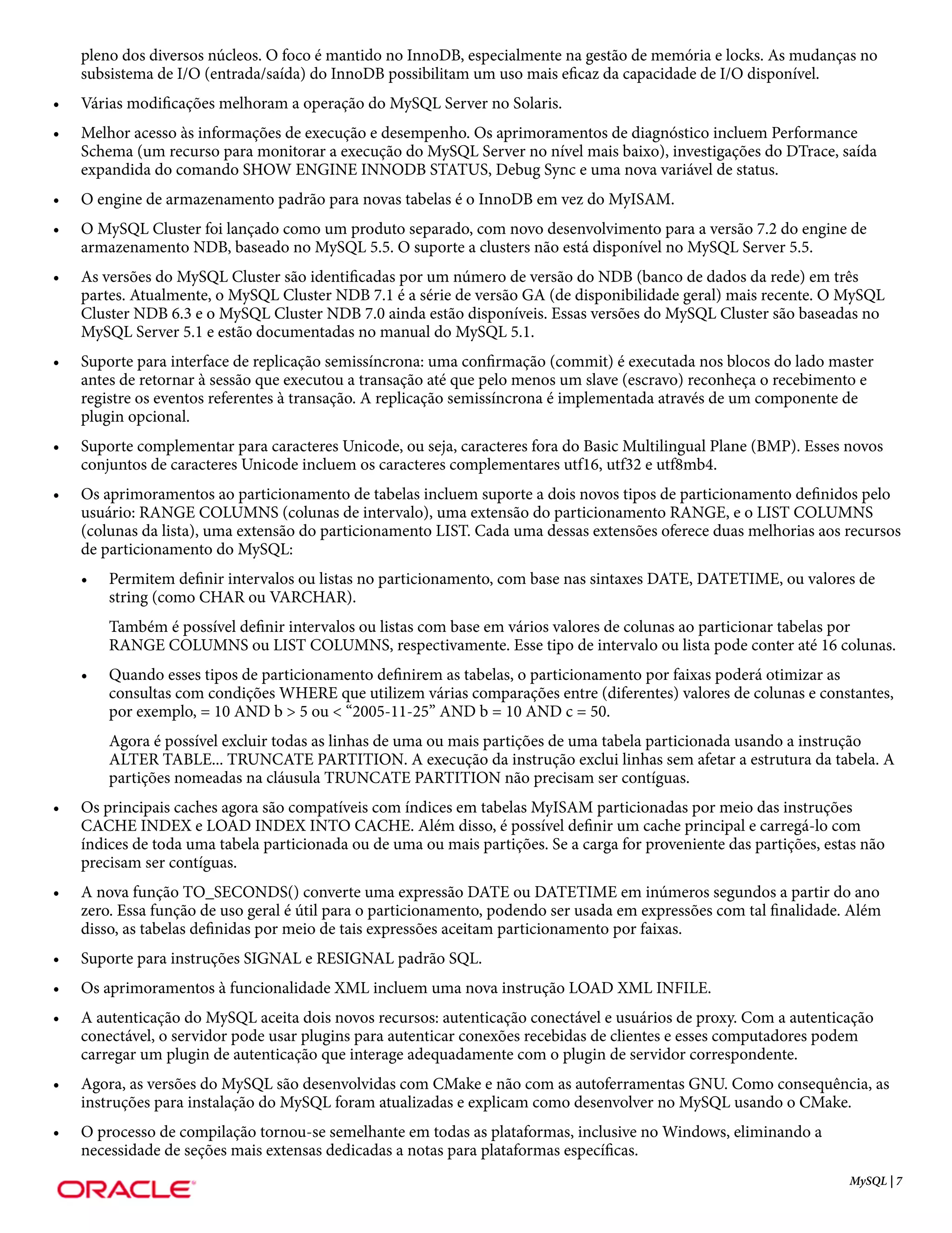 pleno dos diversos núcleos. O foco é mantido no InnoDB, especialmente na gestão de memória e locks. As mudanças no
    subsistema de I/O (entrada/saída) do InnoDB possibilitam um uso mais eficaz da capacidade de I/O disponível.
•   Várias modificações melhoram a operação do MySQL Server no Solaris.
•   Melhor acesso às informações de execução e desempenho. Os aprimoramentos de diagnóstico incluem Performance
    Schema (um recurso para monitorar a execução do MySQL Server no nível mais baixo), investigações do DTrace, saída
    expandida do comando SHOW ENGINE INNODB STATUS, Debug Sync e uma nova variável de status.
•   O engine de armazenamento padrão para novas tabelas é o InnoDB em vez do MyISAM.
•   O MySQL Cluster foi lançado como um produto separado, com novo desenvolvimento para a versão 7.2 do engine de
    armazenamento NDB, baseado no MySQL 5.5. O suporte a clusters não está disponível no MySQL Server 5.5.
•   As versões do MySQL Cluster são identificadas por um número de versão do NDB (banco de dados da rede) em três
    partes. Atualmente, o MySQL Cluster NDB 7.1 é a série de versão GA (de disponibilidade geral) mais recente. O MySQL
    Cluster NDB 6.3 e o MySQL Cluster NDB 7.0 ainda estão disponíveis. Essas versões do MySQL Cluster são baseadas no
    MySQL Server 5.1 e estão documentadas no manual do MySQL 5.1.
•   Suporte para interface de replicação semissíncrona: uma confirmação (commit) é executada nos blocos do lado master
    antes de retornar à sessão que executou a transação até que pelo menos um slave (escravo) reconheça o recebimento e
    registre os eventos referentes à transação. A replicação semissíncrona é implementada através de um componente de
    plugin opcional.
•   Suporte complementar para caracteres Unicode, ou seja, caracteres fora do Basic Multilingual Plane (BMP). Esses novos
    conjuntos de caracteres Unicode incluem os caracteres complementares utf16, utf32 e utf8mb4.
•   Os aprimoramentos ao particionamento de tabelas incluem suporte a dois novos tipos de particionamento definidos pelo
    usuário: RANGE COLUMNS (colunas de intervalo), uma extensão do particionamento RANGE, e o LIST COLUMNS
    (colunas da lista), uma extensão do particionamento LIST. Cada uma dessas extensões oferece duas melhorias aos recursos
    de particionamento do MySQL:
    •   Permitem definir intervalos ou listas no particionamento, com base nas sintaxes DATE, DATETIME, ou valores de
        string (como CHAR ou VARCHAR).
        Também é possível definir intervalos ou listas com base em vários valores de colunas ao particionar tabelas por
        RANGE COLUMNS ou LIST COLUMNS, respectivamente. Esse tipo de intervalo ou lista pode conter até 16 colunas.
    •   Quando esses tipos de particionamento definirem as tabelas, o particionamento por faixas poderá otimizar as
        consultas com condições WHERE que utilizem várias comparações entre (diferentes) valores de colunas e constantes,
        por exemplo, = 10 AND b > 5 ou < “2005-11-25” AND b = 10 AND c = 50.
        Agora é possível excluir todas as linhas de uma ou mais partições de uma tabela particionada usando a instrução
        ALTER TABLE... TRUNCATE PARTITION. A execução da instrução exclui linhas sem afetar a estrutura da tabela. A
        partições nomeadas na cláusula TRUNCATE PARTITION não precisam ser contíguas.
•   Os principais caches agora são compatíveis com índices em tabelas MyISAM particionadas por meio das instruções
    CACHE INDEX e LOAD INDEX INTO CACHE. Além disso, é possível definir um cache principal e carregá-lo com
    índices de toda uma tabela particionada ou de uma ou mais partições. Se a carga for proveniente das partições, estas não
    precisam ser contíguas.
•   A nova função TO_SECONDS() converte uma expressão DATE ou DATETIME em inúmeros segundos a partir do ano
    zero. Essa função de uso geral é útil para o particionamento, podendo ser usada em expressões com tal finalidade. Além
    disso, as tabelas definidas por meio de tais expressões aceitam particionamento por faixas.
•   Suporte para instruções SIGNAL e RESIGNAL padrão SQL.
•   Os aprimoramentos à funcionalidade XML incluem uma nova instrução LOAD XML INFILE.
•   A autenticação do MySQL aceita dois novos recursos: autenticação conectável e usuários de proxy. Com a autenticação
    conectável, o servidor pode usar plugins para autenticar conexões recebidas de clientes e esses computadores podem
    carregar um plugin de autenticação que interage adequadamente com o plugin de servidor correspondente.
•   Agora, as versões do MySQL são desenvolvidas com CMake e não com as autoferramentas GNU. Como consequência, as
    instruções para instalação do MySQL foram atualizadas e explicam como desenvolver no MySQL usando o CMake.
•   O processo de compilação tornou-se semelhante em todas as plataformas, inclusive no Windows, eliminando a
    necessidade de seções mais extensas dedicadas a notas para plataformas específicas.
                                                                                                                      MySQL | 7
 