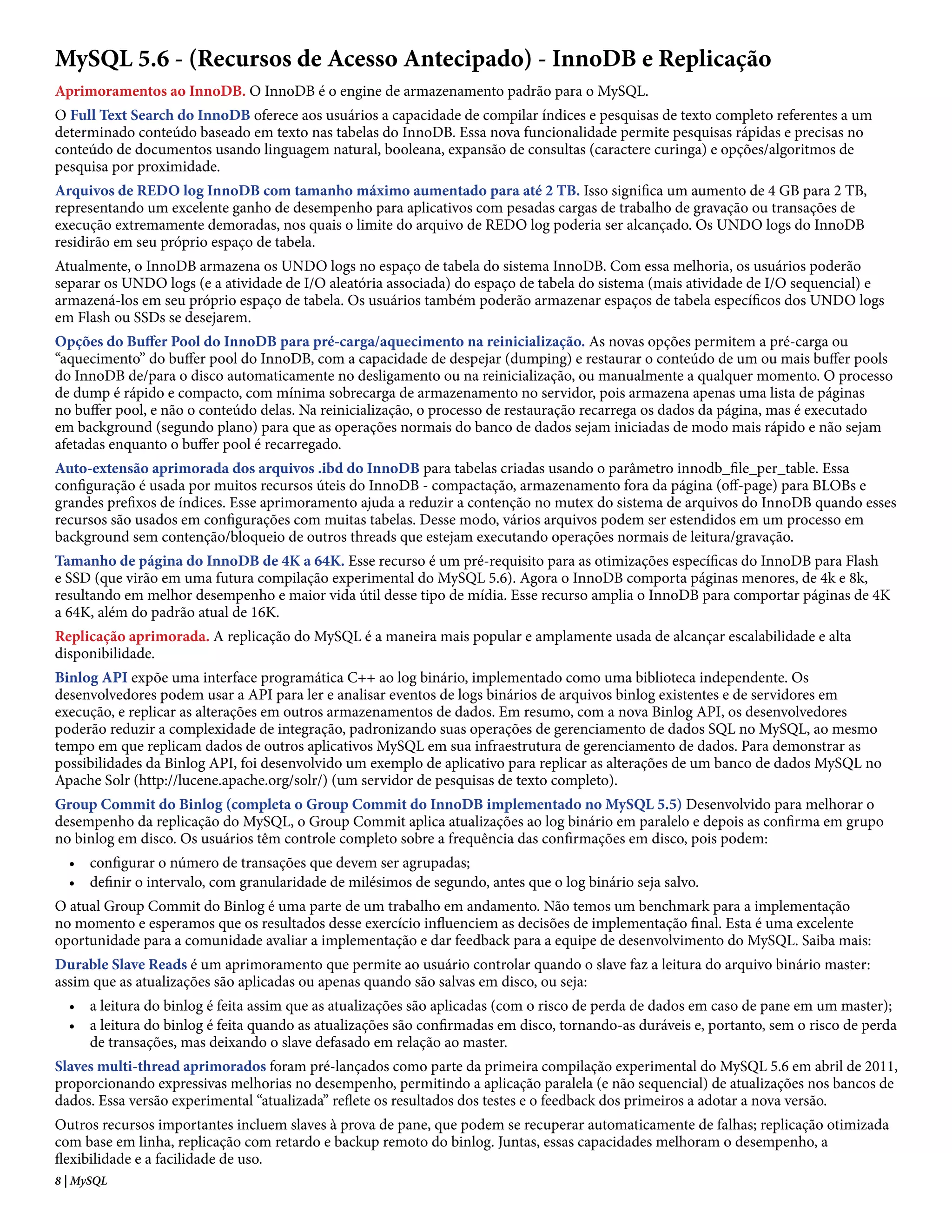 MySQL 5.6 - (Recursos de Acesso Antecipado) - InnoDB e Replicação
Aprimoramentos ao InnoDB. O InnoDB é o engine de armazenamento padrão para o MySQL.
O Full Text Search do InnoDB oferece aos usuários a capacidade de compilar índices e pesquisas de texto completo referentes a um
determinado conteúdo baseado em texto nas tabelas do InnoDB. Essa nova funcionalidade permite pesquisas rápidas e precisas no
conteúdo de documentos usando linguagem natural, booleana, expansão de consultas (caractere curinga) e opções/algoritmos de
pesquisa por proximidade.
Arquivos de REDO log InnoDB com tamanho máximo aumentado para até 2 TB. Isso significa um aumento de 4 GB para 2 TB,
representando um excelente ganho de desempenho para aplicativos com pesadas cargas de trabalho de gravação ou transações de
execução extremamente demoradas, nos quais o limite do arquivo de REDO log poderia ser alcançado. Os UNDO logs do InnoDB
residirão em seu próprio espaço de tabela.
Atualmente, o InnoDB armazena os UNDO logs no espaço de tabela do sistema InnoDB. Com essa melhoria, os usuários poderão
separar os UNDO logs (e a atividade de I/O aleatória associada) do espaço de tabela do sistema (mais atividade de I/O sequencial) e
armazená-los em seu próprio espaço de tabela. Os usuários também poderão armazenar espaços de tabela específicos dos UNDO logs
em Flash ou SSDs se desejarem.
Opções do Buffer Pool do InnoDB para pré-carga/aquecimento na reinicialização. As novas opções permitem a pré-carga ou
“aquecimento” do buffer pool do InnoDB, com a capacidade de despejar (dumping) e restaurar o conteúdo de um ou mais buffer pools
do InnoDB de/para o disco automaticamente no desligamento ou na reinicialização, ou manualmente a qualquer momento. O processo
de dump é rápido e compacto, com mínima sobrecarga de armazenamento no servidor, pois armazena apenas uma lista de páginas
no buffer pool, e não o conteúdo delas. Na reinicialização, o processo de restauração recarrega os dados da página, mas é executado
em background (segundo plano) para que as operações normais do banco de dados sejam iniciadas de modo mais rápido e não sejam
afetadas enquanto o buffer pool é recarregado.
Auto-extensão aprimorada dos arquivos .ibd do InnoDB para tabelas criadas usando o parâmetro innodb_file_per_table. Essa
configuração é usada por muitos recursos úteis do InnoDB - compactação, armazenamento fora da página (off-page) para BLOBs e
grandes prefixos de índices. Esse aprimoramento ajuda a reduzir a contenção no mutex do sistema de arquivos do InnoDB quando esses
recursos são usados em configurações com muitas tabelas. Desse modo, vários arquivos podem ser estendidos em um processo em
background sem contenção/bloqueio de outros threads que estejam executando operações normais de leitura/gravação.
Tamanho de página do InnoDB de 4K a 64K. Esse recurso é um pré-requisito para as otimizações específicas do InnoDB para Flash
e SSD (que virão em uma futura compilação experimental do MySQL 5.6). Agora o InnoDB comporta páginas menores, de 4k e 8k,
resultando em melhor desempenho e maior vida útil desse tipo de mídia. Esse recurso amplia o InnoDB para comportar páginas de 4K
a 64K, além do padrão atual de 16K.
Replicação aprimorada. A replicação do MySQL é a maneira mais popular e amplamente usada de alcançar escalabilidade e alta
disponibilidade.
Binlog API expõe uma interface programática C++ ao log binário, implementado como uma biblioteca independente. Os
desenvolvedores podem usar a API para ler e analisar eventos de logs binários de arquivos binlog existentes e de servidores em
execução, e replicar as alterações em outros armazenamentos de dados. Em resumo, com a nova Binlog API, os desenvolvedores
poderão reduzir a complexidade de integração, padronizando suas operações de gerenciamento de dados SQL no MySQL, ao mesmo
tempo em que replicam dados de outros aplicativos MySQL em sua infraestrutura de gerenciamento de dados. Para demonstrar as
possibilidades da Binlog API, foi desenvolvido um exemplo de aplicativo para replicar as alterações de um banco de dados MySQL no
Apache Solr (http://lucene.apache.org/solr/) (um servidor de pesquisas de texto completo).
Group Commit do Binlog (completa o Group Commit do InnoDB implementado no MySQL 5.5) Desenvolvido para melhorar o
desempenho da replicação do MySQL, o Group Commit aplica atualizações ao log binário em paralelo e depois as confirma em grupo
no binlog em disco. Os usuários têm controle completo sobre a frequência das confirmações em disco, pois podem:
  • configurar o número de transações que devem ser agrupadas;
  • definir o intervalo, com granularidade de milésimos de segundo, antes que o log binário seja salvo.
O atual Group Commit do Binlog é uma parte de um trabalho em andamento. Não temos um benchmark para a implementação
no momento e esperamos que os resultados desse exercício influenciem as decisões de implementação final. Esta é uma excelente
oportunidade para a comunidade avaliar a implementação e dar feedback para a equipe de desenvolvimento do MySQL. Saiba mais:
Durable Slave Reads é um aprimoramento que permite ao usuário controlar quando o slave faz a leitura do arquivo binário master:
assim que as atualizações são aplicadas ou apenas quando são salvas em disco, ou seja:
  • a leitura do binlog é feita assim que as atualizações são aplicadas (com o risco de perda de dados em caso de pane em um master);
  • a leitura do binlog é feita quando as atualizações são confirmadas em disco, tornando-as duráveis e, portanto, sem o risco de perda
    de transações, mas deixando o slave defasado em relação ao master.
Slaves multi-thread aprimorados foram pré-lançados como parte da primeira compilação experimental do MySQL 5.6 em abril de 2011,
proporcionando expressivas melhorias no desempenho, permitindo a aplicação paralela (e não sequencial) de atualizações nos bancos de
dados. Essa versão experimental “atualizada” reflete os resultados dos testes e o feedback dos primeiros a adotar a nova versão.
Outros recursos importantes incluem slaves à prova de pane, que podem se recuperar automaticamente de falhas; replicação otimizada
com base em linha, replicação com retardo e backup remoto do binlog. Juntas, essas capacidades melhoram o desempenho, a
flexibilidade e a facilidade de uso.
8 | MySQL
 