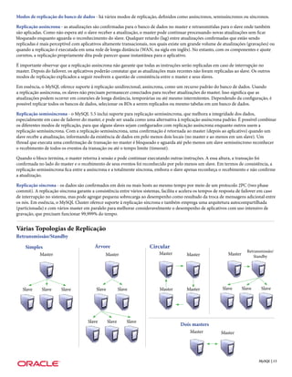 Modos de replicação do banco de dados - há vários modos de replicação, definidos como assíncronos, semissíncronos ou síncronos.

Replicação assíncrona - as atualizações são confirmadas para o banco de dados no master e retransmitidas para o slave onde também
são aplicadas. Como não espera até o slave receber a atualização, o master pode continuar processando novas atualizações sem ficar
bloqueado enquanto aguarda o reconhecimento do slave. Qualquer retardo (lag) entre atualizações confirmadas que estão sendo
replicadas é mais perceptível com aplicativos altamente transacionais, nos quais existe um grande volume de atualizações (gravações) ou
quando a replicação é executada em uma rede de longa distância (WAN, na sigla em inglês). No entanto, com os componentes e ajuste
corretos, a replicação propriamente dita pode parecer quase instantânea para o aplicativo.

É importante observar que a replicação assíncrona não garante que todas as instruções serão replicadas em caso de interrupção no
master. Depois do failover, os aplicativos poderão constatar que as atualizações mais recentes não foram replicadas ao slave. Os outros
modos de replicação explicados a seguir resolvem a questão de consistência entre o master e seus slaves.

Em essência, o MySQL oferece suporte à replicação unidirecional, assíncrona, como um recurso padrão do banco de dados. Usando
a replicação assíncrona, os slaves não precisam permanecer conectados para receber atualizações do master. Isso significa que as
atualizações podem ocorrer em conexões de longa distância, temporárias ou até mesmo intermitentes. Dependendo da configuração, é
possível replicar todos os bancos de dados, selecionar os BDs a serem replicados ou mesmo tabelas em um banco de dados.

Replicação semissíncrona - o MySQL 5.5 inclui suporte para replicação semissíncrona, que melhora a integridade dos dados,
especialmente em caso de failover do master, e pode ser usada como uma alternativa à replicação assíncrona padrão. É possível combinar
os diferentes modos de replicação, para que alguns slaves sejam configurados com replicação assíncrona enquanto outros usem a
replicação semissíncrona. Com a replicação semissíncrona, uma confirmação é retornada ao master (depois ao aplicativo) quando um
slave recebe a atualização, informando da existência de dados em pelo menos dois locais (no master e ao menos em um slave). Um
thread que executa uma confirmação de transação no master é bloqueado e aguarda até pelo menos um slave semissíncrono reconhecer
o recebimento de todos os eventos da transação ou até o tempo limite (timeout).

Quando o bloco termina, o master retorna à sessão e pode continuar executando outras instruções. A essa altura, a transação foi
confirmada no lado do master e o recebimento de seus eventos foi reconhecido por pelo menos um slave. Em termos de consistência, a
replicação semissíncrona fica entre a assíncrona e a totalmente síncrona, embora o slave apenas reconheça o recebimento e não confirme
a atualização.

Replicação síncrona - os dados são confirmados em dois ou mais hosts ao mesmo tempo por meio de um protocolo 2PC (two phase
commit). A replicação síncrona garante a consistência entre vários sistemas, facilita e acelera os tempos de resposta de failover em caso
de interrupção no sistema, mas pode agregar pequena sobrecarga ao desempenho como resultado da troca de mensagens adicional entre
os nós. Em essência, o MySQL Cluster oferece suporte à replicação síncrona e também emprega uma arquitetura autocompartilhada
(particionada) e com vários master em paralelo para melhorar consideravelmente o desempenho de aplicativos com uso intensivo de
gravação, que precisam funcionar 99,999% do tempo.


Várias Topologias de Replicação
Retransmissão/Standby

    Simples                              Árvore                        Circular
                                                                                                                           Retransmissão/
            Master                             Master                       Master        Master                Master        Standby




   Slave     Slave     Slave              Slave           Slave             Master        Master             Slave       Slave    Slave




                                      Slave       Slave       Slave
                                                                                       Dois masters
                                                                                            Master          Master




                                                                                                                                 MySQL | 13
 