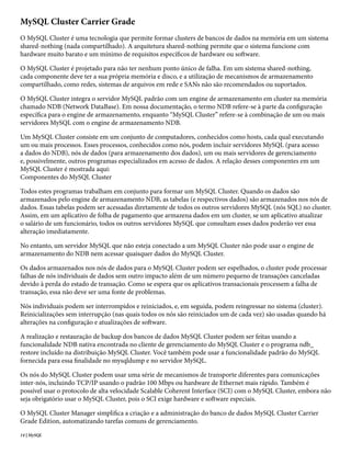 MySQL Cluster Carrier Grade
O MySQL Cluster é uma tecnologia que permite formar clusters de bancos de dados na memória em um sistema
shared-nothing (nada compartilhado). A arquitetura shared-nothing permite que o sistema funcione com
hardware muito barato e um mínimo de requisitos específicos de hardware ou software.

O MySQL Cluster é projetado para não ter nenhum ponto único de falha. Em um sistema shared-nothing,
cada componente deve ter a sua própria memória e disco, e a utilização de mecanismos de armazenamento
compartilhado, como redes, sistemas de arquivos em rede e SANs não são recomendados ou suportados.

O MySQL Cluster integra o servidor MySQL padrão com um engine de armazenamento em cluster na memória
chamado NDB (Network DataBase). Em nossa documentação, o termo NDB refere-se à parte da configuração
específica para o engine de armazenamento, enquanto “MySQL Cluster” refere-se à combinação de um ou mais
servidores MySQL com o engine de armazenamento NDB.

Um MySQL Cluster consiste em um conjunto de computadores, conhecidos como hosts, cada qual executando
um ou mais processos. Esses processos, conhecidos como nós, podem incluir servidores MySQL (para acesso
a dados do NDB), nós de dados (para armazenamento dos dados), um ou mais servidores de gerenciamento
e, possivelmente, outros programas especializados em acesso de dados. A relação desses componentes em um
MySQL Cluster é mostrada aqui:
Componentes do MySQL Cluster

Todos estes programas trabalham em conjunto para formar um MySQL Cluster. Quando os dados são
armazenados pelo engine de armazenamento NDB, as tabelas (e respectivos dados) são armazenados nos nós de
dados. Essas tabelas podem ser acessadas diretamente de todos os outros servidores MySQL (nós SQL) no cluster.
Assim, em um aplicativo de folha de pagamento que armazena dados em um cluster, se um aplicativo atualizar
o salário de um funcionário, todos os outros servidores MySQL que consultam esses dados poderão ver essa
alteração imediatamente.

No entanto, um servidor MySQL que não esteja conectado a um MySQL Cluster não pode usar o engine de
armazenamento do NDB nem acessar quaisquer dados do MySQL Cluster.

Os dados armazenados nos nós de dados para o MySQL Cluster podem ser espelhados, o cluster pode processar
falhas de nós individuais de dados sem outro impacto além de um número pequeno de transações canceladas
devido à perda do estado de transação. Como se espera que os aplicativos transacionais processem a falha de
transação, essa não deve ser uma fonte de problemas.

Nós individuais podem ser interrompidos e reiniciados, e, em seguida, podem reingressar no sistema (cluster).
Reinicializações sem interrupção (nas quais todos os nós são reiniciados um de cada vez) são usadas quando há
alterações na configuração e atualizações de software.

A realização e restauração de backup dos bancos de dados MySQL Cluster podem ser feitas usando a
funcionalidade NDB nativa encontrada no cliente de gerenciamento do MySQL Cluster e o programa ndb_
restore incluído na distribuição MySQL Cluster. Você também pode usar a funcionalidade padrão do MySQL
fornecida para essa finalidade no mysqldump e no servidor MySQL.

Os nós do MySQL Cluster podem usar uma série de mecanismos de transporte diferentes para comunicações
inter-nós, incluindo TCP/IP usando o padrão 100 Mbps ou hardware de Ethernet mais rápido. Também é
possível usar o protocolo de alta velocidade Scalable Coherent Interface (SCI) com o MySQL Cluster, embora não
seja obrigatório usar o MySQL Cluster, pois o SCI exige hardware e software especiais.

O MySQL Cluster Manager simplifica a criação e a administração do banco de dados MySQL Cluster Carrier
Grade Edition, automatizando tarefas comuns de gerenciamento.
14 | MySQL
 