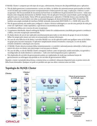O MySQL Cluster é composto por três tipos de nó que, coletivamente, fornecem alta disponibilidade para o aplicativo:
• Nós de dados gerenciam o armazenamento e acesso aos dados. As tabelas são automaticamente particionadas em todos
  os nós de dados que também processam transparentemente o balanceamento de carga, a replicação, o failover e a auto-
  recuperação. Não há necessidade de mecanismo de heart beat ou middleware de gerenciamento de recursos – todas essas
  funções estão integradas diretamente no MySQL Cluster. Nós de aplicativo fornecem conectividade a partir da lógica do
  aplicativo para os nós de dados. Várias APIs são apresentadas para o aplicativo. O MySQL fornece uma interface SQL
  padrão, incluindo conectividade com todas as principais linguagens de desenvolvimento para Web e frameworks. Há
  também uma ampla variedade de interfaces NoSQL incluindo memcached, REST/JSON, C++ (NDB-API), Java e JPA.
• Nós de gerenciamento são usados para configurar o cluster e fornecer arbitragem no caso de uma partição de rede para
  evitar um “split brain” (redes separadas), o que levaria à inconsistência de dados.
• A resiliência a falhas com o recurso de auto-recuperação
• A arquitetura distribuída, shared-nothing do MySQL Cluster foi cuidadosamente concebida para garantir a resiliência
  a falhas, com auto-recuperação automatizada.
• Os dados dentro de um nó são replicados simultaneamente para todos os nós dentro do grupo. Se um nó de dados
  falhar, há sempre pelo menos um outro nó armazenando a mesma informação.
• No caso de uma falha de nó de dados, o servidor MySQL ou o nó do aplicativo pode usar qualquer outro nó de dados
  no grupo para executar transações. O aplicativo simplesmente tentará novamente a transação e os nós de dados
  restantes atenderão a solicitação com sucesso.
• O MySQL Cluster detecta eventuais falhas instantaneamente e o controle é automaticamente submetido a failover para
  outros nós ativos no cluster, sem interromper o serviço para os clientes.
• No caso de falha, os nós do MySQL Cluster conseguem realizar a auto-recuperação, sendo reiniciados, recuperados e
  reconfigurados de modo dinâmico e automático – tudo com total transparência para o aplicativo.
• Nós duplicados do servidor de gerenciamento podem ser implantados de modo que nenhuma função de
  gerenciamento ou arbitragem seja perdida se um servidor de gerenciamento falhar.
Quando o cluster é projetado dessa forma, o sistema torna-se confiável e altamente disponível, pois os pontos únicos de
falha foram eliminados. Qualquer nó pode ser perdido sem que isso afete o sistema como um todo.


Topologia do MySQL Cluster
                         Clientes/
Clientes
                           APIs
                                                                                         Cliente de gerenciamento
                                                                                            do NDB ndb_mgm


                          C/C++
                                                     Nós SQL do MySQL
                                                          (mysqld)

                                                          (Protocolo 2PC)


                          Glassfish
                                                                                         Servidor de gerenciamento
                                                                                             do MySQL Cluster
                                                                                                ndb_mgmd


                          LDAP
                          (Lightweight
                          Directory Access
                          Protocol)



                                                Nós de dados do MySQL Cluster              Alternativa de cliente
                                                                                              personalizado
                                                                                                (NDBAPI)

                                                                                                                    MySQL | 15
 