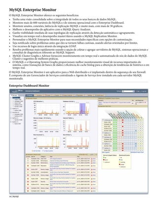 MySQL Enterprise Monitor
O MySQL Enterprise Monitor oferece os seguintes benefícios:
• Tenha uma visão consolidada sobre a integridade de todos os seus bancos de dados MySQL.
• Monitore mais de 600 variáveis do MySQLs e do sistema operacional com o Enterprise Dashboard.
• Monitore sessões, conexões, latência de replicação MySQL e muito mais, com mais de 30 gráficos.
• Melhore o desempenho do aplicativo com o MySQL Query Analyzer.
• Ganhe visibilidade imediata de suas topologias de replicação através da detecção automática e agrupamento.
• Visualize em tempo real o desempenho master/slaves usando o MySQL Replication Monitor.
• Personalize o MySQL Enterprise Monitor para suas necessidades específicas com opções de customização.
• Seja notificado sobre problemas antes que eles se tornem falhas custosas, usando alertas orientados por limites.
• Use recursos de login único através da integração LDAP.
• Resolva problemas mais rapidamente usando a opção de coletar e agregar servidores de MySQL, sistemas operacionais e
  consultas de diagnósticos referente ao MySQL Support.
• MySQL Cluster Graphs e Advisor fornecem monitoramento em tempo real e automatizado de nós de dados do MySQL
  Cluster e sugestões de melhores práticas.
• O MySQL e o Operating System Graphs proporcionam melhor monitoramento visual de recursos importantes do
  sistema, como transações de banco de dados e eficiência do cache binlog para a obtenção de tendências de histórico e em
  tempo real.
O MySQL Enterprise Monitor é um aplicativo para a Web distribuído e é implantado dentro da segurança de seu firewall.
É composto de um Gerenciador de Serviços centralizado e Agente de Serviço leve instalado em cada servidor MySQL
monitorado.

Enterprise Dashboard Monitor




16 | MySQL
 