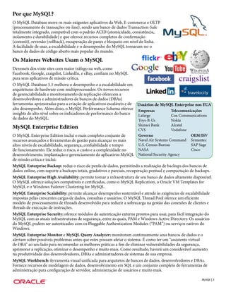 Por que MySQL?
O MySQL Database move os mais exigentes aplicativos da Web, E-commerce e OLTP
(processamento de transações on-line), sendo um banco de dados Transaction-Safe
totalmente integrado, compatível com o padrão ACID (atomicidade, consistência,
isolamento e durabilidade) e que oferece recursos completos de confirmação
(commit), reversão (rollback), recuperação de panes e bloqueio em nível de linha.
A facilidade de usar, a escalabilidade e o desempenho do MySQL tornaram-no o
banco de dados de código aberto mais popular do mundo.

Os Maiores Websites Usam o MySQL
Dezesseis dos vinte sites com maior tráfego na web, como
Facebook, Google, craigslist, LinkedIn, e eBay, confiam no MySQL
para seus aplicativos de missão crítica.
O MySQL Database 5.5 melhora o desempenho e a escalabilidade em
arquiteturas de hardware com multiprocessador. Os novos recursos
de gerenciabilidade e monitoramento de replicação oferecem a
desenvolvedores e administradores de bancos de dados (DBAs)
ferramentas aprimoradas para a criação de aplicativos escaláveis e de Usuários de MySQL Enterprise nos EUA
alto desempenho. Além disso, o MySQL Performance Schema oferece Empresas              Telecomunicações
insights de alto nível sobre os indicadores de performance do banco   Lafarge         Cox Communications
de dados do MySQL.                                                    Toys-R-Us       Nokia
                                                                      Shinsei Bank       Alcatel
MySQL Enterprise Edition                                              CVS                Vodafone
O MySQL Enterprise Edition inclui o mais completo conjunto de         Governo                          OEM/ISV
recursos avançados e ferramentas de gestão para alcançar os mais      Naval Air Systems Command        Symantec
altos níveis de escalabilidade, segurança, confiabilidade e tempo     U.S. Census Bureau               SAP Sage
de funcionamento. Ele reduz o risco, o custo e a complexidade no      NASA                             Cisco
desenvolvimento, implantação e gerenciamento de aplicativos MySQL     National Security Agency
de missão crítica e inclui:
MySQL Enterprise Backup: reduz o risco de perda de dados, permitindo a realização de backups dos bancos de
dados online, com suporte a backups totais, gradativos e parciais, recuperação pontual e compactação de backups.
MySQL Enterprise High Availability: permite tornar a infraestrutura de seu banco de dados altamente disponível.
O MySQL oferece soluções compatíveis e certificadas, como o MySQL Replication, o Oracle VM Templates for
MySQL e o Windows Failover Clustering for MySQL.
MySQL Enterprise Scalability: permite alcançar desempenho sustentável e atende às exigências de escalabilidade
impostas pelas crescentes cargas de dados, consultas e usuários. O MySQL Thread Pool oferece um eficiente
modelo de processamento de threads desenvolvido para reduzir a sobrecarga na gestão das conexões de clientes e
threads de execução de instruções.
MySQL Enterprise Security: oferece módulos de autenticação externa prontos para usar, para fácil integração do
MySQL com as atuais infraestruturas de segurança, entre as quais, PAM e Windows Active Directory. Os usuários
do MySQL podem ser autenticados com os Pluggable Authentication Modules (“PAM”) ou serviços nativos do
Windows.
MySQL Enterprise Monitor e MySQL Query Analyzer: monitoram continuamente seus bancos de dados e o
alertam sobre possíveis problemas antes que estes possam afetar o sistema. É como ter um “assistente virtual
de DBA” ao seu lado para recomendar as melhores práticas a fim de eliminar vulnerabilidades da segurança,
aprimorar a replicação, otimizar o desempenho e muito mais. Como resultado, haverá um considerável aumento
na produtividade dos desenvolvedores, DBAs e administradores de sistemas de sua empresa.
MySQL Workbench: ferramenta visual unificada para arquitetos de bancos de dados, desenvolvedores e DBAs.
Fornece recursos de modelagem de dados, desenvolvimento em SQL e um conjunto completo de ferramentas de
administração para configuração de servidor, administração de usuários e muito mais.

                                                                                                          MySQL | 3
 