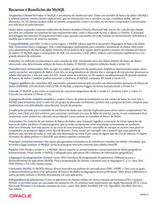 Recursos e Benefícios do MySQL
Arquitetura Cliente/Servidor: O MySQL é um sistema de cliente/servidor. Existe um servidor de banco de dados (MySQL)
e, arbitrariamente, muitos clientes (aplicativos), que se comunicam com o servidor, ou seja, consultam dados, salvam
alterações, etc. Os clientes podem rodar no mesmo computador, como o servidor, ou em outro computador (comunicação
por rede local ou pela Internet).
Quase todos os grandes sistemas conhecidos de bancos de dados (Oracle, Microsoft SQL Server etc.) são do tipo cliente/
servidor, em contraste aos sistemas do tipo arquivos/servidor, como o Microsoft Access, o dBase e o FoxPro. A principal
desvantagem dos sistemas de arquivos/servidor é que, quando executados em rede, tornam-se extremamente ineficientes à
medida que o número de usuários aumenta.
Compatibilidade com SQL: Como o nome sugere, o MySQL oferece suporte à sua própria linguagem de banco de dados,
SQL (Structured Query Language). SQL é uma linguagem padronizada para consulta e atualização de dados, bem como
para administração do banco de dados. Existem vários dialetos SQL (quase tantos quanto o número de sistemas de bancos
de dados). O MySQL segue o atual padrão de SQL (no momento, a SQL:2003), embora com restrições significativas e um
grande número de extensões
Exibições: As exibições se relacionam a uma consulta de SQL visualizada como um objeto distinto de banco de dados,
oferecendo uma determinada exibição do banco de dados. O MySQL comporta exibições desde a versão 5.0.
Procedimentos armazenados (SPs, na sigla em inglês), geralmente são usados para simplificar determinadas etapas, como
inserir ou excluir um registro de dados. Com eles, os programadores de clientes têm a vantagem de não precisar processar as
tabelas diretamente, e sim por meio dos SPs. Assim como as exibições, os SPs ajudam na administração de grandes projetos
de bancos de dados e também podem aumentar a eficiência. O MySQL comporta SPs desde a versão 5.0.
Triggers (gatilhos) são comandos SQL executados automaticamente pelo servidor em determinadas operações do banco de
dados (INSERIR, ATUALIZAR e EXCLUIR). O MySQL comporta triggers de forma limitada desde a versão 5.0.
Unicode: O MySQL aceita todos os conjuntos de caracteres imagináveis desde a versão 4.1, inclusive Latin-1, Latin-2 e
Unicode (na variante UTF8 ou UCS2).
A pesquisa de texto completo simplifica e acelera a busca de palavras localizadas em um campo de texto. Se você usar o
MySQL para armazenar texto (como em um grupo de discussão na Internet), poderá usar a pesquisa de texto completo para
implementar, sem dificuldades, uma eficiente função de pesquisa.
A replicação permite que o conteúdo de um banco de dados seja copiado (replicado) para vários outros computadores. Na
prática, isso é feito por dois motivos: para aumentar a proteção em caso de falha do sistema (assim, se um computador ficar
inoperante, outro poderá ser colocado em produção) e para acelerar as consultas ao banco de dados.
Transações: No contexto de um sistema de banco de dados, uma transação significa a execução de várias operações de
bancos de dados em bloco. O sistema garante que ou todas as operações serão executadas corretamente ou nenhuma
delas será efetivada. Isso vale mesmo se no meio de uma transação houver uma falha de energia, se ocorrer uma pane no
computador ou acontecer algum outro tipo de desastre. Desse modo, por exemplo, não é possível que uma quantia de
dinheiro seja retirada da conta A, mas não seja depositada na conta B por causa de algum tipo de erro de sistema. O engine
(formato) de tabela padrão é o InnoDB, que oferece suporte a transações.
Principais restrições externas: São regras que garantem a inexistência de referências cruzadas nas tabelas vinculadas, que
levariam a lugar nenhum. O MySQL aceita as principais restrições externas para tabelas InnoDB.
Funções GIS: Desde a versão 4.1, o MySQL oferece suporte ao armazenamento e processamento de dados geográficos
bidimensionais. Desse modo, o MySQL é adequado para aplicativos SIG (sistemas de informações geográficas).
Linguagens de programação: Existem várias APIs (interfaces de programação de aplicativo) e bibliotecas para o
desenvolvimento de aplicativos MySQL. Para a programação de clientes, é possível usar as linguagens C, C++, Java, Perl,
PHP, Python e Tcl, entre muitas outras.
Conectores MySQL: O MySQL oferece drivers baseados em padrões do mercado para JDBC, ODBC e .Net, com os quais
os desenvolvedores podem criar aplicativos de bancos de dados na linguagem de sua preferência. Além disso, a biblioteca C
nativa permite embutir o MySQL diretamente em seus aplicativos.
Independência de plataforma: Como os aplicativos de clientes rodam em vários sistemas operacionais (OS), o próprio
MySQL (o servidor) pode ser executado em inúmeros OS. Os sistemas mais importantes são Apple Macintosh OS X, Linux,
Microsoft Windows e as infinitas variantes do Unix, como AIX, BSDI, FreeBSD, HP-UX, OpenBSD, Net BSD, SGI Iris e
Sun Solaris.
                                                                                                                     MySQL | 5
 