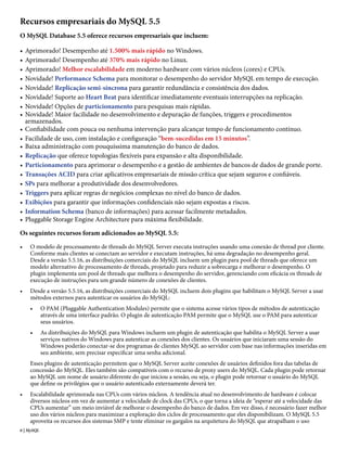 Recursos empresariais do MySQL 5.5
O MySQL Database 5.5 oferece recursos empresariais que incluem:

•   Aprimorado! Desempenho até 1.500% mais rápido no Windows.
•   Aprimorado! Desempenho até 370% mais rápido no Linux.
•   Aprimorado! Melhor escalabilidade em moderno hardware com vários núcleos (cores) e CPUs.
•   Novidade! Performance Schema para monitorar o desempenho do servidor MySQL em tempo de execução.
•   Novidade! Replicação semi-síncrona para garantir redundância e consistência dos dados.
•   Novidade! Suporte ao Heart Beat para identificar imediatamente eventuais interrupções na replicação.
•   Novidade! Opções de particionamento para pesquisas mais rápidas.
•   Novidade! Maior facilidade no desenvolvimento e depuração de funções, triggers e procedimentos
    armazenados.
•   Confiabilidade com pouca ou nenhuma intervenção para alcançar tempo de funcionamento contínuo.
•   Facilidade de uso, com instalação e configuração “bem-sucedidas em 15 minutos”.
•   Baixa administração com pouquíssima manutenção do banco de dados.
•   Replicação que oferece topologias flexíveis para expansão e alta disponibilidade.
•   Particionamento para aprimorar o desempenho e a gestão de ambientes de bancos de dados de grande porte.
•   Transações ACID para criar aplicativos empresariais de missão crítica que sejam seguros e confiáveis.
•   SPs para melhorar a produtividade dos desenvolvedores.
•   Triggers para aplicar regras de negócios complexas no nível do banco de dados.
•   Exibições para garantir que informações confidenciais não sejam expostas a riscos.
•   Information Schema (banco de informações) para acessar facilmente metadados.
•   Pluggable Storage Engine Architecture para máxima flexibilidade.

Os seguintes recursos foram adicionados ao MySQL 5.5:
•    O modelo de processamento de threads do MySQL Server executa instruções usando uma conexão de thread por cliente.
     Conforme mais clientes se conectam ao servidor e executam instruções, há uma degradação no desempenho geral.
     Desde a versão 5.5.16, as distribuições comerciais do MySQL incluem um plugin para pool de threads que oferece um
     modelo alternativo de processamento de threads, projetado para reduzir a sobrecarga e melhorar o desempenho. O
     plugin implementa um pool de threads que melhora o desempenho do servidor, gerenciando com eficácia os threads de
     execução de instruções para um grande número de conexões de clientes.
•    Desde a versão 5.5.16, as distribuições comerciais do MySQL incluem dois plugins que habilitam o MySQL Server a usar
     métodos externos para autenticar os usuários do MySQL:
     •      O PAM (Pluggable Authentication Modules) permite que o sistema acesse vários tipos de métodos de autenticação
            através de uma interface padrão. O plugin de autenticação PAM permite que o MySQL use o PAM para autenticar
            seus usuários.
     •      As distribuições do MySQL para Windows incluem um plugin de autenticação que habilita o MySQL Server a usar
            serviços nativos do Windows para autenticar as conexões dos clientes. Os usuários que iniciaram uma sessão do
            Windows poderão conectar-se dos programas de clientes MySQL ao servidor com base nas informações inseridas em
            seu ambiente, sem precisar especificar uma senha adicional.
     Esses plugins de autenticação permitem que o MySQL Server aceite conexões de usuários definidos fora das tabelas de
     concessão do MySQL. Eles também são compatíveis com o recurso de proxy users do MySQL. Cada plugin pode retornar
     ao MySQL um nome de usuário diferente do que iniciou a sessão, ou seja, o plugin pode retornar o usuário do MySQL
     que define os privilégios que o usuário autenticado externamente deverá ter.
•    Escalabilidade aprimorada nas CPUs com vários núcleos. A tendência atual no desenvolvimento de hardware é colocar
     diversos núcleos em vez de aumentar a velocidade de clock das CPUs, o que torna a ideia de “esperar até a velocidade das
     CPUs aumentar” um meio inviável de melhorar o desempenho do banco de dados. Em vez disso, é necessário fazer melhor
     uso dos vários núcleos para maximizar a exploração dos ciclos de processamento que eles disponibilizam. O MySQL 5.5
     aproveita os recursos dos sistemas SMP e tente eliminar os gargalos na arquitetura do MySQL que atrapalham o uso
6 | MySQL
 