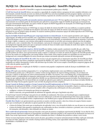 MySQL 5.6 - (Recursos de Acesso Antecipado) - InnoDB e Replicação
Aprimoramentos ao InnoDB. O InnoDB é o engine de armazenamento padrão para o MySQL.
O Full Text Search do InnoDB oferece aos usuários a capacidade de compilar índices e pesquisas de texto completo referentes a um
determinado conteúdo baseado em texto nas tabelas do InnoDB. Essa nova funcionalidade permite pesquisas rápidas e precisas no
conteúdo de documentos usando linguagem natural, booleana, expansão de consultas (caractere curinga) e opções/algoritmos de
pesquisa por proximidade.
Arquivos de REDO log InnoDB com tamanho máximo aumentado para até 2 TB. Isso significa um aumento de 4 GB para 2 TB,
representando um excelente ganho de desempenho para aplicativos com pesadas cargas de trabalho de gravação ou transações de
execução extremamente demoradas, nos quais o limite do arquivo de REDO log poderia ser alcançado. Os UNDO logs do InnoDB
residirão em seu próprio espaço de tabela.
Atualmente, o InnoDB armazena os UNDO logs no espaço de tabela do sistema InnoDB. Com essa melhoria, os usuários poderão
separar os UNDO logs (e a atividade de I/O aleatória associada) do espaço de tabela do sistema (mais atividade de I/O sequencial) e
armazená-los em seu próprio espaço de tabela. Os usuários também poderão armazenar espaços de tabela específicos dos UNDO logs
em Flash ou SSDs se desejarem.
Opções do Buffer Pool do InnoDB para pré-carga/aquecimento na reinicialização. As novas opções permitem a pré-carga ou
“aquecimento” do buffer pool do InnoDB, com a capacidade de despejar (dumping) e restaurar o conteúdo de um ou mais buffer pools
do InnoDB de/para o disco automaticamente no desligamento ou na reinicialização, ou manualmente a qualquer momento. O processo
de dump é rápido e compacto, com mínima sobrecarga de armazenamento no servidor, pois armazena apenas uma lista de páginas
no buffer pool, e não o conteúdo delas. Na reinicialização, o processo de restauração recarrega os dados da página, mas é executado
em background (segundo plano) para que as operações normais do banco de dados sejam iniciadas de modo mais rápido e não sejam
afetadas enquanto o buffer pool é recarregado.
Auto-extensão aprimorada dos arquivos .ibd do InnoDB para tabelas criadas usando o parâmetro innodb_file_per_table. Essa
configuração é usada por muitos recursos úteis do InnoDB - compactação, armazenamento fora da página (off-page) para BLOBs e
grandes prefixos de índices. Esse aprimoramento ajuda a reduzir a contenção no mutex do sistema de arquivos do InnoDB quando esses
recursos são usados em configurações com muitas tabelas. Desse modo, vários arquivos podem ser estendidos em um processo em
background sem contenção/bloqueio de outros threads que estejam executando operações normais de leitura/gravação.
Tamanho de página do InnoDB de 4K a 64K. Esse recurso é um pré-requisito para as otimizações específicas do InnoDB para Flash
e SSD (que virão em uma futura compilação experimental do MySQL 5.6). Agora o InnoDB comporta páginas menores, de 4k e 8k,
resultando em melhor desempenho e maior vida útil desse tipo de mídia. Esse recurso amplia o InnoDB para comportar páginas de 4K
a 64K, além do padrão atual de 16K.
Replicação aprimorada. A replicação do MySQL é a maneira mais popular e amplamente usada de alcançar escalabilidade e alta
disponibilidade.
Binlog API expõe uma interface programática C++ ao log binário, implementado como uma biblioteca independente. Os
desenvolvedores podem usar a API para ler e analisar eventos de logs binários de arquivos binlog existentes e de servidores em
execução, e replicar as alterações em outros armazenamentos de dados. Em resumo, com a nova Binlog API, os desenvolvedores
poderão reduzir a complexidade de integração, padronizando suas operações de gerenciamento de dados SQL no MySQL, ao mesmo
tempo em que replicam dados de outros aplicativos MySQL em sua infraestrutura de gerenciamento de dados. Para demonstrar as
possibilidades da Binlog API, foi desenvolvido um exemplo de aplicativo para replicar as alterações de um banco de dados MySQL no
Apache Solr (http://lucene.apache.org/solr/) (um servidor de pesquisas de texto completo).
Group Commit do Binlog (completa o Group Commit do InnoDB implementado no MySQL 5.5) Desenvolvido para melhorar o
desempenho da replicação do MySQL, o Group Commit aplica atualizações ao log binário em paralelo e depois as confirma em grupo
no binlog em disco. Os usuários têm controle completo sobre a frequência das confirmações em disco, pois podem:
  • configurar o número de transações que devem ser agrupadas;
  • definir o intervalo, com granularidade de milésimos de segundo, antes que o log binário seja salvo.
O atual Group Commit do Binlog é uma parte de um trabalho em andamento. Não temos um benchmark para a implementação
no momento e esperamos que os resultados desse exercício influenciem as decisões de implementação final. Esta é uma excelente
oportunidade para a comunidade avaliar a implementação e dar feedback para a equipe de desenvolvimento do MySQL. Saiba mais:
Durable Slave Reads é um aprimoramento que permite ao usuário controlar quando o slave faz a leitura do arquivo binário master:
assim que as atualizações são aplicadas ou apenas quando são salvas em disco, ou seja:
  • a leitura do binlog é feita assim que as atualizações são aplicadas (com o risco de perda de dados em caso de pane em um master);
  • a leitura do binlog é feita quando as atualizações são confirmadas em disco, tornando-as duráveis e, portanto, sem o risco de perda
    de transações, mas deixando o slave defasado em relação ao master.
Slaves multi-thread aprimorados foram pré-lançados como parte da primeira compilação experimental do MySQL 5.6 em abril de 2011,
proporcionando expressivas melhorias no desempenho, permitindo a aplicação paralela (e não sequencial) de atualizações nos bancos de
dados. Essa versão experimental “atualizada” reflete os resultados dos testes e o feedback dos primeiros a adotar a nova versão.
Outros recursos importantes incluem slaves à prova de pane, que podem se recuperar automaticamente de falhas; replicação otimizada
com base em linha, replicação com retardo e backup remoto do binlog. Juntas, essas capacidades melhoram o desempenho, a
flexibilidade e a facilidade de uso.
8 | MySQL
 