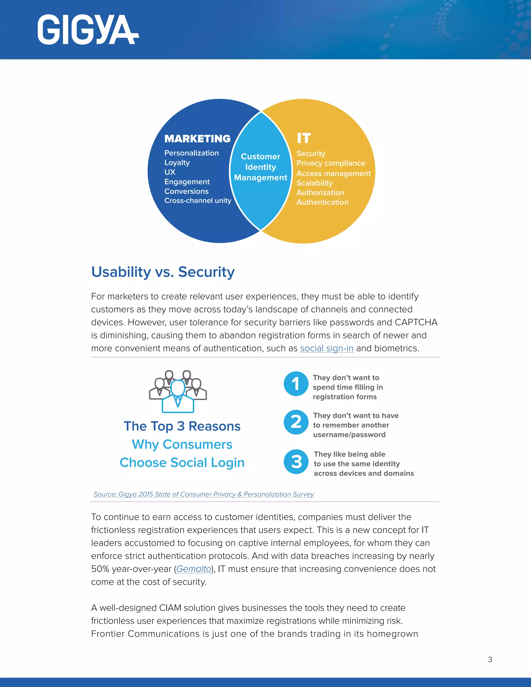 3
Usability vs. Security
For marketers to create relevant user experiences, they must be able to identify
customers as they move across today’s landscape of channels and connected
devices. However, user tolerance for security barriers like passwords and CAPTCHA
is diminishing, causing them to abandon registration forms in search of newer and
more convenient means of authentication, such as social sign-in and biometrics.
To continue to earn access to customer identities, companies must deliver the
frictionless registration experiences that users expect. This is a new concept for IT
leaders accustomed to focusing on captive internal employees, for whom they can
enforce strict authentication protocols. And with data breaches increasing by nearly
50% year-over-year (Gemalto), IT must ensure that increasing convenience does not
come at the cost of security.
A well-designed CIAM solution gives businesses the tools they need to create
frictionless user experiences that maximize registrations while minimizing risk.
Frontier Communications is just one of the brands trading in its homegrown
ManagementEngagement
Conversions
Cross-channel unity
Scalability
Authorization
Authentication
Customer
Identity
Management
Security
Privacy compliance
Access management
Scalability
Authorization
Authentication
IT
Personalization
Loyalty
UX
Engagement
Conversions
Cross-channel unity
MARKETING
The Top 3 Reasons
Why Consumers
Choose Social Login
1
They don’t want to
spend time filling in
registration forms
2
They don’t want to have
to remember another
username/password
3
They like being able
to use the same identity
across devices and domains
Source: Gigya 2015 State of Consumer Privacy & Personalization Survey
 
