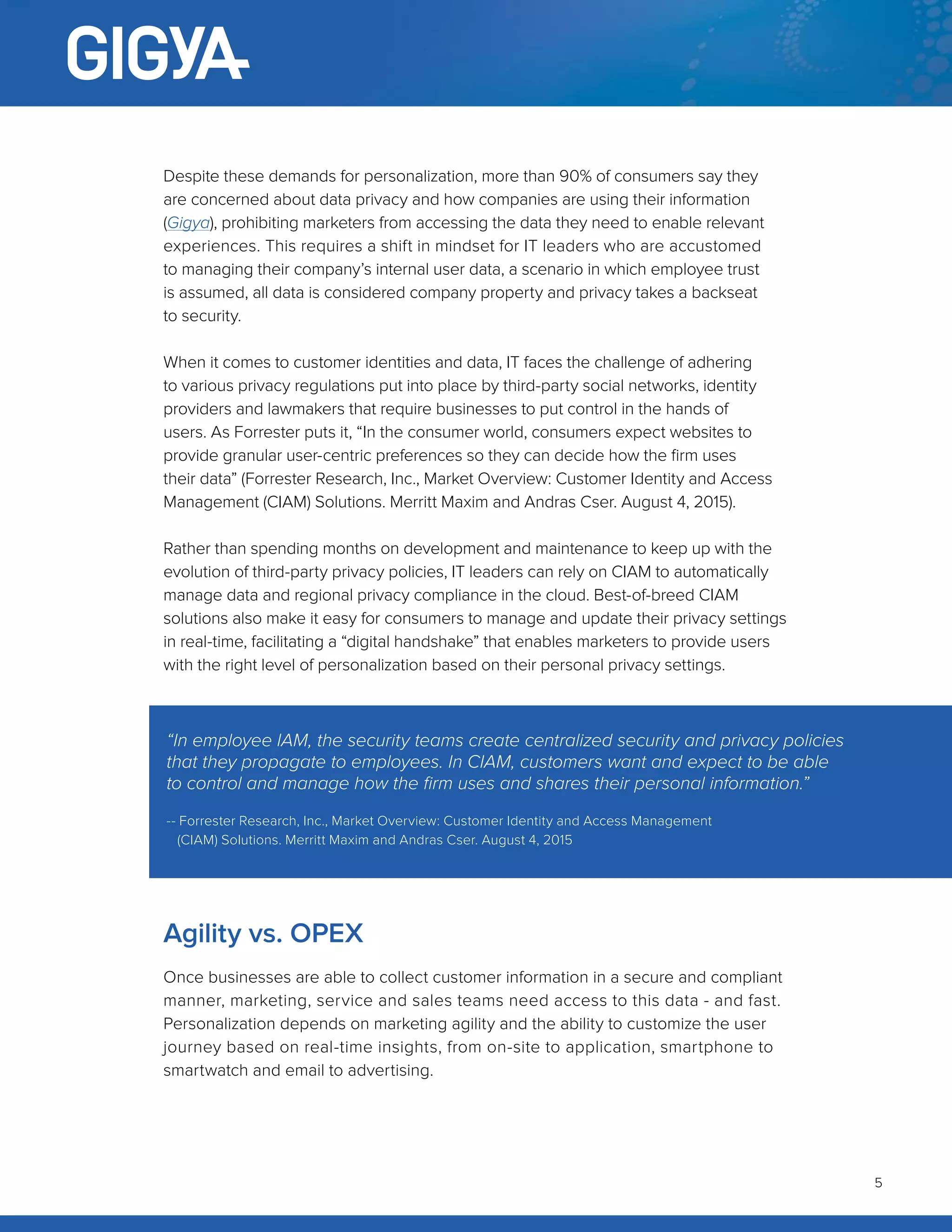 5
Despite these demands for personalization, more than 90% of consumers say they
are concerned about data privacy and how companies are using their information
(Gigya), prohibiting marketers from accessing the data they need to enable relevant
experiences. This requires a shift in mindset for IT leaders who are accustomed
to managing their company’s internal user data, a scenario in which employee trust
is assumed, all data is considered company property and privacy takes a backseat
to security.
When it comes to customer identities and data, IT faces the challenge of adhering
to various privacy regulations put into place by third-party social networks, identity
providers and lawmakers that require businesses to put control in the hands of
users. As Forrester puts it, “In the consumer world, consumers expect websites to
provide granular user-centric preferences so they can decide how the firm uses
their data” (Forrester Research, Inc., Market Overview: Customer Identity and Access
Management (CIAM) Solutions. Merritt Maxim and Andras Cser. August 4, 2015).
Rather than spending months on development and maintenance to keep up with the
evolution of third-party privacy policies, IT leaders can rely on CIAM to automatically
manage data and regional privacy compliance in the cloud. Best-of-breed CIAM
solutions also make it easy for consumers to manage and update their privacy settings
in real-time, facilitating a “digital handshake” that enables marketers to provide users
with the right level of personalization based on their personal privacy settings.
Agility vs. OPEX
Once businesses are able to collect customer information in a secure and compliant
manner, marketing, service and sales teams need access to this data - and fast.
Personalization depends on marketing agility and the ability to customize the user
journey based on real-time insights, from on-site to application, smartphone to
smartwatch and email to advertising.
“In employee IAM, the security teams create centralized security and privacy policies
that they propagate to employees. In CIAM, customers want and expect to be able
to control and manage how the firm uses and shares their personal information.”
-- Forrester Research, Inc., Market Overview: Customer Identity and Access Management
(CIAM) Solutions. Merritt Maxim and Andras Cser. August 4, 2015
 