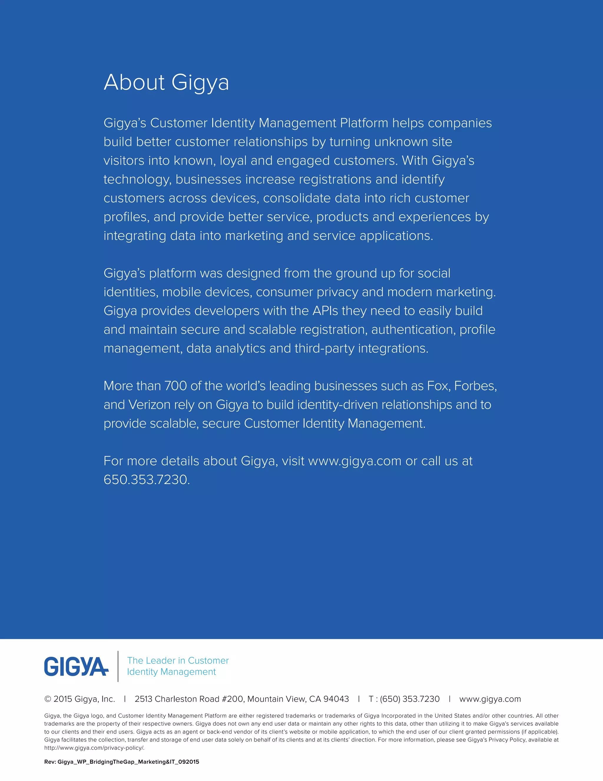 © 2015 Gigya, Inc.  |  2513 Charleston Road #200, Mountain View, CA 94043  |  T : (650) 353.7230  |  www.gigya.com
Gigya, the Gigya logo, and Customer Identity Management Platform are either registered trademarks or trademarks of Gigya Incorporated in the United States and/or other countries. All other
trademarks are the property of their respective owners. Gigya does not own any end user data or maintain any other rights to this data, other than utilizing it to make Gigya’s services available
to our clients and their end users. Gigya acts as an agent or back-end vendor of its client’s website or mobile application, to which the end user of our client granted permissions (if applicable).
Gigya facilitates the collection, transfer and storage of end user data solely on behalf of its clients and at its clients’ direction. For more information, please see Gigya’s Privacy Policy, available at
http://www.gigya.com/privacy-policy/.
Rev: Gigya_WP_BridgingTheGap_Marketing&IT_092015
The Leader in Customer
Identity Management
About Gigya
Gigya’s Customer Identity Management Platform helps companies
build better customer relationships by turning unknown site
visitors into known, loyal and engaged customers. With Gigya’s
technology, businesses increase registrations and identify
customers across devices, consolidate data into rich customer
profiles, and provide better service, products and experiences by
integrating data into marketing and service applications.
Gigya’s platform was designed from the ground up for social
identities, mobile devices, consumer privacy and modern marketing.
Gigya provides developers with the APIs they need to easily build
and maintain secure and scalable registration, authentication, profile
management, data analytics and third-party integrations.
More than 700 of the world’s leading businesses such as Fox, Forbes,
and Verizon rely on Gigya to build identity-driven relationships and to
provide scalable, secure Customer Identity Management.
For more details about Gigya, visit www.gigya.com or call us at
650.353.7230.
 