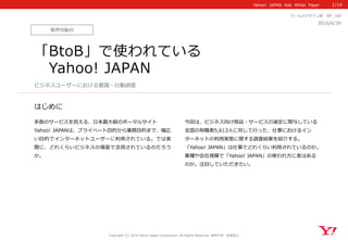 Yahoo!    JAPAN    Ads    White    Paper  
はじめに
Copyright  (C)  2015  Yahoo  Japan  Corporation.  All  Rights  Reserved.  無断引⽤用・転載禁⽌止
業界別動向
2015/6/30 　
セールスデザイン部 　WP_̲108
「BtoB」で使われている
 　Yahoo!  JAPAN
多数のサービスを抱える、⽇日本最⼤大級のポータルサイト
Yahoo!  JAPANは、プライベート⽬目的から業務⽬目的まで、幅広
い⽬目的でインターネットユーザーに利利⽤用されている。では実
際に、どれくらいビジネスの場⾯面で活⽤用されているのだろう
か。
今回は、ビジネス向け商品・サービスの選定に関与している
全国の有職者5,613⼈人に対して⾏行行った、仕事におけるイン
ターネットの利利⽤用実態に関する調査結果を紹介する。
「Yahoo!  JAPAN」は仕事でどれくらい利利⽤用されているのか。
業種や会社規模で「Yahoo!  JAPAN」の使われ⽅方に差はある
のか。注⽬目していただきたい。
ビジネスユーザーにおける意識識・⾏行行動調査
1/14
 