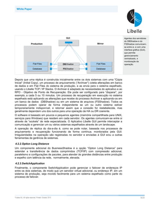 White Paper




                                                                                               Agentes dos servidores
                                                                                               do DBShadow e do
                                                                                               FSShadow comunicam-
                                                                                               se entre si, e com uma
                                                                                               interface gráfica (GUI),
                                                                                               que permite
                                                                                               gerenciamento
                                                                                               centralizado, e
                                                                                               monitoração da
                                                                                               operação.




Depois que uma réplica é construída inicialmente entre os dois sistemas com uma "Cópia
Inicial” (Initial Copy), um processo de arquivamento (“Archiver”) coleta alterações em banco
de dados e em Flat Files do sistema de produção, e as envia para o sistema espelhado,
usando o Libelle TCP / IP Stacks. O Archiver é adaptado às necessidades do aplicativo e ao
RPO - Objetivo de Ponto de Recuperação. Ele pode ser configurado para “disparar”, por
exemplo, a cada 5 ou 10 minutos. Um processo de recuperação em execução no sistema
espelhado está aplicando as alterações que recebe do processo Archiver e aplicando-os em
um banco de dados (DBShadow) ou em um sistema de arquivos (FSShadow). Todos os
processos podem operar de forma independente se um ou outro sistema estiver
temporariamente indisponível, e retornar assim que a conexão for restabelecida, mas
geralmente dependem uns dos outros para uma operação de HA ou DR coerente.
O software é baseado em poucos e pequenos agentes (memória compartilhada para UNIX,
serviços para Windows) que residem em cada servidor. Os agentes comunicam-se entre si
através de “sockets” de rede especializada. O Aplicativo Libelle GUI permite interceptar a
comunicação e gerenciar um ou vários sistemas espelhados através de um landscape.
A operação de réplica do dia-a-dia é, como se pode notar, baseada nos processos de
arquivamento e recuperação funcionando de forma contínua, monitorados pela GUI.
Irregularidades na operação são registradas no servidor e enviadas à GUI e/ou a outras
ferramentas de gerência de sistemas.

4.2.2.Option Long Distance
Um componente adicional do BusinessShadow é a opção “Option Long Distance” para
estender a transferência de dados comprimidos (TCP/IP) com compressão adicional,
paralelismo e configurações de pacotes, para atender às grandes distâncias entre produção
e espelho com latência da rede, normalmente, elevada.

4.2.3.SwitchApplication
Finalmente, o componente SwitchApplication pode gerenciar o failover de endereços IP
entre os dois sistemas, de modo que um servidor virtual adicional, ou endereço IP, em um
sistema de produção, seja movido facilmente para um sistema espelhado como parte do
processo de failover.




©Libelle   AG. All rights reserved. Printed: October 2010                                                       9/25
 
