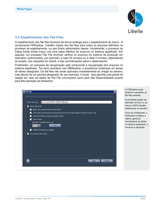 White Paper




5.3. Espelhamento dos Flat Files
O espelhamento dos flat files funciona de forma análoga para o espelhamento do banco. O
componente FSShadow mantêm cópias dos flat files para todos os arquivos definidos no
processo de espelhamento, ou que foram adicionados depois. Inicialmente, o processo de
Cópia Inicial (Initial Copy) cria uma cópia idêntica de arquivos no sistema espelhado. Em
seguida, um processo Flat File Archiver verifica os arquivos do sistema de produção em
intervalos customizados, por exemplo, a cada 30 minutos ou a cada 5 minutos, dependendo
do projeto, dos requisitos do cliente, e das considerações sobre o desempenho.
Finalmente, um processo de recuperação está conduzindo a recuperação dos arquivos no
sistema espelhado. Tal como acontece com DBShadow, a arquitetura contempla um tempo
de atraso designado. Os flat files não serão aplicados imediatamente ao chegar ao destino,
mas depois de um período designado de, por exemplo, 4 horas. Isso permite uma janela de
reação em caso de dados de Flat File corrompidos tanto para Alta Disponibilidade quanto
para Recuperação de Desastres.


                                                                                             O FSShadow copia
                                                                                             diretórios completos ou
                                                                                             flat files isolados.

                                                                                             As entradas podem ser
                                                                                             definidas via GUI ou um
                                                                                             arquivo ASCII simples,
                                                                                             diretamente no servidor.

                                                                                             Uma vez configurado, o
                                                                                             FSShadow inicializa a
                                                                                             réplica, gerencia
                                                                                             transferência de dados
                                                                                             no sistema espelhado, e
                                                                                             monitora a operação.




©Libelle   AG. All rights reserved. Printed: October 2010                                                    18/25
 