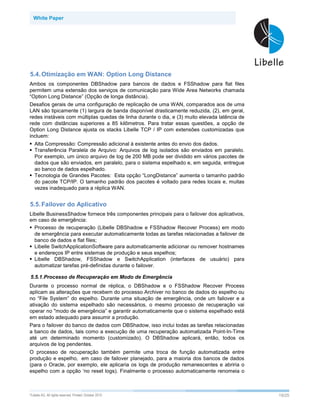 White Paper




5.4. Otimização em WAN: Option Long Distance
Ambos os componentes DBShadow para bancos de dados e FSShadow para flat files
permitem uma extensão dos serviços de comunicação para Wide Area Networks chamada
“Option Long Distance” (Opção de longa distância).
Desafios gerais de uma configuração de replicação de uma WAN, comparados aos de uma
LAN são tipicamente (1) largura de banda disponível drasticamente reduzida, (2), em geral,
redes instáveis com múltiplas quedas de linha durante o dia, e (3) muito elevada latência de
rede com distâncias superiores a 85 kilômetros. Para tratar essas questões, a opção de
Option Long Distance ajusta os stacks Libelle TCP / IP com extensões customizadas que
incluem:
   Alta Compressão: Compressão adicional à existente antes do envio dos dados.
   Transferência Paralela de Arquivo: Arquivos de log isolados são enviados em paralelo.
   Por exemplo, um único arquivo de log de 200 MB pode ser dividido em vários pacotes de
   dados que são enviados, em paralelo, para o sistema espelhado e, em seguida, entregue
   ao banco de dados espelhado.
   Tecnologia de Grandes Pacotes: Esta opção “LongDistance” aumenta o tamanho padrão
   do pacote TCP/IP. O tamanho padrão dos pacotes é voltado para redes locais e, muitas
   vezes inadequado para a réplica WAN.


5.5. Failover do Aplicativo
Libelle BusinessShadow fornece três componentes principais para o failover dos aplicativos,
em caso de emergência:
  Processo de recuperação (Libelle DBShadow e FSShadow Recover Process) em modo
  de emergência para executar automaticamente todas as tarefas relacionadas a failover de
  banco de dados e flat files;
  Libelle SwitchApplicationSoftware para automaticamente adicionar ou remover hostnames
  e endereços IP entre sistemas de produção e seus espelhos;
  Libelle DBShadow, FSShadow e SwitchApplication (interfaces de usuário) para
  automatizar tarefas pré-definidas durante o failover.

5.5.1.Processo de Recuperação em Modo de Emergência
Durante o processo normal de réplica, o DBShadow e o FSShadow Recover Process
aplicam as alterações que recebem do processo Archiver no banco de dados do espelho ou
no “File System” do espelho. Durante uma situação de emergência, onde um failover e a
ativação do sistema espelhado são necessários, o mesmo processo de recuperação vai
operar no "modo de emergência” e garantir automaticamente que o sistema espelhado está
em estado adequado para assumir a produção.
Para o failover do banco de dados com DBShadow, isso inclui todas as tarefas relacionadas
a banco de dados, tais como a execução de uma recuperação automatizada Point-In-Time
até um determinado momento (customizado). O DBShadow aplicará, então, todos os
arquivos de log pendentes.
O processo de recuperação também permite uma troca de função automatizada entre
produção e espelho, em caso de failover planejado, para a maioria dos bancos de dados
(para o Oracle, por exemplo, ele aplicaria os logs de produção remanescentes e abriria o
espelho com a opção ‘no reset logs). Finalmente o processo automaticamente renomeia o



©Libelle   AG. All rights reserved. Printed: October 2010                                      19/25
 