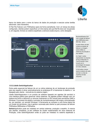 White Paper




banco de dados para o nome do banco de dados de produção e executa outras tarefas
adicionais, caso necessário.
O Flat File Failover com FSShadow opera de forma semelhante. Com um tempo de atraso
configurado, clientes podem especificar um time-stamp até qual flat file deve ser recuperado
e, em seguida, fornece ao sistema espelhado a estrutura exata arquivo, como desejado.


                                                                                               BusinessShadow GUI
                                                                                               com a opção de failover
                                                                                               para DBShadow para
                                                                                               MS SQL Server.

                                                                                               A parte inferior da tela
                                                                                               mostra as opções de
                                                                                               failover e a imagem
                                                                                               acima reflete os
                                                                                               sistemas de produção e
                                                                                               seu espelho.

                                                                                               As “balas” verdes
                                                                                               representam os arquivos
                                                                                               de log configurado no
                                                                                               “funil do tempo” (time
                                                                                               funnel) com a
                                                                                               porcentagem de espaço
                                                                                               em disco utilizado.

                                                                                               A GUI exibe o tempo
                                                                                               atual do sistema de cada
                                                                                               servidor e a lista de
                                                                                               espelhos do lado
                                                                                               esquerdo.




5.5.2.Libelle SwitchApplication
Outra parte essencial de failover de um ou vários sistemas de um landscape de produção
para seu espelho é ativar automaticamente os endereços IP e hostnames no destino e - se
desejado pelo cliente – removê-los do sistema origem.
Libelle SwitchApplication é um produto de software baseado em agentes (de servidor) e
uma interface gráfica para gerenciar vários sistemas. Os agentes podem interagir com um
sistema de forma a adicionar ou remover hostnames ou IPs virtuais para servidores UNIX e
Windows. O processo de adição e remoção de nomes/endereços não exige a reinicialização
de, por exemplo, um servidor Windows. A ferramenta se compara a uma forma básica de
um cluster de servidores, mas é gerida e acionada pelo cliente ou pelo processo de failover
FSShadow DBShadow e FSShadow.
SwitchApplication pode ser instalado em ambos sistemas, produção e espelho. A maioria
dos clientes, entretanto, já tem software de cluster implementado em seus sistemas de
Produção, onde SwitchApplication então só pode ser instalado no sistema espelhado e




©Libelle   AG. All rights reserved. Printed: October 2010                                                      20/25
 