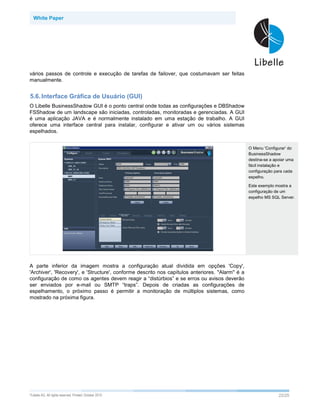 White Paper




vários passos de controle e execução de tarefas de failover, que costumavam ser feitas
manualmente.


5.6. Interface Gráfica de Usuário (GUI)
O Libelle BusinessShadow GUI é o ponto central onde todas as configurações e DBShadow
FSShadow de um landscape são iniciadas, controladas, monitoradas e gerenciadas. A GUI
é uma aplicação JAVA e é normalmente instalado em uma estação de trabalho. A GUI
oferece uma interface central para instalar, configurar e ativar um ou vários sistemas
espelhados.


                                                                                                 O Menu 'Configurar' do
                                                                                                 BusinessShadow
                                                                                                 destina-se a apoiar uma
                                                                                                 fácil instalação e
                                                                                                 configuração para cada
                                                                                                 espelho.

                                                                                                 Este exemplo mostra a
                                                                                                 configuração de um
                                                                                                 espelho MS SQL Server.




A parte inferior da imagem mostra a configuração atual dividida em opções 'Copy',
'Archiver', 'Recovery', e 'Structure', conforme descrito nos capítulos anteriores. "Alarm" é a
configuração de como os agentes devem reagir a “distúrbios” e se erros ou avisos deverão
ser enviados por e-mail ou SMTP “traps”. Depois de criadas as configurações de
espelhamento, o próximo passo é permitir a monitoração de múltiplos sistemas, como
mostrado na próxima figura.




©Libelle   AG. All rights reserved. Printed: October 2010                                                       22/25
 
