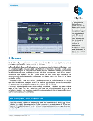 White Paper




                                                                                             O Monitoramento do
                                                                                             BusinessShadow
                                                                                             permite uma visão por
                                                                                             espelho, grupo ou lista.

                                                                                             Em instalações maiores,
                                                                                             características de filtro
                                                                                             com sinalizadores em
                                                                                             verde (OK), amarelo
                                                                                             (aviso), ou vermelho
                                                                                             (erro), permitem uma
                                                                                             fácil identificação de
                                                                                             irregularidades na
                                                                                             operação de
                                                                                             espelhamento.

                                                                                             A GUI também coleta e
                                                                                             exibe as mensagens do
                                                                                             servidor para o sistema
                                                                                             selecionado.



6. Resumo
Neste White Paper apontamos em detalhe os métodos diferentes de espelhamento tanto
para Alta Disponibilidade e Recuperação de Desastre.
A Solução Libelle BusinessShadow permite o maior grau possível de consistência em nível
de banco / aplicação, já que o dado é espelhado em nível de banco de dados para todas as
principais tecnologias de banco de dados. Por outro lado, ele fornece uma solução completa
para espelhar diferentes bases de dados em diferentes plataformas e oferece uma solução
sofisticada para espelhar flat files. Libelle atinge um local único entre replicação de
armazenamento aplicativo-agnóstico / baseada em blocos e soluções de envio de dados
centrados em log.
Todas as soluções Libelle vêm com um conceito sofisticado de implementação e modelo de
operação para atender qualquer tamanho e grau de complexidade desde uma instalação
simples de espelhamento ou landscapes com mais de 100 servidores.
Existe uma grande variedade de funcionalidades, vantagens e conceitos não mencionados
neste White Paper. Entre em contato conosco para que nossos arquitetos de solução e
consultores revisem seu landscape para delinear sua solução, implementação e abordagem
operacional para seus requerimentos.



   Mais Informações & Convite de Demo ao Vivo

   Entre em contato conosco e se inscreva para uma demonstração técnica de 60-90
   minutos livre e sem obrigações onde nós lhe mostraremos uma simulação de DR de um
   sistema de produção baseado em um banco de dados de sua escolha e responderemos
   suas perguntas.



©Libelle   AG. All rights reserved. Printed: October 2010                                                    23/25
 