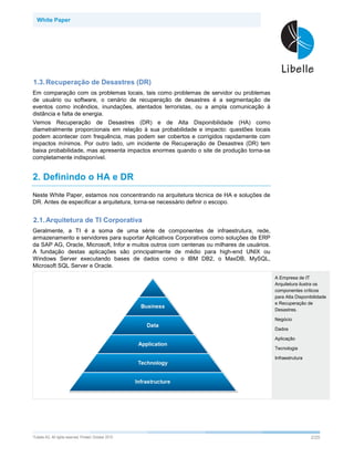 White Paper




1.3. Recuperação de Desastres (DR)
Em comparação com os problemas locais, tais como problemas de servidor ou problemas
de usuário ou software, o cenário de recuperação de desastres é a segmentação de
eventos como incêndios, inundações, atentados terroristas, ou a ampla comunicação à
distância e falta de energia.
Vemos Recuperação de Desastres (DR) e de Alta Disponibilidade (HA) como
diametralmente proporcionais em relação à sua probabilidade e impacto: questões locais
podem acontecer com frequência, mas podem ser cobertos e corrigidos rapidamente com
impactos mínimos. Por outro lado, um incidente de Recuperação de Desastres (DR) tem
baixa probabilidade, mas apresenta impactos enormes quando o site de produção torna-se
completamente indisponível.


2. Definindo o HA e DR
Neste White Paper, estamos nos concentrando na arquitetura técnica de HA e soluções de
DR. Antes de especificar a arquitetura, torna-se necessário definir o escopo.


2.1. Arquitetura de TI Corporativa
Geralmente, a TI é a soma de uma série de componentes de infraestrutura, rede,
armazenamento e servidores para suportar Aplicativos Corporativos como soluções de ERP
da SAP AG, Oracle, Microsoft, Infor e muitos outros com centenas ou milhares de usuários.
A fundação destas aplicações são principalmente de médio para high-end UNIX ou
Windows Server executando bases de dados como o IBM DB2, o MaxDB, MySQL,
Microsoft SQL Server e Oracle.

                                                                                            A Empresa de IT
                                                                                            Arquitetura ilustra os
                                                                                            componentes críticos
                                                                                            para Alta Disponibilidade
                                                                                            e Recuperação de
                                                                                            Desastres.

                                                                                            Negócio

                                                                                            Dados

                                                                                            Aplicação

                                                                                            Tecnologia

                                                                                            Infraestrutura




©Libelle   AG. All rights reserved. Printed: October 2010                                                    2/25
 