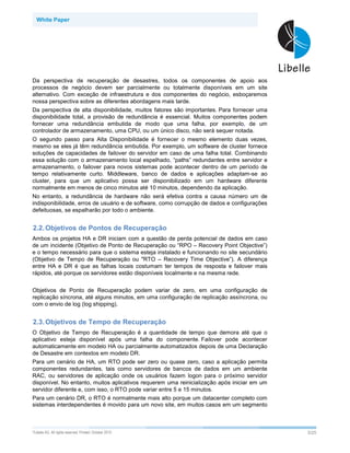 White Paper




Da perspectiva de recuperação de desastres, todos os componentes de apoio aos
processos de negócio devem ser parcialmente ou totalmente disponíveis em um site
alternativo. Com exceção de infraestrutura e dos componentes do negócio, esboçaremos
nossa perspectiva sobre as diferentes abordagens mais tarde.
Da perspectiva de alta disponibilidade, muitos fatores são importantes. Para fornecer uma
disponibilidade total, a provisão de redundância é essencial. Muitos componentes podem
fornecer uma redundância embutida de modo que uma falha, por exemplo, de um
controlador de armazenamento, uma CPU, ou um único disco, não será sequer notada.
O segundo passo para Alta Disponibilidade é fornecer o mesmo elemento duas vezes,
mesmo se eles já têm redundância embutida. Por exemplo, um software de cluster fornece
soluções de capacidades de failover do servidor em caso de uma falha total. Combinando
essa solução com o armazenamento local espelhado, “paths” redundantes entre servidor e
armazenamento, o failover para novos sistemas pode acontecer dentro de um período de
tempo relativamente curto. Middleware, banco de dados e aplicações adaptam-se ao
cluster, para que um aplicativo possa ser disponibilizado em um hardware diferente
normalmente em menos de cinco minutos até 10 minutos, dependendo da aplicação.
No entanto, a redundância de hardware não será efetiva contra a causa número um de
indisponibilidade, erros de usuário e de software, como corrupção de dados e configurações
defeituosas, se espalharão por todo o ambiente.


2.2. Objetivos de Pontos de Recuperação
Ambos os projetos HA e DR iniciam com a questão de perda potencial de dados em caso
de um incidente (Objetivo de Ponto de Recuperação ou “RPO – Recovery Point Objective”)
e o tempo necessário para que o sistema esteja instalado e funcionando no site secundário
(Objetivo de Tempo de Recuperação ou "RTO – Recovery Time Objective”). A diferença
entre HA e DR é que as falhas locais costumam ter tempos de resposta e failover mais
rápidos, até porque os servidores estão disponíveis localmente e na mesma rede.


Objetivos de Ponto de Recuperação podem variar de zero, em uma configuração de
replicação síncrona, até alguns minutos, em uma configuração de replicação assíncrona, ou
com o envio de log (log shipping).


2.3. Objetivos de Tempo de Recuperação
O Objetivo de Tempo de Recuperação é a quantidade de tempo que demora até que o
aplicativo esteja disponível após uma falha do componente. Failover pode acontecer
automaticamente em modelo HA ou parcialmente automatizados depois de uma Declaração
de Desastre em contextos em modelo DR.
Para um cenário de HA, um RTO pode ser zero ou quase zero, caso a aplicação permita
componentes redundantes, tais como servidores de bancos de dados em um ambiente
RAC, ou servidores de aplicação onde os usuários fazem logon para o próximo servidor
disponível. No entanto, muitos aplicativos requerem uma reinicialização após iniciar em um
servidor diferente e, com isso, o RTO pode variar entre 5 e 15 minutos.
Para um cenário DR, o RTO é normalmente mais alto porque um datacenter completo com
sistemas interdependentes é movido para um novo site, em muitos casos em um segmento



©Libelle   AG. All rights reserved. Printed: October 2010                                    3/25
 