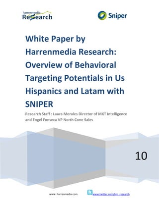 White Paper by
Harrenmedia Research:
Overview of Behavioral
Targeting Potentials in Us
Hispanics and Latam with
SNIPER
Research Staff : Laura Morales Director of MKT Intelligence
and Engel Fonseca VP North Cone Sales




                                                                     10

             www. harrenmedia.com      www.twitter.com/hm_research
 