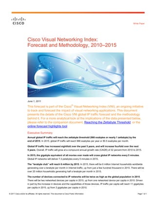 White Paper




                        Cisco Visual Networking Index:
                        Forecast and Methodology, 2010–2015




                        June 1, 2011

                        This forecast is part of the Cisco® Visual Networking Index (VNI), an ongoing initiative
                        to track and forecast the impact of visual networking applications. This document
                        presents the details of the Cisco VNI global IP traffic forecast and the methodology
                        behind it. For a more analytical look at the implications of the data presented below,
                        please refer to the companion document, Reaching the Zettabyte Threshold, or the
                        online forecast highlights tool.

                        Executive Summary
                        Annual global IP traffic will reach the zettabyte threshold (966 exabytes or nearly 1 zettabyte) by the
                        end of 2015. In 2015, global IP traffic will reach 966 exabytes per year or 80.5 exabytes per month.

                        Global IP traffic has increased eightfold over the past 5 years, and will increase fourfold over the next
                        5 years. Overall, IP traffic will grow at a compound annual growth rate (CAGR) of 32 percent from 2010 to 2015.

                        In 2015, the gigabyte equivalent of all movies ever made will cross global IP networks every 5 minutes.
                        Global IP networks will deliver 7.3 petabytes every 5 minutes in 2015.

                        The “terabyte club” will reach 6 million by 2015. In 2015, there will be 6 million Internet households worldwide
                        generating over a terabyte per month in Internet traffic, up from just a few hundred thousand in 2010. There will be
                        over 20 million households generating half a terabyte per month in 2015.

                        The number of devices connected to IP networks will be twice as high as the global population in 2015.
                        There will be two networked devices per capita in 2015, up from one networked device per capita in 2010. Driven
                        in part by the increase in devices and the capabilities of those devices, IP traffic per capita will reach 11 gigabytes
                        per capita in 2015, up from 3 gigabytes per capita in 2010.

© 2011 Cisco and/or its affiliates. All rights reserved. This document is Cisco Public Information.                                      Page 1 of 1
 