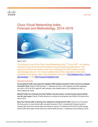 © 2015 Cisco and/or its affiliates. All rights reserved. This document is Cisco Public. Page 1 of 14
White Paper
Cisco Visual Networking Index:
Forecast and Methodology, 2014–2019
May 27, 2015
This forecast is part of the Cisco Visual Networking Index™
(Cisco VNI™
), an ongoing
initiative to track and forecast the impact of visual networking applications. This
document presents the details of the Cisco VNI global IP traffic forecast and the
methodology behind it. For a more analytical look at the implications of the data
presented in this paper, refer to the companion document, The Zettabyte Era—Trends
and Analysis, or the VNI Forecast Highlights tool.
Executive Summary
Annual global IP traffic will surpass the zettabyte (1000 exabytes) threshold in 2016, and the two zettabyte
threshold in 2019. Global IP traffic will reach 1.1 zettabytes per year or 88.4 exabytes (one billion gigabytes)
per month in 2016. By 2019, global IP traffic will pass a new milestone figure of 2.0 zettabytes per year, or
168.0 exabytes per month.
Global IP traffic has increased more than fivefold in the past 5 years, and will increase nearly threefold
over the next 5 years. Overall, IP traffic will grow at a compound annual growth rate (CAGR) of 23 percent from
2014 to 2019.
Busy-hour Internet traffic is growing more rapidly than average Internet traffic. Busy-hour (or the busiest
60-minute period in a day) Internet traffic increased 34 percent in 2014, compared with 26 percent growth in
average traffic. Busy-hour Internet traffic will increase by a factor of 3.4 between 2014 and 2019, while average
Internet traffic will increase 2.8-fold. Busy-hour Internet traffic will reach 1.7 petabits per second (Pbps) by 2019.
 