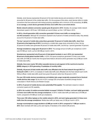 © 2015 Cisco and/or its affiliates. All rights reserved. This document is Cisco Public. Page 2 of 42
Globally, smart devices represented 26 percent of the total mobile devices and connections in 2014; they
accounted for 88 percent of the mobile data traffic. (For the purposes of this study, smart devices refers to mobile
connections that have advanced multi-media/computing capabilities with a minimum of 3G connectivity.) In 2014,
on an average, a smart device generated 22 times more traffic than a non-smart device.
Mobile network (cellular) connection speeds grew 20 percent in 2014. Globally, the average mobile network
downstream speed in 2014 was 1,683 kilobits per second (kbps), up from 1,387 kbps in 2013.
In 2014, a fourth-generation (4G) connection generated 10 times more traffic on average than a
non-4G connection. Although 4G connections represent only 6 percent of mobile connections today, they already
account for 40 percent of mobile data traffic.
The top 1 percent of mobile data subscribers generated 18 percent of mobile data traffic, down from
52 percent at the beginning of 2010. According to a mobile data usage study conducted by Cisco, the top
20 percent of mobile users generated 85 percent of mobile data traffic, and the top 1 percent generated 18 percent.
Average smartphone usage grew 45 percent in 2014. The average amount of traffic per smartphone in 2014
was 819 MB per month, up from 563 MB per month in 2013.
Smartphones represented only 29 percent of total global handsets in use in 2014, but represented
69 percent of total global handset traffic. In 2014, the typical smartphone generated 37 times more mobile
data traffic (819 MB per month) than the typical basic-feature cell phone (which generated only 22 MB per month
of mobile data traffic).
Globally, there were nearly 109 million wearable devices (a sub-segment of the machine-to-machine
[M2M] category) in 2014 generating 15 petabytes of monthly traffic.
Globally, 46 percent of total mobile data traffic was offloaded onto the fixed network through Wi-Fi or
femtocell in 2014. In 2014, 2.2 exabytes of mobile data traffic were offloaded onto the fixed network each month.
Without offload, mobile data traffic would have grown 84 percent rather than 69 percent in 2014.
Per-user iOS mobile devices (smartphones and tablets) data usage marginally surpassed that of Android
mobile devices data usage. By the end of 2014, average iOS consumption exceeded average Android
consumption in North America and Western Europe.
In 2014, 27 percent of mobile devices were potentially IPv6-capable. This estimate is based on network
connection speed and OS capability.
In 2014, the number of mobile-connected tablets increased 1.6-fold to 74 million, and each tablet generated
2.5 times more traffic than the average smartphone. In 2014, mobile data traffic per tablet was 2,076 MB per
month, compared to 819 MB per month per smartphone.
There were 189 million laptops on the mobile network in 2014, and each laptop generated 3.2 times more
traffic than the average smartphone. Mobile data traffic per laptop was 2.6 GB per month in 2014.
Average nonsmartphone usage doubled to 22 MB per month in 2014, compared to 11 MB per month in
2013. Basic handsets still make up the vast majority of handsets on the network (68 percent).
 