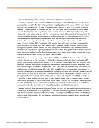 © 2015 Cisco and/or its affiliates. All rights reserved. This document is Cisco Public. Page 28 of 42
Trend 9: Reviewing Tiered Pricing—Unlimited Data Makes Comeback
An increasing number of service providers worldwide are moving from unlimited data plans to tiered mobile data
packages. However, a few Tier 2 and other operators in the past year have reintroduced unlimited plans to gain
customers and reduce turnover. To make an initial estimate of the impact of tiered pricing on traffic growth, we
repeated a case study based on the data of two Tier 1 and Tier 2 global service providers from mature mobile
markets. The study tracks data usage from the timeframe of the introduction of tiered pricing 4 years ago. The
study until the latest update comprised only Tier 1 operators, and the latest findings include Tier 2 operators. The
findings in this study are based on Cisco’s analysis of data provided by a third-party data analysis firm. This firm
maintains a panel of volunteer participants who have given the company access to their mobile service bills,
including KB of data usage. The data in this study reflects usage associated with more than 51,533 devices and
spans 12 months (October 2013 through June 2014) and also refers to the study from the previous update for
longer-term trends. The overall study spans 3 years. Cisco’s analysis of the data consists of categorizing the
pricing plans, operating systems, devices, and users; incorporating additional third-party information on device
characteristics; and performing exploratory and statistical data analysis. Although the results of the study represent
actual data from a few Tier 1 and Tier 2 mobile data operators, from mature markets, global forecasts that include
emerging markets and Tier 2 providers may lead to lower estimates.
Unlimited plans have a made a resurgence from October 2013 to June 2014 with the increased number of
unlimited plan offerings by Tier 2 operators. In October 2013, 63 percent of the data plans were tiered and 37
percent of the data plans were unlimited. By June 2014, 55 percent of the plans were tiered and 45 percent of the
plans were unlimited. The gigabyte consumption of both tiered and unlimited plans increased. An average tiered
plan consumption grew from 0.98 GB in October 2013 to 1.1 GB in June 2014. Unlimited plans consumption grew
at a faster rate, from 1.9 GB in October 2013 to 2.6 GB in June 2014.Tiered pricing plans are often designed to
constrain the heaviest mobile data users, especially the top 1 percent of mobile data consumers. An examination of
heavy mobile data users reveals that the top 1 percent of mobile users is actually the top 3 percent, because the
top 1 percent of users varies each month. For example, for a mobile data subscriber base of 1000 users; the top
1 percent is 10 users. However, the same set of 10 users does not appear in the top 1 percent category in each
month; rather, a larger set of 30 subscribers rotates though the top 1 percent. This top 3 percent are the users who
have the potential of being in the top 1 percent bracket in any given month, and they substitute for each other in
subsequent months. The trend is due to the nature of consumption of mobile data applications.
The usage per month of the average top 1 percent of mobile data users has been steadily decreasing compared to
overall usage. At the beginning of the 3-year study, 52 percent of the traffic was generated by the top 1 percent.
With the inclusion of Tier 2 operators in the study, the top 1 percent generated 18 percent of the overall traffic per
month by June 2014 (Figure 24). The top 20 percent of mobile users generate nearly 85 percent of mobile data
traffic (Figure 25).
 