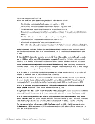 © 2015 Cisco and/or its affiliates. All rights reserved. This document is Cisco Public. Page 3 of 42
The Mobile Network Through 2019
Mobile data traffic will reach the following milestones within the next 5 years:
● Monthly global mobile data traffic will surpass 24.3 exabytes by 2019.
● The number of mobile-connected devices exceeded the world’s population in 2014.
● The average global mobile connection speed will surpass 2 Mbps by 2016.
● Because of increased usage on smartphones, smartphones will reach three-quarters of mobile data traffic
by 2019.
● Monthly mobile tablet traffic will surpass 2.0 exabytes per month by 2018.
● Tablets will exceed 10 percent of global mobile data traffic by 2016.
● 4G traffic will be more than half of the total mobile traffic by 2017.
● More traffic will be offloaded from cellular networks (on to Wi-Fi) than remains on cellular networks by 2016.
Global mobile data traffic will increase nearly tenfold between 2014 and 2019. Mobile data traffic will grow
at a compound annual growth rate (CAGR) of 57 percent from 2014 to 2019, reaching 24.3 exabytes per month
by 2019.
By the end of 2014, the number of mobile-connected devices will exceed the number of people on earth,
and by 2019 there will be nearly 1.5 mobile devices per capita. There will be 11.5 billion mobile-connected
devices by 2019, including M2M modules—exceeding the world’s projected population at that time (7.6 billion).
Mobile network connection speeds will increase more than twofold by 2019. The average mobile network
connection speed (1.7 Mbps in 2014) will reach nearly 4.0 megabits per second (Mbps) by 2019. By 2016, average
mobile network connection speed will surpass 2.0 Mbps.
By 2019, 4G will be 26 percent of connections, but 68 percent of total traffic. By 2019, a 4G connection will
generate 10 times more traffic on average than a non-4G connection.
By 2019, more than half of all devices connected to the mobile network will be “smart” devices. Globally,
54 percent of mobile devices will be smart devices by 2019, up from 26 percent in 2014. The vast majority of
mobile data traffic (97 percent) will originate from these smart devices by 2019, up from 88 percent in 2014.
By 2019, 54 percent of all global mobile devices could potentially be capable of connecting to an IPv6
mobile network. More than 6.2 billion devices will be IPv6-capable by 2019.
Nearly three-fourths of the world’s mobile data traffic will be video by 2019. Mobile video will increase 13-fold
between 2014 and 2019, accounting for 72 percent of total mobile data traffic by the end of the forecast period.
By 2019, mobile-connected tablets will generate nearly double the traffic generated by the entire global
mobile network in 2014. The amount of mobile data traffic generated by tablets by 2019 (3.2 exabytes per month)
will be 1.3 times higher than the total amount of global mobile data traffic in 2014 (2.5 exabytes per month).
The average smartphone will generate 4.0 GB of traffic per month by 2019, a fivefold increase over the
2014 average of 819 MB per month. By 2019, aggregate smartphone traffic will be 10.5 times greater than it is
today, with a CAGR of 60 percent.
 