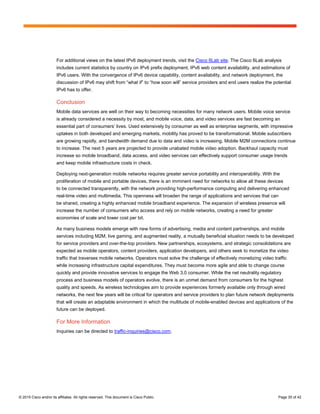 © 2015 Cisco and/or its affiliates. All rights reserved. This document is Cisco Public. Page 35 of 42
For additional views on the latest IPv6 deployment trends, visit the Cisco 6Lab site. The Cisco 6Lab analysis
includes current statistics by country on IPv6 prefix deployment, IPv6 web content availability, and estimations of
IPv6 users. With the convergence of IPv6 device capability, content availability, and network deployment, the
discussion of IPv6 may shift from “what if” to “how soon will” service providers and end users realize the potential
IPv6 has to offer.
Conclusion
Mobile data services are well on their way to becoming necessities for many network users. Mobile voice service
is already considered a necessity by most, and mobile voice, data, and video services are fast becoming an
essential part of consumers’ lives. Used extensively by consumer as well as enterprise segments, with impressive
uptakes in both developed and emerging markets, mobility has proved to be transformational. Mobile subscribers
are growing rapidly, and bandwidth demand due to data and video is increasing. Mobile M2M connections continue
to increase. The next 5 years are projected to provide unabated mobile video adoption. Backhaul capacity must
increase so mobile broadband, data access, and video services can effectively support consumer usage trends
and keep mobile infrastructure costs in check.
Deploying next-generation mobile networks requires greater service portability and interoperability. With the
proliferation of mobile and portable devices, there is an imminent need for networks to allow all these devices
to be connected transparently, with the network providing high-performance computing and delivering enhanced
real-time video and multimedia. This openness will broaden the range of applications and services that can
be shared, creating a highly enhanced mobile broadband experience. The expansion of wireless presence will
increase the number of consumers who access and rely on mobile networks, creating a need for greater
economies of scale and lower cost per bit.
As many business models emerge with new forms of advertising, media and content partnerships, and mobile
services including M2M, live gaming, and augmented reality, a mutually beneficial situation needs to be developed
for service providers and over-the-top providers. New partnerships, ecosystems, and strategic consolidations are
expected as mobile operators, content providers, application developers, and others seek to monetize the video
traffic that traverses mobile networks. Operators must solve the challenge of effectively monetizing video traffic
while increasing infrastructure capital expenditures. They must become more agile and able to change course
quickly and provide innovative services to engage the Web 3.0 consumer. While the net neutrality regulatory
process and business models of operators evolve, there is an unmet demand from consumers for the highest
quality and speeds. As wireless technologies aim to provide experiences formerly available only through wired
networks, the next few years will be critical for operators and service providers to plan future network deployments
that will create an adaptable environment in which the multitude of mobile-enabled devices and applications of the
future can be deployed.
For More Information
Inquiries can be directed to traffic-inquiries@cisco.com.
 