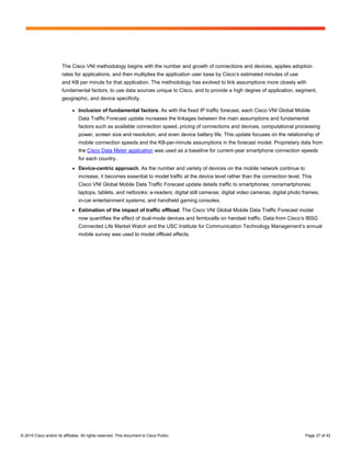 © 2015 Cisco and/or its affiliates. All rights reserved. This document is Cisco Public. Page 37 of 42
The Cisco VNI methodology begins with the number and growth of connections and devices, applies adoption
rates for applications, and then multiplies the application user base by Cisco’s estimated minutes of use
and KB per minute for that application. The methodology has evolved to link assumptions more closely with
fundamental factors, to use data sources unique to Cisco, and to provide a high degree of application, segment,
geographic, and device specificity.
● Inclusion of fundamental factors. As with the fixed IP traffic forecast, each Cisco VNI Global Mobile
Data Traffic Forecast update increases the linkages between the main assumptions and fundamental
factors such as available connection speed, pricing of connections and devices, computational processing
power, screen size and resolution, and even device battery life. This update focuses on the relationship of
mobile connection speeds and the KB-per-minute assumptions in the forecast model. Proprietary data from
the Cisco Data Meter application was used as a baseline for current-year smartphone connection speeds
for each country.
● Device-centric approach. As the number and variety of devices on the mobile network continue to
increase, it becomes essential to model traffic at the device level rather than the connection level. This
Cisco VNI Global Mobile Data Traffic Forecast update details traffic to smartphones; nonsmartphones;
laptops, tablets, and netbooks; e-readers; digital still cameras; digital video cameras; digital photo frames;
in-car entertainment systems; and handheld gaming consoles.
● Estimation of the impact of traffic offload. The Cisco VNI Global Mobile Data Traffic Forecast model
now quantifies the effect of dual-mode devices and femtocells on handset traffic. Data from Cisco’s IBSG
Connected Life Market Watch and the USC Institute for Communication Technology Management’s annual
mobile survey was used to model offload effects.
 