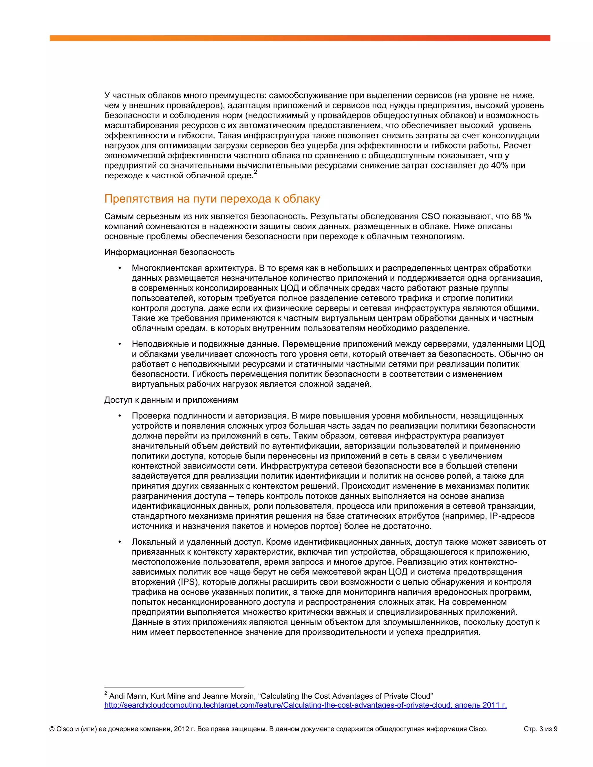 У частных облаков много преимуществ: самообслуживание при выделении сервисов (на уровне не ниже,
               чем у внешних провайдеров), адаптация приложений и сервисов под нужды предприятия, высокий уровень
               безопасности и соблюдения норм (недостижимый у провайдеров общедоступных облаков) и возможность
               масштабирования ресурсов с их автоматическим предоставлением, что обеспечивает высокий уровень
               эффективности и гибкости. Такая инфраструктура также позволяет снизить затраты за счет консолидации
               нагрузок для оптимизации загрузки серверов без ущерба для эффективности и гибкости работы. Расчет
               экономической эффективности частного облака по сравнению с общедоступным показывает, что у
               предприятий со значительными вычислительными ресурсами снижение затрат составляет до 40% при
                                                  2
               переходе к частной облачной среде.

               Препятствия на пути перехода к облаку
               Самым серьезным из них является безопасность. Результаты обследования CSO показывают, что 68 %
               компаний сомневаются в надежности защиты своих данных, размещенных в облаке. Ниже описаны
               основные проблемы обеспечения безопасности при переходе к облачным технологиям.
               Информационная безопасность
                   •   Многоклиентская архитектура. В то время как в небольших и распределенных центрах обработки
                       данных размещается незначительное количество приложений и поддерживается одна организация,
                       в современных консолидированных ЦОД и облачных средах часто работают разные группы
                       пользователей, которым требуется полное разделение сетевого трафика и строгие политики
                       контроля доступа, даже если их физические серверы и сетевая инфраструктура являются общими.
                       Такие же требования применяются к частным виртуальным центрам обработки данных и частным
                       облачным средам, в которых внутренним пользователям необходимо разделение.
                   •   Неподвижные и подвижные данные. Перемещение приложений между серверами, удаленными ЦОД
                       и облаками увеличивает сложность того уровня сети, который отвечает за безопасность. Обычно он
                       работает с неподвижными ресурсами и статичными частными сетями при реализации политик
                       безопасности. Гибкость перемещения политик безопасности в соответствии с изменением
                       виртуальных рабочих нагрузок является сложной задачей.
               Доступ к данным и приложениям
                   •   Проверка подлинности и авторизация. В мире повышения уровня мобильности, незащищенных
                       устройств и появления сложных угроз большая часть задач по реализации политики безопасности
                       должна перейти из приложений в сеть. Таким образом, сетевая инфраструктура реализует
                       значительный объем действий по аутентификации, авторизации пользователей и применению
                       политики доступа, которые были перенесены из приложений в сеть в связи с увеличением
                       контекстной зависимости сети. Инфраструктура сетевой безопасности все в большей степени
                       задействуется для реализации политик идентификации и политик на основе ролей, а также для
                       принятия других связанных с контекстом решений. Происходит изменение в механизмах политик
                       разграничения доступа – теперь контроль потоков данных выполняется на основе анализа
                       идентификационных данных, роли пользователя, процесса или приложения в сетевой транзакции,
                       стандартного механизма принятия решения на базе статических атрибутов (например, IP-адресов
                       источника и назначения пакетов и номеров портов) более не достаточно.
                   •   Локальный и удаленный доступ. Кроме идентификационных данных, доступ также может зависеть от
                       привязанных к контексту характеристик, включая тип устройства, обращающегося к приложению,
                       местоположение пользователя, время запроса и многое другое. Реализацию этих контекстно-
                       зависимых политик все чаще берут не себя межсетевой экран ЦОД и система предотвращения
                       вторжений (IPS), которые должны расширить свои возможности с целью обнаружения и контроля
                       трафика на основе указанных политик, а также для мониторинга наличия вредоносных программ,
                       попыток несанкционированного доступа и распространения сложных атак. На современном
                       предприятии выполняется множество критически важных и специализированных приложений.
                       Данные в этих приложениях являются ценным объектом для злоумышленников, поскольку доступ к
                       ним имеет первостепенное значение для производительности и успеха предприятия.




               2
                Andi Mann, Kurt Milne and Jeanne Morain, “Calculating the Cost Advantages of Private Cloud”
               http://searchcloudcomputing.techtarget.com/feature/Calculating-the-cost-advantages-of-private-cloud, апрель 2011 г.


© Cisco и (или) ее дочерние компании, 2012 г. Все права защищены. В данном документе содержится общедоступная информация Cisco.      Стр. 3 из 9
 