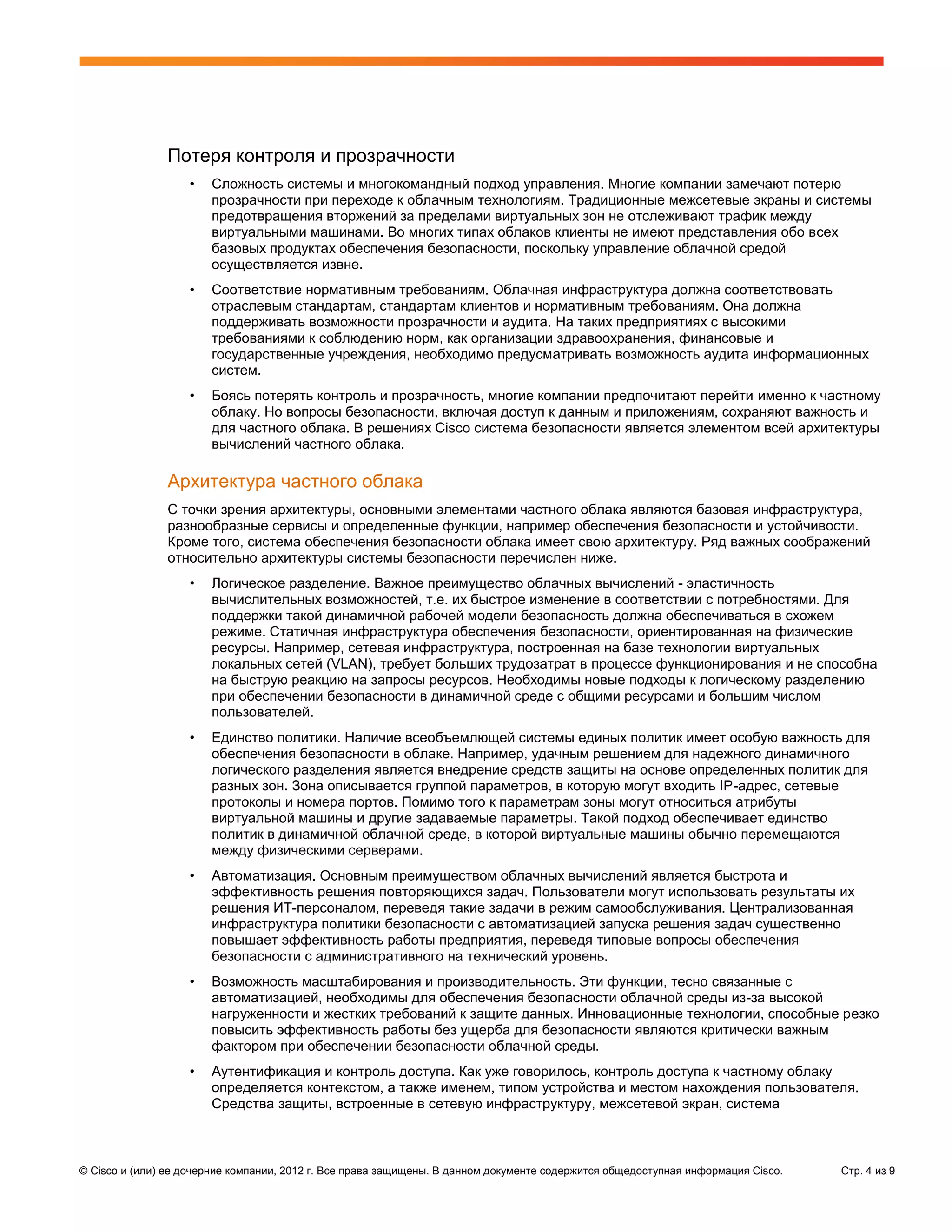 Потеря контроля и прозрачности
                   •   Сложность системы и многокомандный подход управления. Многие компании замечают потерю
                       прозрачности при переходе к облачным технологиям. Традиционные межсетевые экраны и системы
                       предотвращения вторжений за пределами виртуальных зон не отслеживают трафик между
                       виртуальными машинами. Во многих типах облаков клиенты не имеют представления обо всех
                       базовых продуктах обеспечения безопасности, поскольку управление облачной средой
                       осуществляется извне.
                   •   Соответствие нормативным требованиям. Облачная инфраструктура должна соответствовать
                       отраслевым стандартам, стандартам клиентов и нормативным требованиям. Она должна
                       поддерживать возможности прозрачности и аудита. На таких предприятиях с высокими
                       требованиями к соблюдению норм, как организации здравоохранения, финансовые и
                       государственные учреждения, необходимо предусматривать возможность аудита информационных
                       систем.
                   •   Боясь потерять контроль и прозрачность, многие компании предпочитают перейти именно к частному
                       облаку. Но вопросы безопасности, включая доступ к данным и приложениям, сохраняют важность и
                       для частного облака. В решениях Cisco система безопасности является элементом всей архитектуры
                       вычислений частного облака.

               Архитектура частного облака
               С точки зрения архитектуры, основными элементами частного облака являются базовая инфраструктура,
               разнообразные сервисы и определенные функции, например обеспечения безопасности и устойчивости.
               Кроме того, система обеспечения безопасности облака имеет свою архитектуру. Ряд важных соображений
               относительно архитектуры системы безопасности перечислен ниже.
                   •   Логическое разделение. Важное преимущество облачных вычислений - эластичность
                       вычислительных возможностей, т.е. их быстрое изменение в соответствии с потребностями. Для
                       поддержки такой динамичной рабочей модели безопасность должна обеспечиваться в схожем
                       режиме. Статичная инфраструктура обеспечения безопасности, ориентированная на физические
                       ресурсы. Например, сетевая инфраструктура, построенная на базе технологии виртуальных
                       локальных сетей (VLAN), требует больших трудозатрат в процессе функционирования и не способна
                       на быструю реакцию на запросы ресурсов. Необходимы новые подходы к логическому разделению
                       при обеспечении безопасности в динамичной среде с общими ресурсами и большим числом
                       пользователей.
                   •   Единство политики. Наличие всеобъемлющей системы единых политик имеет особую важность для
                       обеспечения безопасности в облаке. Например, удачным решением для надежного динамичного
                       логического разделения является внедрение средств защиты на основе определенных политик для
                       разных зон. Зона описывается группой параметров, в которую могут входить IP-адрес, сетевые
                       протоколы и номера портов. Помимо того к параметрам зоны могут относиться атрибуты
                       виртуальной машины и другие задаваемые параметры. Такой подход обеспечивает единство
                       политик в динамичной облачной среде, в которой виртуальные машины обычно перемещаются
                       между физическими серверами.
                   •   Автоматизация. Основным преимуществом облачных вычислений является быстрота и
                       эффективность решения повторяющихся задач. Пользователи могут использовать результаты их
                       решения ИТ-персоналом, переведя такие задачи в режим самообслуживания. Централизованная
                       инфраструктура политики безопасности с автоматизацией запуска решения задач существенно
                       повышает эффективность работы предприятия, переведя типовые вопросы обеспечения
                       безопасности с административного на технический уровень.
                   •   Возможность масштабирования и производительность. Эти функции, тесно связанные с
                       автоматизацией, необходимы для обеспечения безопасности облачной среды из-за высокой
                       нагруженности и жестких требований к защите данных. Инновационные технологии, способные резко
                       повысить эффективность работы без ущерба для безопасности являются критически важным
                       фактором при обеспечении безопасности облачной среды.
                   •   Аутентификация и контроль доступа. Как уже говорилось, контроль доступа к частному облаку
                       определяется контекстом, а также именем, типом устройства и местом нахождения пользователя.
                       Средства защиты, встроенные в сетевую инфраструктуру, межсетевой экран, система



© Cisco и (или) ее дочерние компании, 2012 г. Все права защищены. В данном документе содержится общедоступная информация Cisco.   Стр. 4 из 9
 
