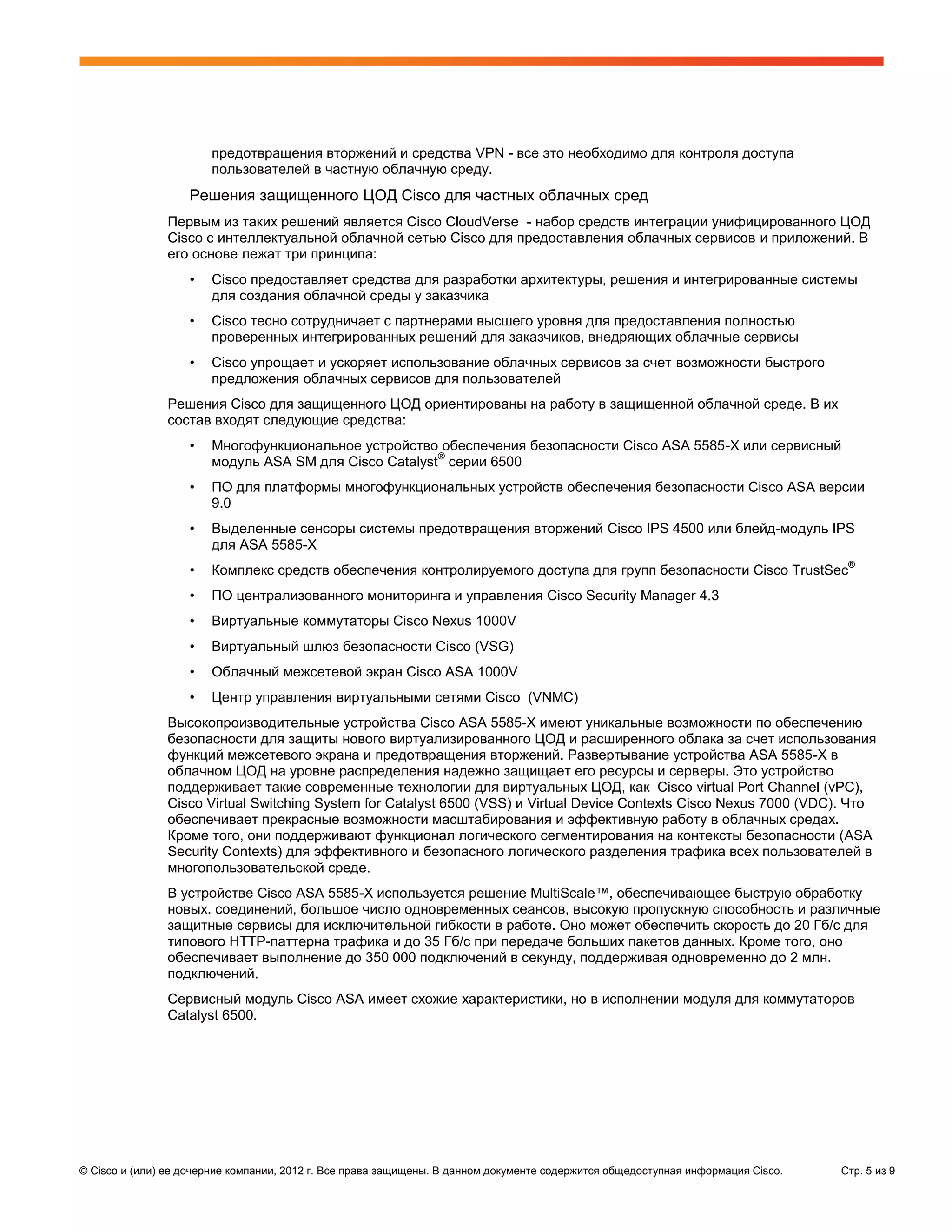 предотвращения вторжений и средства VPN - все это необходимо для контроля доступа
                       пользователей в частную облачную среду.
                   Решения защищенного ЦОД Cisco для частных облачных сред
               Первым из таких решений является Cisco CloudVerse - набор средств интеграции унифицированного ЦОД
               Cisco с интеллектуальной облачной сетью Cisco для предоставления облачных сервисов и приложений. В
               его основе лежат три принципа:
                   •   Cisco предоставляет средства для разработки архитектуры, решения и интегрированные системы
                       для создания облачной среды у заказчика
                   •   Cisco тесно сотрудничает с партнерами высшего уровня для предоставления полностью
                       проверенных интегрированных решений для заказчиков, внедряющих облачные сервисы
                   •   Cisco упрощает и ускоряет использование облачных сервисов за счет возможности быстрого
                       предложения облачных сервисов для пользователей
               Решения Cisco для защищенного ЦОД ориентированы на работу в защищенной облачной среде. В их
               состав входят следующие средства:
                   •   Многофункциональное устройство обеспечения безопасности Cisco ASA 5585-X или сервисный
                                                       ®
                       модуль ASA SM для Cisco Catalyst серии 6500
                   •   ПО для платформы многофункциональных устройств обеспечения безопасности Cisco ASA версии
                       9.0
                   •   Выделенные сенсоры системы предотвращения вторжений Cisco IPS 4500 или блейд-модуль IPS
                       для ASA 5585-X
                                                                                                                                   ®
                   •   Комплекс средств обеспечения контролируемого доступа для групп безопасности Cisco TrustSec
                   •   ПО централизованного мониторинга и управления Cisco Security Manager 4.3
                   •   Виртуальные коммутаторы Cisco Nexus 1000V
                   •   Виртуальный шлюз безопасности Cisco (VSG)
                   •   Облачный межсетевой экран Cisco ASA 1000V
                   •   Центр управления виртуальными сетями Cisco (VNMC)
               Высокопроизводительные устройства Cisco ASA 5585-X имеют уникальные возможности по обеспечению
               безопасности для защиты нового виртуализированного ЦОД и расширенного облака за счет использования
               функций межсетевого экрана и предотвращения вторжений. Развертывание устройства ASA 5585-X в
               облачном ЦОД на уровне распределения надежно защищает его ресурсы и серверы. Это устройство
               поддерживает такие современные технологии для виртуальных ЦОД, как Cisco virtual Port Channel (vPC),
               Cisco Virtual Switching System for Catalyst 6500 (VSS) и Virtual Device Contexts Cisco Nexus 7000 (VDC). Что
               обеспечивает прекрасные возможности масштабирования и эффективную работу в облачных средах.
               Кроме того, они поддерживают функционал логического сегментирования на контексты безопасности (ASA
               Security Contexts) для эффективного и безопасного логического разделения трафика всех пользователей в
               многопользовательской среде.
               В устройстве Cisco ASA 5585-X используется решение MultiScale™, обеспечивающее быструю обработку
               новых. соединений, большое число одновременных сеансов, высокую пропускную способность и различные
               защитные сервисы для исключительной гибкости в работе. Оно может обеспечить скорость до 20 Гб/с для
               типового НТТР-паттерна трафика и до 35 Гб/с при передаче больших пакетов данных. Кроме того, оно
               обеспечивает выполнение до 350 000 подключений в секунду, поддерживая одновременно до 2 млн.
               подключений.
               Сервисный модуль Cisco ASA имеет схожие характеристики, но в исполнении модуля для коммутаторов
               Catalyst 6500.




© Cisco и (или) ее дочерние компании, 2012 г. Все права защищены. В данном документе содержится общедоступная информация Cisco.   Стр. 5 из 9
 