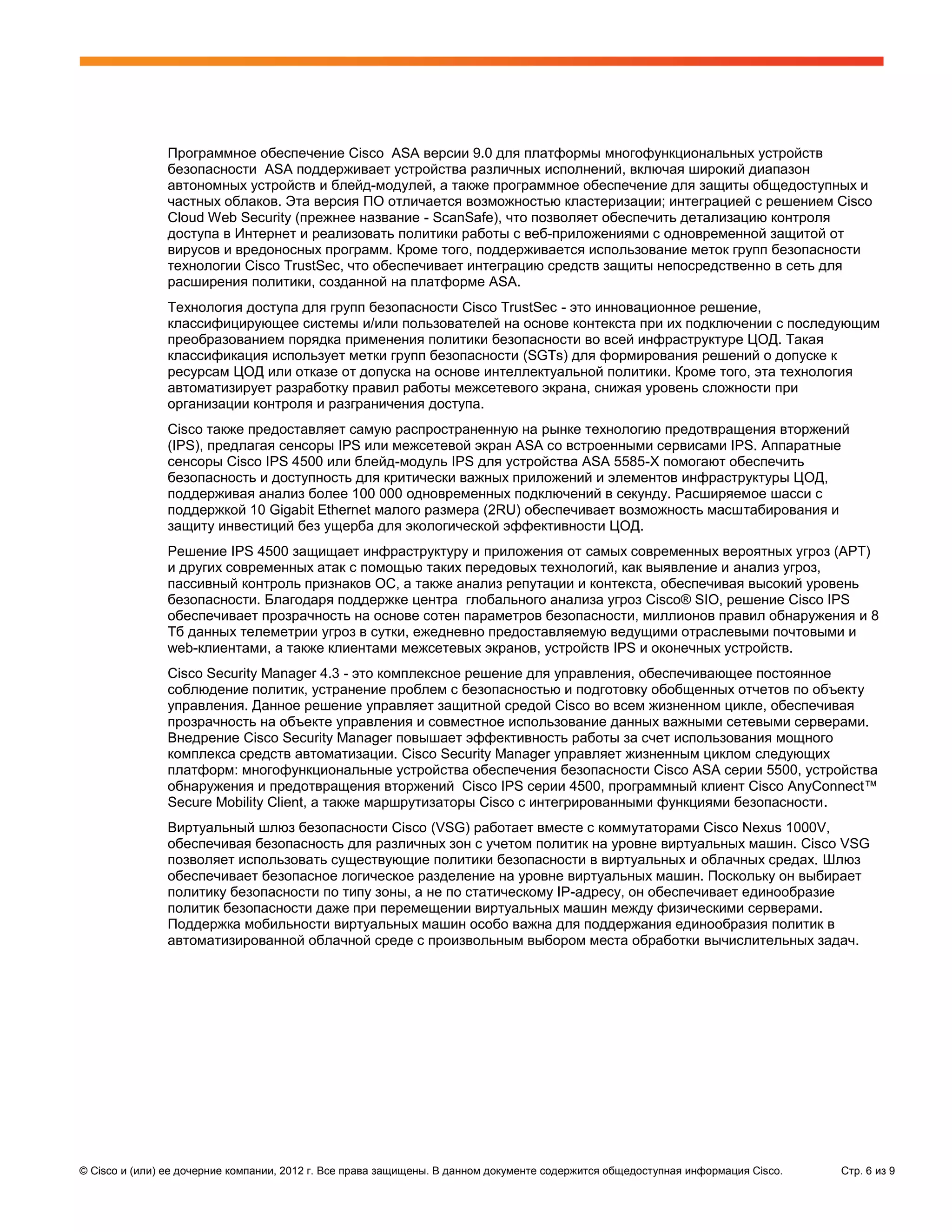 Программное обеспечение Cisco ASA версии 9.0 для платформы многофункциональных устройств
               безопасности ASA поддерживает устройства различных исполнений, включая широкий диапазон
               автономных устройств и блейд-модулей, а также программное обеспечение для защиты общедоступных и
               частных облаков. Эта версия ПО отличается возможностью кластеризации; интеграцией с решением Cisco
               Cloud Web Security (прежнее название - ScanSafe), что позволяет обеспечить детализацию контроля
               доступа в Интернет и реализовать политики работы с веб-приложениями с одновременной защитой от
               вирусов и вредоносных программ. Кроме того, поддерживается использование меток групп безопасности
               технологии Cisco TrustSec, что обеспечивает интеграцию средств защиты непосредственно в сеть для
               расширения политики, созданной на платформе ASA.
               Технология доступа для групп безопасности Cisco TrustSec - это инновационное решение,
               классифицирующее системы и/или пользователей на основе контекста при их подключении с последующим
               преобразованием порядка применения политики безопасности во всей инфраструктуре ЦОД. Такая
               классификация использует метки групп безопасности (SGTs) для формирования решений о допуске к
               ресурсам ЦОД или отказе от допуска на основе интеллектуальной политики. Кроме того, эта технология
               автоматизирует разработку правил работы межсетевого экрана, снижая уровень сложности при
               организации контроля и разграничения доступа.
               Cisco также предоставляет самую распространенную на рынке технологию предотвращения вторжений
               (IPS), предлагая сенсоры IPS или межсетевой экран ASA со встроенными сервисами IPS. Аппаратные
               сенсоры Cisco IPS 4500 или блейд-модуль IPS для устройства ASA 5585-X помогают обеспечить
               безопасность и доступность для критически важных приложений и элементов инфраструктуры ЦОД,
               поддерживая анализ более 100 000 одновременных подключений в секунду. Расширяемое шасси с
               поддержкой 10 Gigabit Ethernet малого размера (2RU) обеспечивает возможность масштабирования и
               защиту инвестиций без ущерба для экологической эффективности ЦОД.
               Решение IPS 4500 защищает инфраструктуру и приложения от самых современных вероятных угроз (APT)
               и других современных атак с помощью таких передовых технологий, как выявление и анализ угроз,
               пассивный контроль признаков ОС, а также анализ репутации и контекста, обеспечивая высокий уровень
               безопасности. Благодаря поддержке центра глобального анализа угроз Cisco® SIO, решение Cisco IPS
               обеспечивает прозрачность на основе сотен параметров безопасности, миллионов правил обнаружения и 8
               Tб данных телеметрии угроз в сутки, ежедневно предоставляемую ведущими отраслевыми почтовыми и
               web-клиентами, а также клиентами межсетевых экранов, устройств IPS и оконечных устройств.
               Cisco Security Manager 4.3 - это комплексное решение для управления, обеспечивающее постоянное
               соблюдение политик, устранение проблем с безопасностью и подготовку обобщенных отчетов по объекту
               управления. Данное решение управляет защитной средой Cisco во всем жизненном цикле, обеспечивая
               прозрачность на объекте управления и совместное использование данных важными сетевыми серверами.
               Внедрение Cisco Security Manager повышает эффективность работы за счет использования мощного
               комплекса средств автоматизации. Cisco Security Manager управляет жизненным циклом следующих
               платформ: многофункциональные устройства обеспечения безопасности Cisco ASA серии 5500, устройства
               обнаружения и предотвращения вторжений Cisco IPS серии 4500, программный клиент Cisco AnyConnect™
               Secure Mobility Client, а также маршрутизаторы Cisco с интегрированными функциями безопасности.
               Виртуальный шлюз безопасности Cisco (VSG) работает вместе с коммутаторами Cisco Nexus 1000V,
               обеспечивая безопасность для различных зон с учетом политик на уровне виртуальных машин. Сisco VSG
               позволяет использовать существующие политики безопасности в виртуальных и облачных средах. Шлюз
               обеспечивает безопасное логическое разделение на уровне виртуальных машин. Поскольку он выбирает
               политику безопасности по типу зоны, а не по статическому IP-адресу, он обеспечивает единообразие
               политик безопасности даже при перемещении виртуальных машин между физическими серверами.
               Поддержка мобильности виртуальных машин особо важна для поддержания единообразия политик в
               автоматизированной облачной среде с произвольным выбором места обработки вычислительных задач.




© Cisco и (или) ее дочерние компании, 2012 г. Все права защищены. В данном документе содержится общедоступная информация Cisco.   Стр. 6 из 9
 