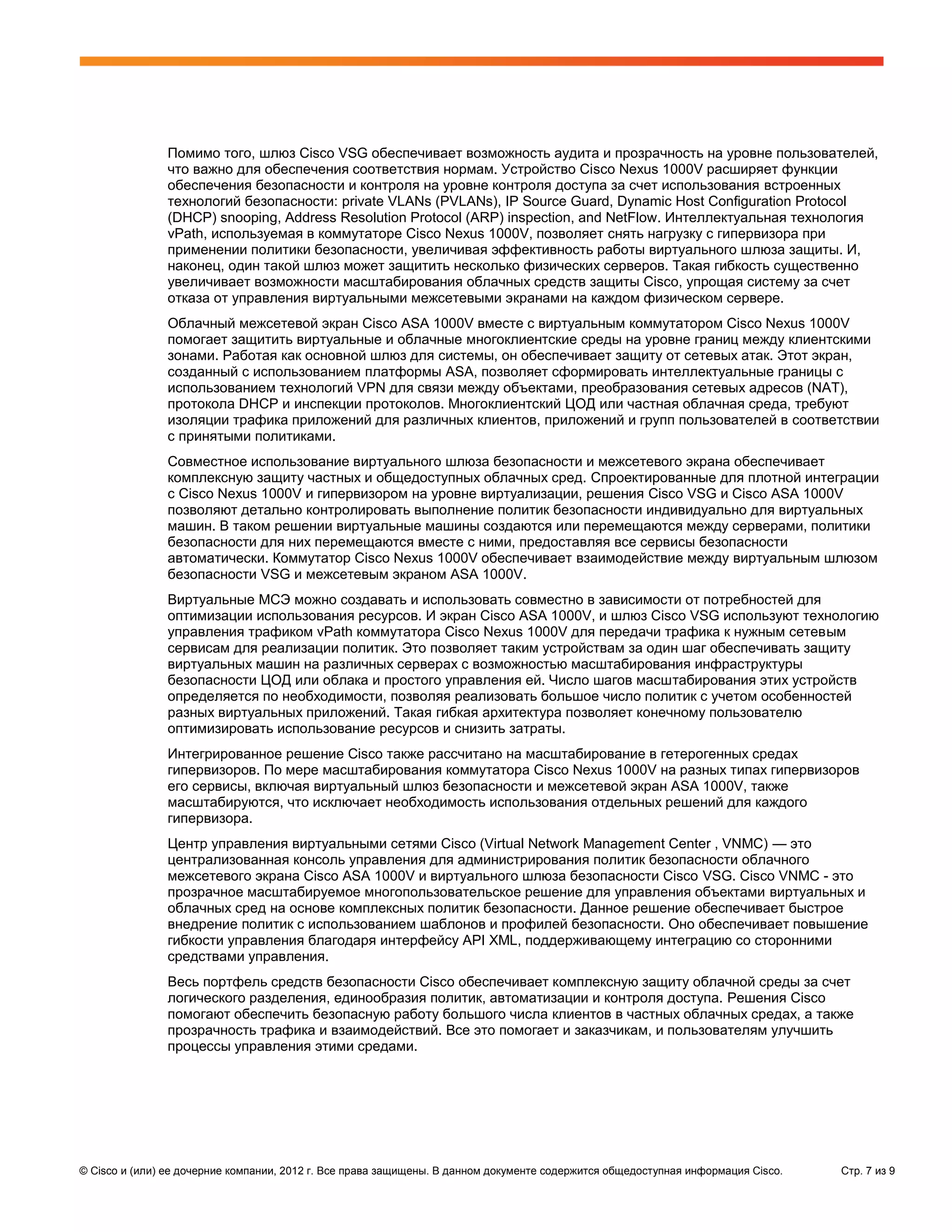 Помимо того, шлюз Cisco VSG обеспечивает возможность аудита и прозрачность на уровне пользователей,
               что важно для обеспечения соответствия нормам. Устройство Cisco Nexus 1000V расширяет функции
               обеспечения безопасности и контроля на уровне контроля доступа за счет использования встроенных
               технологий безопасности: private VLANs (PVLANs), IP Source Guard, Dynamic Host Configuration Protocol
               (DHCP) snooping, Address Resolution Protocol (ARP) inspection, and NetFlow. Интеллектуальная технология
               vPath, используемая в коммутаторе Cisco Nexus 1000V, позволяет снять нагрузку с гипервизора при
               применении политики безопасности, увеличивая эффективность работы виртуального шлюза защиты. И,
               наконец, один такой шлюз может защитить несколько физических серверов. Такая гибкость существенно
               увеличивает возможности масштабирования облачных средств защиты Cisco, упрощая систему за счет
               отказа от управления виртуальными межсетевыми экранами на каждом физическом сервере.
               Облачный межсетевой экран Cisco ASA 1000V вместе с виртуальным коммутатором Cisco Nexus 1000V
               помогает защитить виртуальные и облачные многоклиентские среды на уровне границ между клиентскими
               зонами. Работая как основной шлюз для системы, он обеспечивает защиту от сетевых атак. Этот экран,
               созданный с использованием платформы ASA, позволяет сформировать интеллектуальные границы с
               использованием технологий VPN для связи между объектами, преобразования сетевых адресов (NAT),
               протокола DHCP и инспекции протоколов. Многоклиентский ЦОД или частная облачная среда, требуют
               изоляции трафика приложений для различных клиентов, приложений и групп пользователей в соответствии
               с принятыми политиками.
               Совместное использование виртуального шлюза безопасности и межсетевого экрана обеспечивает
               комплексную защиту частных и общедоступных облачных сред. Спроектированные для плотной интеграции
               с Cisco Nexus 1000V и гипервизором на уровне виртуализации, решения Cisco VSG и Cisco ASA 1000V
               позволяют детально контролировать выполнение политик безопасности индивидуально для виртуальных
               машин. В таком решении виртуальные машины создаются или перемещаются между серверами, политики
               безопасности для них перемещаются вместе с ними, предоставляя все сервисы безопасности
               автоматически. Коммутатор Cisco Nexus 1000V обеспечивает взаимодействие между виртуальным шлюзом
               безопасности VSG и межсетевым экраном ASA 1000V.
               Виртуальные МСЭ можно создавать и использовать совместно в зависимости от потребностей для
               оптимизации использования ресурсов. И экран Cisco ASA 1000V, и шлюз Cisco VSG используют технологию
               управления трафиком vPath коммутатора Cisco Nexus 1000V для передачи трафика к нужным сетевым
               сервисам для реализации политик. Это позволяет таким устройствам за один шаг обеспечивать защиту
               виртуальных машин на различных серверах с возможностью масштабирования инфраструктуры
               безопасности ЦОД или облака и простого управления ей. Число шагов масштабирования этих устройств
               определяется по необходимости, позволяя реализовать большое число политик с учетом особенностей
               разных виртуальных приложений. Такая гибкая архитектура позволяет конечному пользователю
               оптимизировать использование ресурсов и снизить затраты.
               Интегрированное решение Cisco также рассчитано на масштабирование в гетерогенных средах
               гипервизоров. По мере масштабирования коммутатора Cisco Nexus 1000V на разных типах гипервизоров
               его сервисы, включая виртуальный шлюз безопасности и межсетевой экран ASA 1000V, также
               масштабируются, что исключает необходимость использования отдельных решений для каждого
               гипервизора.
               Центр управления виртуальными сетями Cisco (Virtual Network Management Center , VNMC) — это
               централизованная консоль управления для администрирования политик безопасности облачного
               межсетевого экрана Cisco ASA 1000V и виртуального шлюза безопасности Cisco VSG. Cisco VNMC - это
               прозрачное масштабируемое многопользовательское решение для управления объектами виртуальных и
               облачных сред на основе комплексных политик безопасности. Данное решение обеспечивает быстрое
               внедрение политик с использованием шаблонов и профилей безопасности. Оно обеспечивает повышение
               гибкости управления благодаря интерфейсу API XML, поддерживающему интеграцию со сторонними
               средствами управления.
               Весь портфель средств безопасности Cisco обеспечивает комплексную защиту облачной среды за счет
               логического разделения, единообразия политик, автоматизации и контроля доступа. Решения Cisco
               помогают обеспечить безопасную работу большого числа клиентов в частных облачных средах, а также
               прозрачность трафика и взаимодействий. Все это помогает и заказчикам, и пользователям улучшить
               процессы управления этими средами.




© Cisco и (или) ее дочерние компании, 2012 г. Все права защищены. В данном документе содержится общедоступная информация Cisco.   Стр. 7 из 9
 