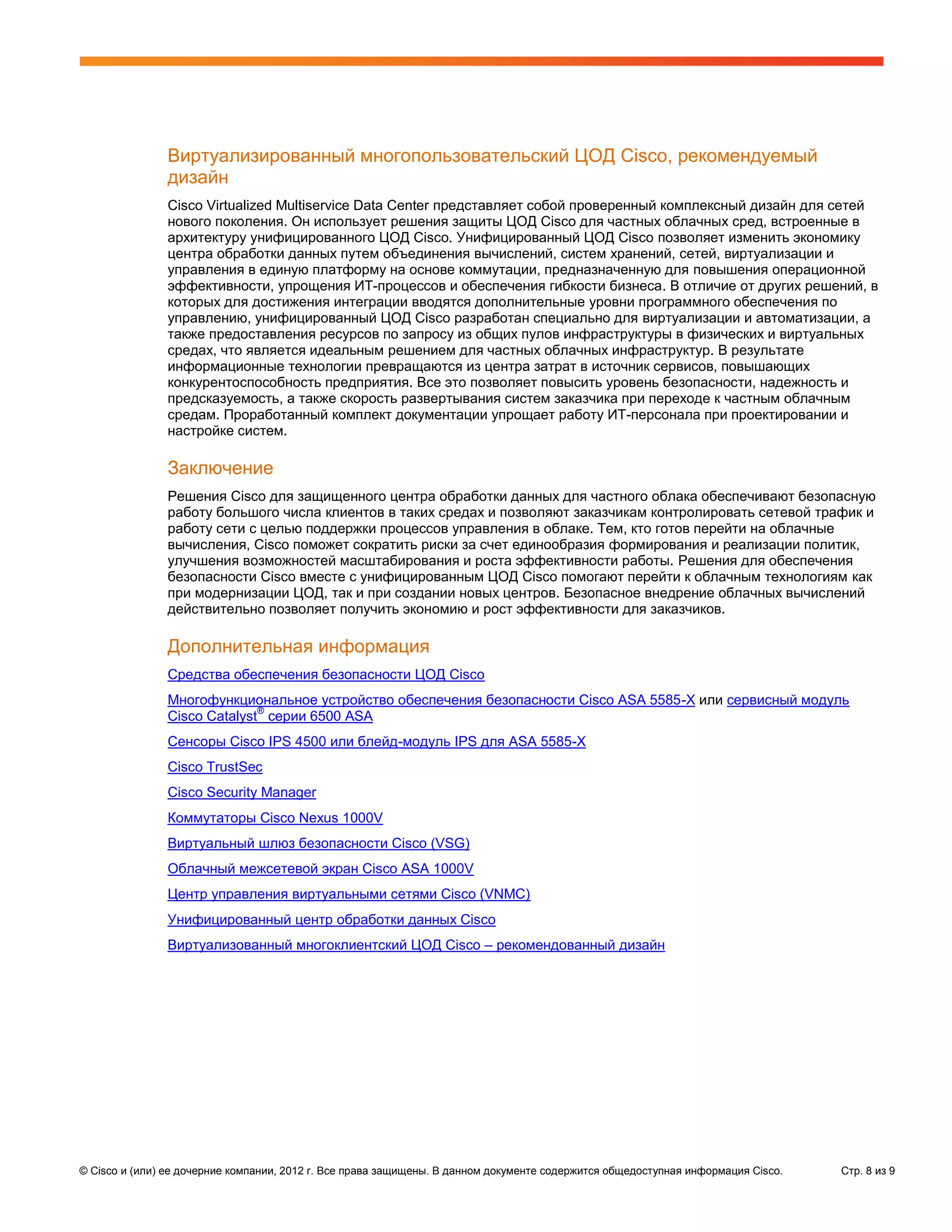 Виртуализированный многопользовательский ЦОД Cisco, рекомендуемый
               дизайн
               Cisco Virtualized Multiservice Data Center представляет собой проверенный комплексный дизайн для сетей
               нового поколения. Он использует решения защиты ЦОД Cisco для частных облачных сред, встроенные в
               архитектуру унифицированного ЦОД Cisco. Унифицированный ЦОД Cisco позволяет изменить экономику
               центра обработки данных путем объединения вычислений, систем хранений, сетей, виртуализации и
               управления в единую платформу на основе коммутации, предназначенную для повышения операционной
               эффективности, упрощения ИТ-процессов и обеспечения гибкости бизнеса. В отличие от других решений, в
               которых для достижения интеграции вводятся дополнительные уровни программного обеспечения по
               управлению, унифицированный ЦОД Cisco разработан специально для виртуализации и автоматизации, а
               также предоставления ресурсов по запросу из общих пулов инфраструктуры в физических и виртуальных
               средах, что является идеальным решением для частных облачных инфраструктур. В результате
               информационные технологии превращаются из центра затрат в источник сервисов, повышающих
               конкурентоспособность предприятия. Все это позволяет повысить уровень безопасности, надежность и
               предсказуемость, а также скорость развертывания систем заказчика при переходе к частным облачным
               средам. Проработанный комплект документации упрощает работу ИТ-персонала при проектировании и
               настройке систем.

               Заключение
               Решения Cisco для защищенного центра обработки данных для частного облака обеспечивают безопасную
               работу большого числа клиентов в таких средах и позволяют заказчикам контролировать сетевой трафик и
               работу сети с целью поддержки процессов управления в облаке. Тем, кто готов перейти на облачные
               вычисления, Cisco поможет сократить риски за счет единообразия формирования и реализации политик,
               улучшения возможностей масштабирования и роста эффективности работы. Решения для обеспечения
               безопасности Cisco вместе с унифицированным ЦОД Cisco помогают перейти к облачным технологиям как
               при модернизации ЦОД, так и при создании новых центров. Безопасное внедрение облачных вычислений
               действительно позволяет получить экономию и рост эффективности для заказчиков.

               Дополнительная информация
               Средства обеспечения безопасности ЦОД Cisco
               Многофункциональное устройство обеспечения безопасности Cisco ASA 5585-X или сервисный модуль
                             ®
               Cisco Catalyst серии 6500 ASA
               Сенсоры Cisco IPS 4500 или блейд-модуль IPS для ASA 5585-X
               Cisco TrustSec
               Cisco Security Manager
               Коммутаторы Cisco Nexus 1000V
               Виртуальный шлюз безопасности Cisco (VSG)
               Облачный межсетевой экран Cisco ASA 1000V
               Центр управления виртуальными сетями Cisco (VNMC)
               Унифицированный центр обработки данных Cisco
               Виртуализованный многоклиентский ЦОД Cisco – рекомендованный дизайн




© Cisco и (или) ее дочерние компании, 2012 г. Все права защищены. В данном документе содержится общедоступная информация Cisco.   Стр. 8 из 9
 