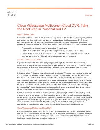 White Paper




                        Cisco Videoscape Multiscreen Cloud DVR: Take
                        the Next Step in Personalized TV
                        What You Will Learn
                        Consumers want more personalized TV experiences. They want to be able to watch whatever they want, wherever
                        and however they choose, without the limitations of a hardware-based digital video recorder (DVR). Service
                        providers can give them this freedom and flexibility with multiscreen cloud DVR and time-shift TV services,
                                                                                           ™          ®
                        powered by the evolution of the Cisco Videoscape platform, Cisco Videoscape Unity. This document describes:

                              ●   The market forces driving the need for personalized TV experiences
                              ●   The business and technical challenges that service providers must overcome to deliver them
                              ●   The capabilities of Cisco Multiscreen Cloud DVR as a platform for cloud-based DVR and time-shift TV
                                  services, and the benefits it delivers to both service providers and their customers

                        The Rise of Personalized TV
                        Reports of the decline of TV have been greatly exaggerated. Despite the proliferation of new video-capable
                        devices and new video services, consumer appetite for TV is growing. DVR and time-shift TV - services that free
                        consumers from arranging their viewing around the broadcast schedule and allow them to watch programs
                        whenever they choose - are a big reason why.

                        In fact, time-shifted TV viewing is growing faster than all other kinds of TV viewing, even more than “over-the-top”
                        (OTT) video services like Netflix and Hulu. Nielsen reports that 144 million viewers watched nearly 12 hours of
                        time-shifted TV per month in 2011 - up 12.3 percent from the previous year. Contrast that with online video
                        viewing, which captured about the same number of viewers (147 million) but a lot less attention span (about four
                        and a half hours per month) and grew at about a third the rate. Nielsen also reports that DVR usage now accounts
                        for 8 percent of viewers’ TV time - up from just 1.6 percent in 2006 - and that U.S. viewers watch, on average,
                        24 minutes of DVR-recorded programs each day. Among all U.S. homes, viewers watch about 12 hours of time-
                        shifted TV each month, and more than double that in homes with DVRs.

                        Clearly, consumers’ demand for TV is increasing. However, their consumption pattern is changing; they want it
                        wherever, whenever, and however they choose. And they want to be able to schedule recordings and play back
                        content from any device, inside or outside the home, without worrying about scheduling conflicts or lack of storage
                        space. Service providers that can give consumers these types of capabilities will not only stand up well against
                        new and traditional video competitors, they will be among the first to capitalize on the growing wave of
                        personalized TV experiences that allow for a more profitable video offering, and happier subscribers.

                        Cisco Videoscape Multiscreen Cloud DVR
                        Cisco Videoscape Multiscreen Cloud DVR, part of the Cisco Videoscape Unity portfolio of prepackaged, end-to-
                        end solutions for next-generation video services, provides all of these capabilities for your subscribers. As a result,
                        it can help you build unique and compelling experiences around your premium content to increase subscriber
                        loyalty, and monetize those experiences in innovative ways.



© 2013 Cisco and/or its affiliates. All rights reserved. This document is Cisco Public Information.                                     Page 1 of 9
 
