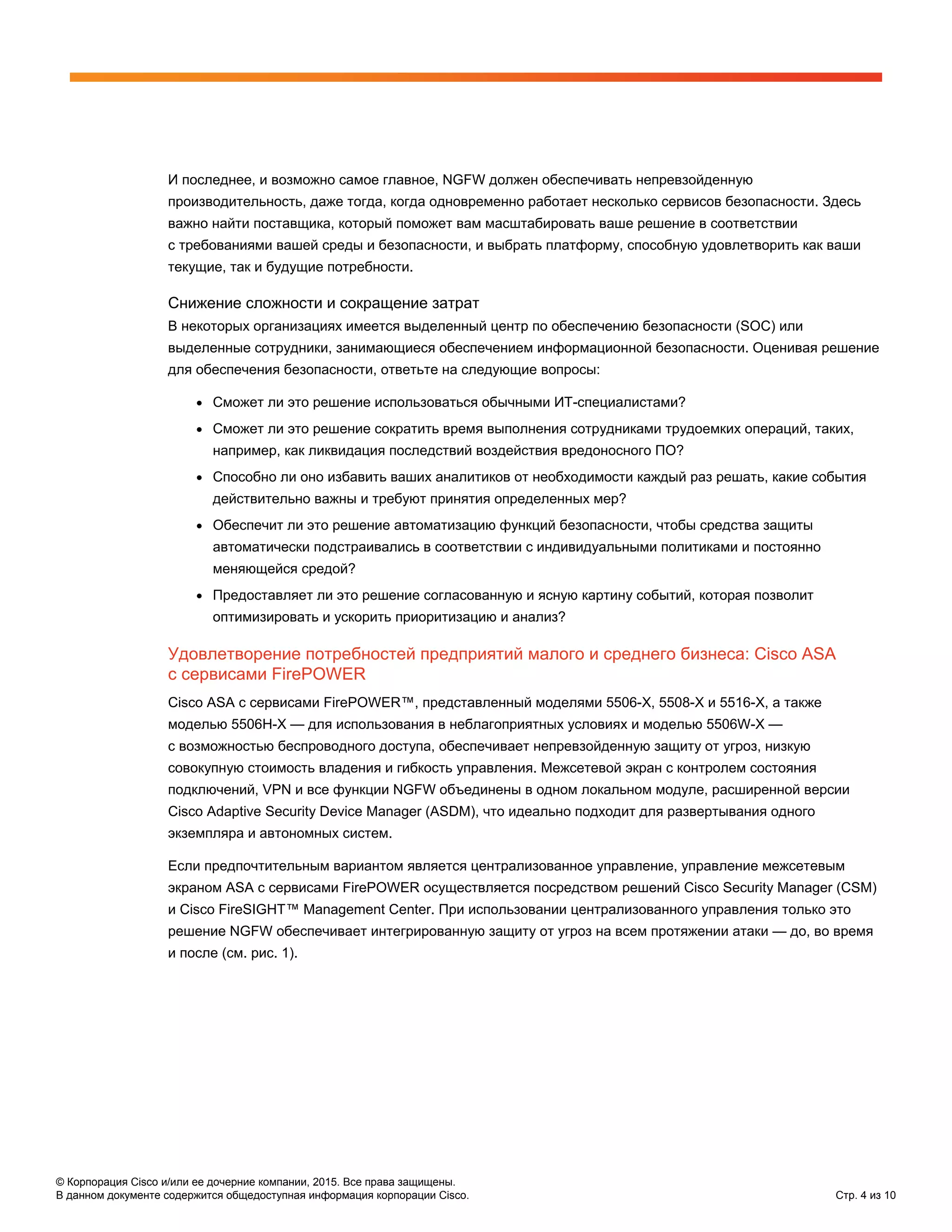 © Корпорация Cisco и/или ее дочерние компании, 2015. Все права защищены.
В данном документе содержится общедоступная информация корпорации Cisco. Стр. 4 из 10
И последнее, и возможно самое главное, NGFW должен обеспечивать непревзойденную
производительность, даже тогда, когда одновременно работает несколько сервисов безопасности. Здесь
важно найти поставщика, который поможет вам масштабировать ваше решение в соответствии
с требованиями вашей среды и безопасности, и выбрать платформу, способную удовлетворить как ваши
текущие, так и будущие потребности.
Снижение сложности и сокращение затрат
В некоторых организациях имеется выделенный центр по обеспечению безопасности (SOC) или
выделенные сотрудники, занимающиеся обеспечением информационной безопасности. Оценивая решение
для обеспечения безопасности, ответьте на следующие вопросы:
● Сможет ли это решение использоваться обычными ИТ-специалистами?
● Сможет ли это решение сократить время выполнения сотрудниками трудоемких операций, таких,
например, как ликвидация последствий воздействия вредоносного ПО?
● Способно ли оно избавить ваших аналитиков от необходимости каждый раз решать, какие события
действительно важны и требуют принятия определенных мер?
● Обеспечит ли это решение автоматизацию функций безопасности, чтобы средства защиты
автоматически подстраивались в соответствии с индивидуальными политиками и постоянно
меняющейся средой?
● Предоставляет ли это решение согласованную и ясную картину событий, которая позволит
оптимизировать и ускорить приоритизацию и анализ?
Удовлетворение потребностей предприятий малого и среднего бизнеса: Cisco ASA
с сервисами FirePOWER
Cisco ASA с сервисами FirePOWER™, представленный моделями 5506-X, 5508-X и 5516-X, а также
моделью 5506H-X — для использования в неблагоприятных условиях и моделью 5506W-X —
с возможностью беспроводного доступа, обеспечивает непревзойденную защиту от угроз, низкую
совокупную стоимость владения и гибкость управления. Межсетевой экран с контролем состояния
подключений, VPN и все функции NGFW объединены в одном локальном модуле, расширенной версии
Cisco Adaptive Security Device Manager (ASDM), что идеально подходит для развертывания одного
экземпляра и автономных систем.
Если предпочтительным вариантом является централизованное управление, управление межсетевым
экраном ASA с сервисами FirePOWER осуществляется посредством решений Cisco Security Manager (CSM)
и Cisco FireSIGHT™ Management Center. При использовании централизованного управления только это
решение NGFW обеспечивает интегрированную защиту от угроз на всем протяжении атаки — до, во время
и после (см. рис. 1).
 
