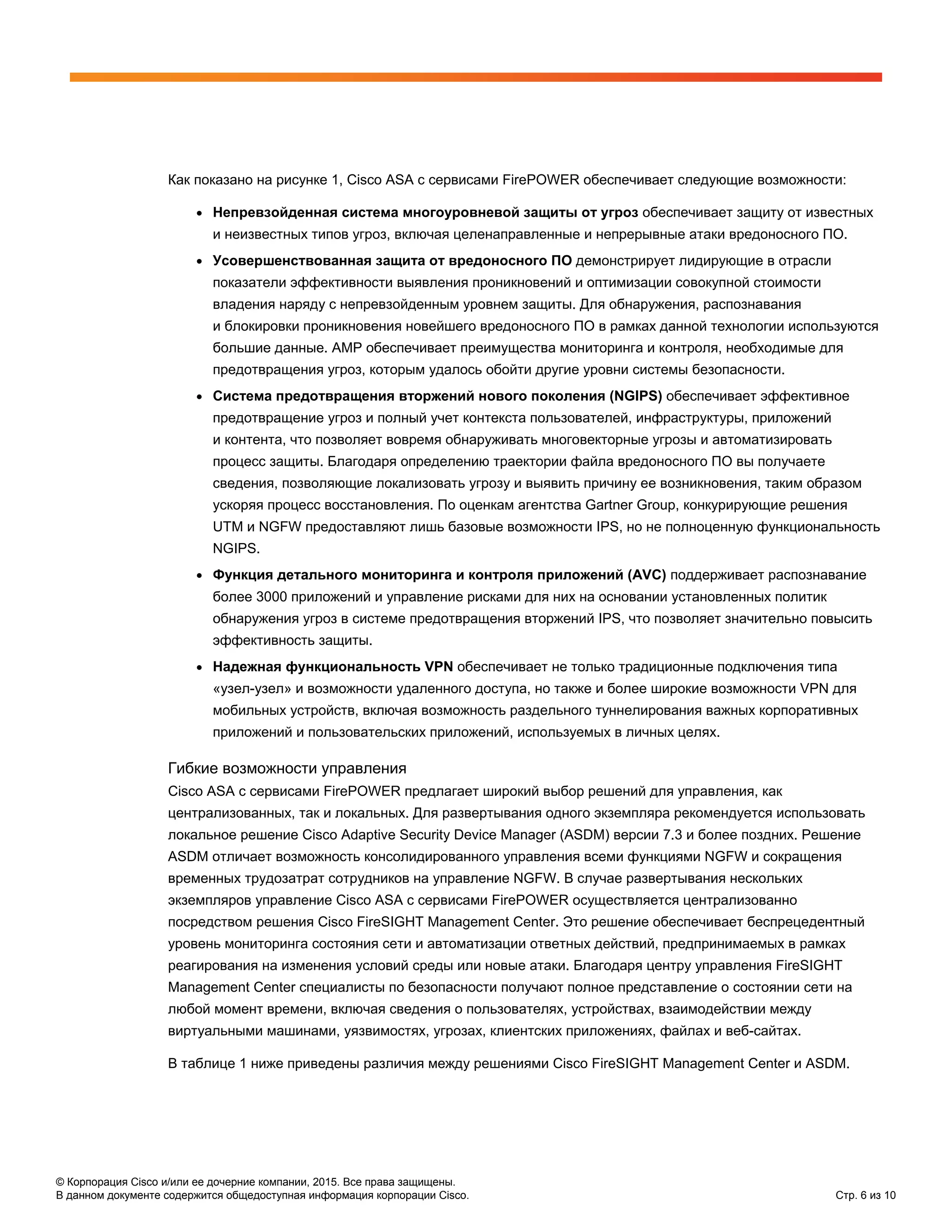 © Корпорация Cisco и/или ее дочерние компании, 2015. Все права защищены.
В данном документе содержится общедоступная информация корпорации Cisco. Стр. 6 из 10
Как показано на рисунке 1, Cisco ASA с сервисами FirePOWER обеспечивает следующие возможности:
● Непревзойденная система многоуровневой защиты от угроз обеспечивает защиту от известных
и неизвестных типов угроз, включая целенаправленные и непрерывные атаки вредоносного ПО.
● Усовершенствованная защита от вредоносного ПО демонстрирует лидирующие в отрасли
показатели эффективности выявления проникновений и оптимизации совокупной стоимости
владения наряду с непревзойденным уровнем защиты. Для обнаружения, распознавания
и блокировки проникновения новейшего вредоносного ПО в рамках данной технологии используются
большие данные. AMP обеспечивает преимущества мониторинга и контроля, необходимые для
предотвращения угроз, которым удалось обойти другие уровни системы безопасности.
● Система предотвращения вторжений нового поколения (NGIPS) обеспечивает эффективное
предотвращение угроз и полный учет контекста пользователей, инфраструктуры, приложений
и контента, что позволяет вовремя обнаруживать многовекторные угрозы и автоматизировать
процесс защиты. Благодаря определению траектории файла вредоносного ПО вы получаете
сведения, позволяющие локализовать угрозу и выявить причину ее возникновения, таким образом
ускоряя процесс восстановления. По оценкам агентства Gartner Group, конкурирующие решения
UTM и NGFW предоставляют лишь базовые возможности IPS, но не полноценную функциональность
NGIPS.
● Функция детального мониторинга и контроля приложений (AVC) поддерживает распознавание
более 3000 приложений и управление рисками для них на основании установленных политик
обнаружения угроз в системе предотвращения вторжений IPS, что позволяет значительно повысить
эффективность защиты.
● Надежная функциональность VPN обеспечивает не только традиционные подключения типа
«узел-узел» и возможности удаленного доступа, но также и более широкие возможности VPN для
мобильных устройств, включая возможность раздельного туннелирования важных корпоративных
приложений и пользовательских приложений, используемых в личных целях.
Гибкие возможности управления
Cisco ASA с сервисами FirePOWER предлагает широкий выбор решений для управления, как
централизованных, так и локальных. Для развертывания одного экземпляра рекомендуется использовать
локальное решение Cisco Adaptive Security Device Manager (ASDM) версии 7.3 и более поздних. Решение
ASDM отличает возможность консолидированного управления всеми функциями NGFW и сокращения
временных трудозатрат сотрудников на управление NGFW. В случае развертывания нескольких
экземпляров управление Cisco ASA с сервисами FirePOWER осуществляется централизованно
посредством решения Cisco FireSIGHT Management Center. Это решение обеспечивает беспрецедентный
уровень мониторинга состояния сети и автоматизации ответных действий, предпринимаемых в рамках
реагирования на изменения условий среды или новые атаки. Благодаря центру управления FireSIGHT
Management Center специалисты по безопасности получают полное представление о состоянии сети на
любой момент времени, включая сведения о пользователях, устройствах, взаимодействии между
виртуальными машинами, уязвимостях, угрозах, клиентских приложениях, файлах и веб-сайтах.
В таблице 1 ниже приведены различия между решениями Cisco FireSIGHT Management Center и ASDM.
 