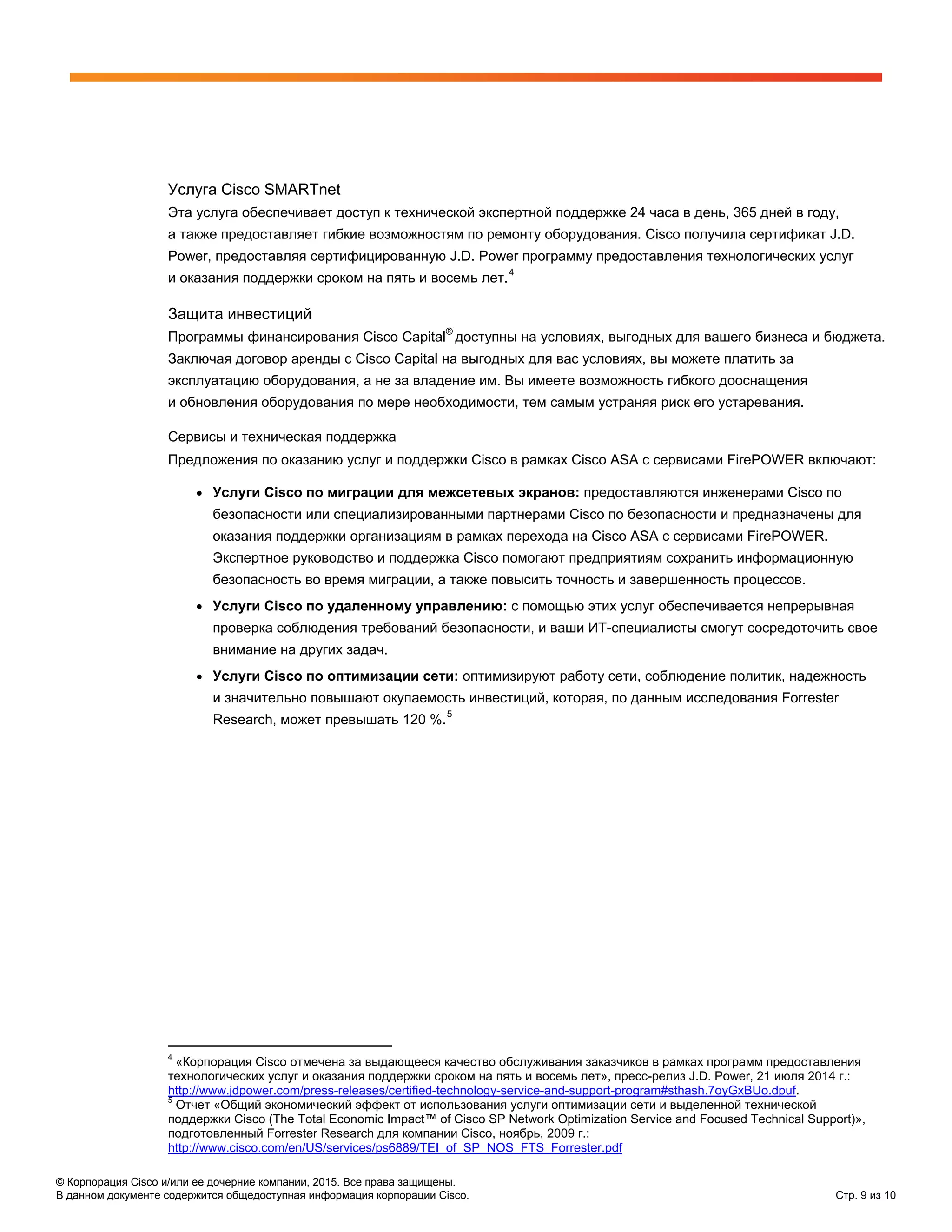 © Корпорация Cisco и/или ее дочерние компании, 2015. Все права защищены.
В данном документе содержится общедоступная информация корпорации Cisco. Стр. 9 из 10
Услуга Cisco SMARTnet
Эта услуга обеспечивает доступ к технической экспертной поддержке 24 часа в день, 365 дней в году,
а также предоставляет гибкие возможностям по ремонту оборудования. Cisco получила сертификат J.D.
Power, предоставляя сертифицированную J.D. Power программу предоставления технологических услуг
и оказания поддержки сроком на пять и восемь лет.4
Защита инвестиций
Программы финансирования Cisco Capital
®
доступны на условиях, выгодных для вашего бизнеса и бюджета.
Заключая договор аренды c Cisco Capital на выгодных для вас условиях, вы можете платить за
эксплуатацию оборудования, а не за владение им. Вы имеете возможность гибкого дооснащения
и обновления оборудования по мере необходимости, тем самым устраняя риск его устаревания.
Сервисы и техническая поддержка
Предложения по оказанию услуг и поддержки Cisco в рамках Cisco ASA с сервисами FirePOWER включают:
● Услуги Cisco по миграции для межсетевых экранов: предоставляются инженерами Cisco по
безопасности или специализированными партнерами Cisco по безопасности и предназначены для
оказания поддержки организациям в рамках перехода на Cisco ASA с сервисами FirePOWER.
Экспертное руководство и поддержка Cisco помогают предприятиям сохранить информационную
безопасность во время миграции, а также повысить точность и завершенность процессов.
● Услуги Cisco по удаленному управлению: с помощью этих услуг обеспечивается непрерывная
проверка соблюдения требований безопасности, и ваши ИТ-специалисты смогут сосредоточить свое
внимание на других задач.
● Услуги Cisco по оптимизации сети: оптимизируют работу сети, соблюдение политик, надежность
и значительно повышают окупаемость инвестиций, которая, по данным исследования Forrester
Research, может превышать 120 %.5
4
«Корпорация Cisco отмечена за выдающееся качество обслуживания заказчиков в рамках программ предоставления
технологических услуг и оказания поддержки сроком на пять и восемь лет», пресс-релиз J.D. Power, 21 июля 2014 г.:
http://www.jdpower.com/press-releases/certified-technology-service-and-support-program#sthash.7oyGxBUo.dpuf.
5
Отчет «Общий экономический эффект от использования услуги оптимизации сети и выделенной технической
поддержки Cisco (The Total Economic Impact™ of Cisco SP Network Optimization Service and Focused Technical Support)»,
подготовленный Forrester Research для компании Cisco, ноябрь, 2009 г.:
http://www.cisco.com/en/US/services/ps6889/TEI_of_SP_NOS_FTS_Forrester.pdf
 