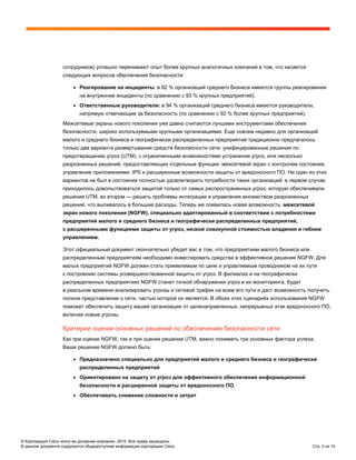 © Корпорация Cisco и/или ее дочерние компании, 2015. Все права защищены.
В данном документе содержится общедоступная информация корпорации Cisco. Стр. 2 из 10
сотрудников) успешно перенимают опыт более крупных аналогичных компаний в том, что касается
следующих вопросов обеспечения безопасности:
● Реагирование на инциденты: в 92 % организаций среднего бизнеса имеются группы реагирования
на внутренние инциденты (по сравнению с 93 % крупных предприятий).
● Ответственные руководители: в 94 % организаций среднего бизнеса имеются руководители,
напрямую отвечающие за безопасность (по сравнению с 92 % более крупных предприятий).
Межсетевые экраны нового поколения уже давно считаются лучшими инструментами обеспечения
безопасности, широко используемыми крупными организациями. Еще совсем недавно для организаций
малого и среднего бизнеса и географически распределенных предприятий традиционно предлагалось
только два варианта развертывания средств безопасности сети: унифицированные решения по
предотвращению угроз (UTM), с ограниченными возможностями устранения угроз, или несколько
разрозненных решений, предоставляющих отдельные функции: межсетевой экран с контролем состояния,
управление приложениями, IPS и расширенные возможности защиты от вредоносного ПО. Ни один из этих
вариантов не был в состоянии полностью удовлетворить потребности таких организаций: в первом случае
приходилось довольствоваться защитой только от самых распространенных угроз, которую обеспечивали
решения UTM, во втором — решать проблемы интеграции и управления множеством разрозненных
решений, что выливалось в большие расходы. Теперь же появилась новая возможность: межсетевой
экран нового поколения (NGFW), специально адаптированный в соответствии с потребностями
предприятий малого и среднего бизнеса и географически распределенных предприятий,
с расширенными функциями защиты от угроз, низкой совокупной стоимостью владения и гибким
управлением.
Этот официальный документ окончательно убедит вас в том, что предприятиям малого бизнеса или
распределенным предприятиям необходимо инвестировать средства в эффективное решение NGFW. Для
малых предприятий NGFW должен стать приемлемым по цене и управляемым проводником на их пути
к построению системы усовершенствованной защиты от угроз. В филиалах и на географически
распределенных предприятиях NGFW станет точкой обнаружения угроз и их мониторинга, будет
в реальном времени анализировать угрозы и сетевой трафик на всем его пути и даст возможность получить
полное представление о сети, частью которой он является. В обоих этих сценариях использования NGFW
поможет обеспечить защиту вашей организации от целенаправленных, непрерывных атак вредоносного ПО,
включая новые угрозы.
Критерии оценки основных решений по обеспечению безопасности сети
Как при оценке NGFW, так и при оценке решения UTM, важно понимать три основных фактора успеха.
Ваше решение NGFW должно быть:
● Предназначено специально для предприятий малого и среднего бизнеса и географически
распределенных предприятий
● Ориентировано на защиту от угроз для эффективного обеспечения информационной
безопасности и расширенной защиты от вредоносного ПО
● Обеспечивать снижение сложности и затрат
 