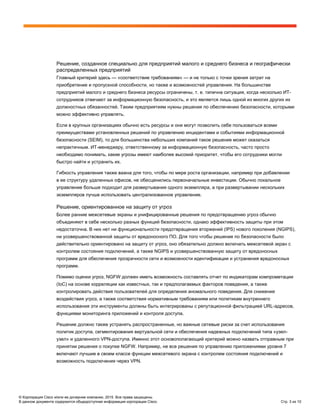 © Корпорация Cisco и/или ее дочерние компании, 2015. Все права защищены.
В данном документе содержится общедоступная информация корпорации Cisco. Стр. 3 из 10
Решение, созданное специально для предприятий малого и среднего бизнеса и географически
распределенных предприятий
Главный критерий здесь — «соответствие требованиям» — и не только с точки зрения затрат на
приобретение и пропускной способности, но также и возможностей управления. На большинстве
предприятий малого и среднего бизнеса ресурсы ограничены, т. е. типична ситуация, когда несколько ИТ-
сотрудников отвечают за информационную безопасность, и это является лишь одной из многих других их
должностных обязанностей. Таким предприятиям нужны решения по обеспечению безопасности, которыми
можно эффективно управлять.
Если в крупных организациях обычно есть ресурсы и они могут позволить себе пользоваться всеми
преимуществами установленных решений по управлению инцидентами и событиями информационной
безопасности (SEIM), то для большинства небольших компаний такое решение может оказаться
непрактичным. ИТ-менеджеру, ответственному за информационную безопасность, часто просто
необходимо понимать, какие угрозы имеют наиболее высокий приоритет, чтобы его сотрудники могли
быстро найти и устранить их.
Гибкость управления также важна для того, чтобы по мере роста организации, например при добавлении
в ее структуру удаленных офисов, не обесценились первоначальные инвестиции. Обычно локальное
управление больше подходит для развертывания одного экземпляра, а при развертывании нескольких
экземпляров лучше использовать централизованное управление.
Решение, ориентированное на защиту от угроз
Более ранние межсетевые экраны и унифицированные решения по предотвращению угроз обычно
объединяют в себе несколько разных функций безопасности, однако эффективность защиты при этом
недостаточна. В них нет ни функциональности предотвращения вторжений (IPS) нового поколения (NGIPS),
ни усовершенствованной защиты от вредоносного ПО. Для того чтобы решение по безопасности было
действительно ориентировано на защиту от угроз, оно обязательно должно включать межсетевой экран с
контролем состояния подключений, а также NGIPS и усовершенствованную защиту от вредоносных
программ для обеспечения прозрачности сети и возможности идентификации и устранения вредоносных
программ.
Помимо оценки угроз, NGFW должен иметь возможность составлять отчет по индикаторам компрометации
(IoC) на основе корреляции как известных, так и предполагаемых факторов поведения, а также
контролировать действия пользователей для определения аномального поведения. Для снижения
воздействия угроз, а также соответствия нормативным требованиям или политикам внутреннего
использования эти инструменты должны быть интегрированы с репутационной фильтрацией URL-адресов,
функциями мониторинга приложений и контроля доступа.
Решение должно также устранять распространенные, но важные сетевые риски за счет использования
политик доступа, сегментирования виртуальной сети и обеспечения надежных подключений типа «узел-
узел» и удаленного VPN-доступа. Именно этот основополагающий критерий можно назвать отправным при
принятии решения о покупке NGFW. Например, не все решения по управлению приложениями уровня 7
включают лучшие в своем классе функции межсетевого экрана с контролем состояния подключений и
возможность подключения через VPN.
 