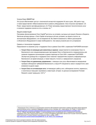 © Корпорация Cisco и/или ее дочерние компании, 2015. Все права защищены.
В данном документе содержится общедоступная информация корпорации Cisco. Стр. 9 из 10
Услуга Cisco SMARTnet
Эта услуга обеспечивает доступ к технической экспертной поддержке 24 часа в день, 365 дней в году,
а также предоставляет гибкие возможностям по ремонту оборудования. Cisco получила сертификат J.D.
Power, предоставляя сертифицированную J.D. Power программу предоставления технологических услуг
и оказания поддержки сроком на пять и восемь лет.4
Защита инвестиций
Программы финансирования Cisco Capital
®
доступны на условиях, выгодных для вашего бизнеса и бюджета.
Заключая договор аренды c Cisco Capital на выгодных для вас условиях, вы можете платить за
эксплуатацию оборудования, а не за владение им. Вы имеете возможность гибкого дооснащения
и обновления оборудования по мере необходимости, тем самым устраняя риск его устаревания.
Сервисы и техническая поддержка
Предложения по оказанию услуг и поддержки Cisco в рамках Cisco ASA с сервисами FirePOWER включают:
● Услуги Cisco по миграции для межсетевых экранов: предоставляются инженерами Cisco по
безопасности или специализированными партнерами Cisco по безопасности и предназначены для
оказания поддержки организациям в рамках перехода на Cisco ASA с сервисами FirePOWER.
Экспертное руководство и поддержка Cisco помогают предприятиям сохранить информационную
безопасность во время миграции, а также повысить точность и завершенность процессов.
● Услуги Cisco по удаленному управлению: с помощью этих услуг обеспечивается непрерывная
проверка соблюдения требований безопасности, и ваши ИТ-специалисты смогут сосредоточить свое
внимание на других задач.
● Услуги Cisco по оптимизации сети: оптимизируют работу сети, соблюдение политик, надежность
и значительно повышают окупаемость инвестиций, которая, по данным исследования Forrester
Research, может превышать 120 %.5
4
«Корпорация Cisco отмечена за выдающееся качество обслуживания заказчиков в рамках программ предоставления
технологических услуг и оказания поддержки сроком на пять и восемь лет», пресс-релиз J.D. Power, 21 июля 2014 г.:
http://www.jdpower.com/press-releases/certified-technology-service-and-support-program#sthash.7oyGxBUo.dpuf.
5
Отчет «Общий экономический эффект от использования услуги оптимизации сети и выделенной технической
поддержки Cisco (The Total Economic Impact™ of Cisco SP Network Optimization Service and Focused Technical Support)»,
подготовленный Forrester Research для компании Cisco, ноябрь, 2009 г.:
http://www.cisco.com/en/US/services/ps6889/TEI_of_SP_NOS_FTS_Forrester.pdf
 