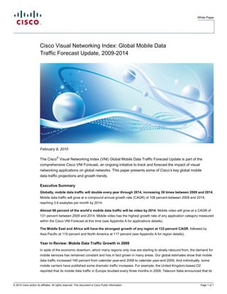 White Paper




                        Cisco Visual Networking Index: Global Mobile Data
                        Traffic Forecast Update, 2009-2014




                        February 9, 2010

                                       ®
                        The Cisco Visual Networking Index (VNI) Global Mobile Data Traffic Forecast Update is part of the
                        comprehensive Cisco VNI Forecast, an ongoing initiative to track and forecast the impact of visual
                        networking applications on global networks. This paper presents some of Cisco’s key global mobile
                        data traffic projections and growth trends.

                        Executive Summary
                        Globally, mobile data traffic will double every year through 2014, increasing 39 times between 2009 and 2014.
                        Mobile data traffic will grow at a compound annual growth rate (CAGR) of 108 percent between 2009 and 2014,
                        reaching 3.6 exabytes per month by 2014.

                        Almost 66 percent of the world’s mobile data traffic will be video by 2014. Mobile video will grow at a CAGR of
                        131 percent between 2009 and 2014. Mobile video has the highest growth rate of any application category measured
                        within the Cisco VNI Forecast at this time (see Appendix A for applications details).

                        The Middle East and Africa will have the strongest growth of any region at 133 percent CAGR, followed by
                        Asia Pacific at 119 percent and North America at 117 percent (see Appendix A for region details).

                        Year in Review: Mobile Data Traffic Growth in 2009
                        In spite of the economic downturn, which many regions only now are starting to slowly rebound from, the demand for
                        mobile services has remained constant and has in fact grown in many areas. Our global estimates show that mobile
                        data traffic increased 160 percent from calendar year-end 2008 to calendar year-end 2009. And individually, some
                        mobile carriers have published some dramatic traffic increases. For example, the United Kingdom-based O2
                        reported that its mobile data traffic in Europe doubled every three months in 2009; Telecom Italia announced that its



© 2010 Cisco and/or its affiliates. All rights reserved. This document is Cisco Public Information.                                  Page 1 of 1
 
