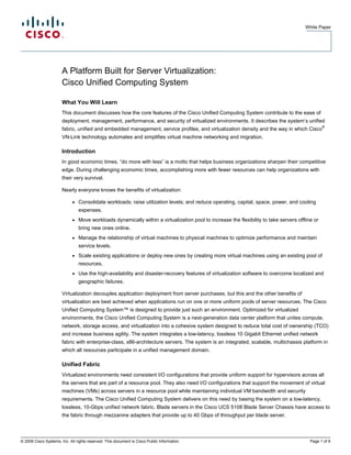 White Paper




                       A Platform Built for Server Virtualization:
                       Cisco Unified Computing System

                       What You Will Learn
                       This document discusses how the core features of the Cisco Unified Computing System contribute to the ease of
                       deployment, management, performance, and security of virtualized environments. It describes the system’s unified
                                                                                                                                                  ®
                       fabric, unified and embedded management, service profiles, and virtualization density and the way in which Cisco
                       VN-Link technology automates and simplifies virtual machine networking and migration.

                       Introduction
                       In good economic times, “do more with less” is a motto that helps business organizations sharpen their competitive
                       edge. During challenging economic times, accomplishing more with fewer resources can help organizations with
                       their very survival.

                       Nearly everyone knows the benefits of virtualization:

                             ●   Consolidate workloads; raise utilization levels; and reduce operating, capital, space, power, and cooling
                                 expenses.
                             ●   Move workloads dynamically within a virtualization pool to increase the flexibility to take servers offline or
                                 bring new ones online.
                             ●   Manage the relationship of virtual machines to physical machines to optimize performance and maintain
                                 service levels.
                             ●   Scale existing applications or deploy new ones by creating more virtual machines using an existing pool of
                                 resources.
                             ●   Use the high-availability and disaster-recovery features of virtualization software to overcome localized and
                                 geographic failures.

                       Virtualization decouples application deployment from server purchases, but this and the other benefits of
                       virtualization are best achieved when applications run on one or more uniform pools of server resources. The Cisco
                       Unified Computing System™ is designed to provide just such an environment. Optimized for virtualized
                       environments, the Cisco Unified Computing System is a next-generation data center platform that unites compute,
                       network, storage access, and virtualization into a cohesive system designed to reduce total cost of ownership (TCO)
                       and increase business agility. The system integrates a low-latency, lossless 10 Gigabit Ethernet unified network
                       fabric with enterprise-class, x86-architecture servers. The system is an integrated, scalable, multichassis platform in
                       which all resources participate in a unified management domain.

                       Unified Fabric
                       Virtualized environments need consistent I/O configurations that provide uniform support for hypervisors across all
                       the servers that are part of a resource pool. They also need I/O configurations that support the movement of virtual
                       machines (VMs) across servers in a resource pool while maintaining individual VM bandwidth and security
                       requirements. The Cisco Unified Computing System delivers on this need by basing the system on a low-latency,
                       lossless, 10-Gbps unified network fabric. Blade servers in the Cisco UCS 5108 Blade Server Chassis have access to
                       the fabric through mezzanine adapters that provide up to 40 Gbps of throughput per blade server.



© 2009 Cisco Systems, Inc. All rights reserved. This document is Cisco Public Information.                                                 Page 1 of 9
 